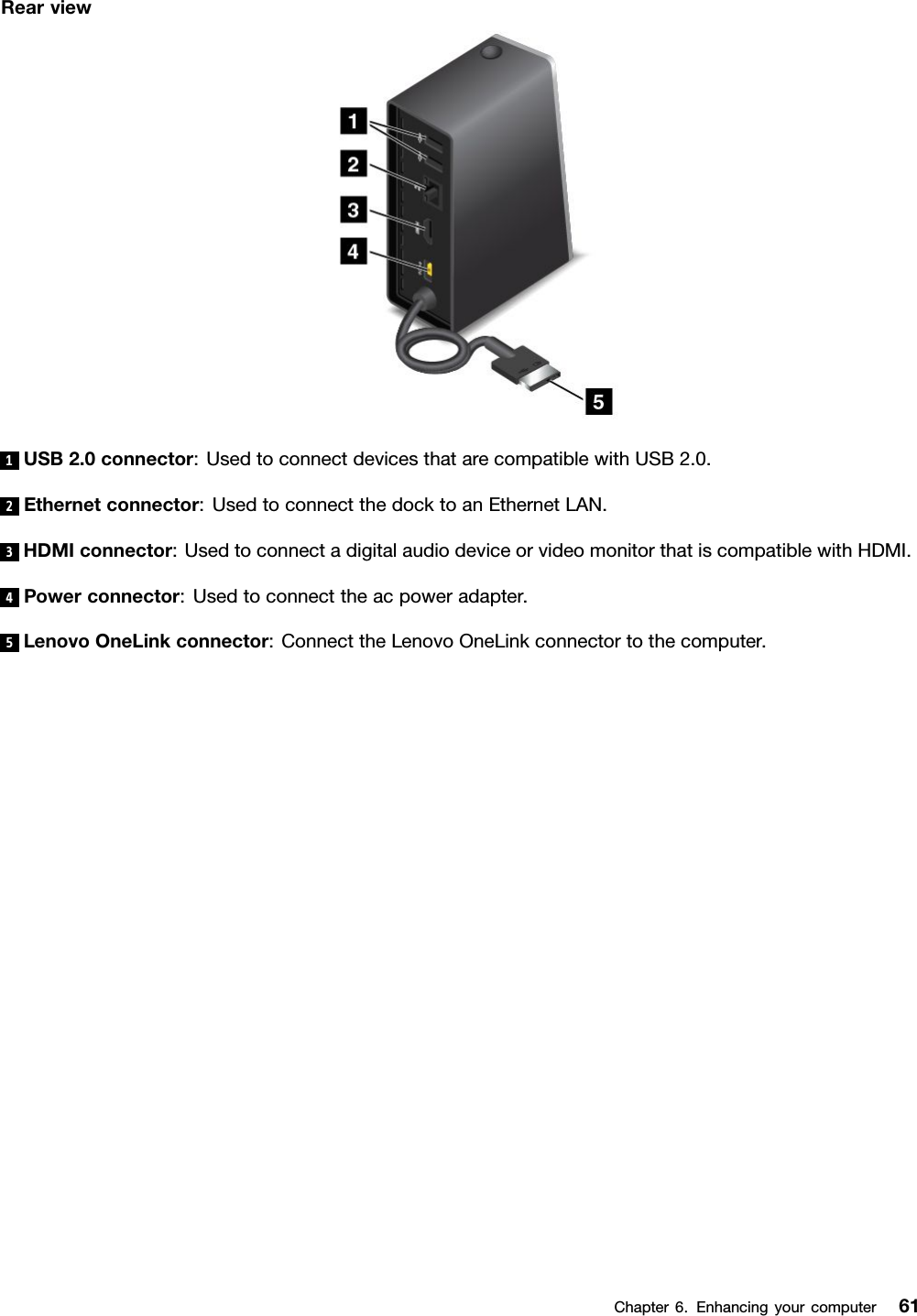 Rearview1USB2.0connector:UsedtoconnectdevicesthatarecompatiblewithUSB2.0.2Ethernetconnector:UsedtoconnectthedocktoanEthernetLAN.3HDMIconnector:UsedtoconnectadigitalaudiodeviceorvideomonitorthatiscompatiblewithHDMI.4Powerconnector:Usedtoconnecttheacpoweradapter.5LenovoOneLinkconnector:ConnecttheLenovoOneLinkconnectortothecomputer.Chapter6.Enhancingyourcomputer61