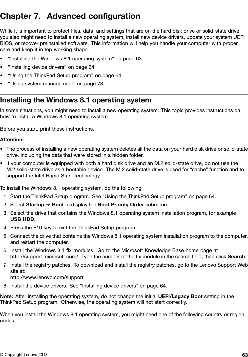 Chapter7.AdvancedcongurationWhileitisimportanttoprotectles,data,andsettingsthatareontheharddiskdriveorsolid-statedrive,youalsomightneedtoinstallanewoperatingsystem,installnewdevicedrivers,updateyoursystemUEFIBIOS,orrecoverpreinstalledsoftware.Thisinformationwillhelpyouhandleyourcomputerwithpropercareandkeepitintopworkingshape.•“InstallingtheWindows8.1operatingsystem”onpage63•“Installingdevicedrivers”onpage64•“UsingtheThinkPadSetupprogram”onpage64•“Usingsystemmanagement”onpage73InstallingtheWindows8.1operatingsystemInsomesituations,youmightneedtoinstallanewoperatingsystem.ThistopicprovidesinstructionsonhowtoinstallaWindows8.1operatingsystem.Beforeyoustart,printtheseinstructions.Attention:•Theprocessofinstallinganewoperatingsystemdeletesallthedataonyourharddiskdriveorsolid-statedrive,includingthedatathatwerestoredinahiddenfolder.•IfyourcomputerisequippedwithbothaharddiskdriveandanM.2solid-statedrive,donotusetheM.2solid-statedriveasabootabledevice.TheM.2solid-statedriveisusedfor“cache”functionandtosupporttheIntelRapidStartTechnology.ToinstalltheWindows8.1operatingsystem,dothefollowing:1.StarttheThinkPadSetupprogram.See“UsingtheThinkPadSetupprogram”onpage64.2.SelectStartup➙BoottodisplaytheBootPriorityOrdersubmenu.3.SelectthedrivethatcontainstheWindows8.1operatingsysteminstallationprogram,forexampleUSBHDD.4.PresstheF10keytoexittheThinkPadSetupprogram.5.ConnectthedrivethatcontainstheWindows8.1operatingsysteminstallationprogramtothecomputer,andrestartthecomputer.6.InstalltheWindows8.1xmodules.GototheMicrosoftKnowledgeBasehomepageathttp://support.microsoft.com/.Typethenumberofthexmoduleinthesearcheld,thenclickSearch.7.Installtheregistrypatches.Todownloadandinstalltheregistrypatches,gototheLenovoSupportWebsiteat:http://www.lenovo.com/support8.Installthedevicedrivers.See“Installingdevicedrivers”onpage64.Note:Afterinstallingtheoperatingsystem,donotchangetheinitialUEFI/LegacyBootsettingintheThinkPadSetupprogram.Otherwise,theoperatingsystemwillnotstartcorrectly.WhenyouinstalltheWindows8.1operatingsystem,youmightneedoneofthefollowingcountryorregioncodes:©CopyrightLenovo201363