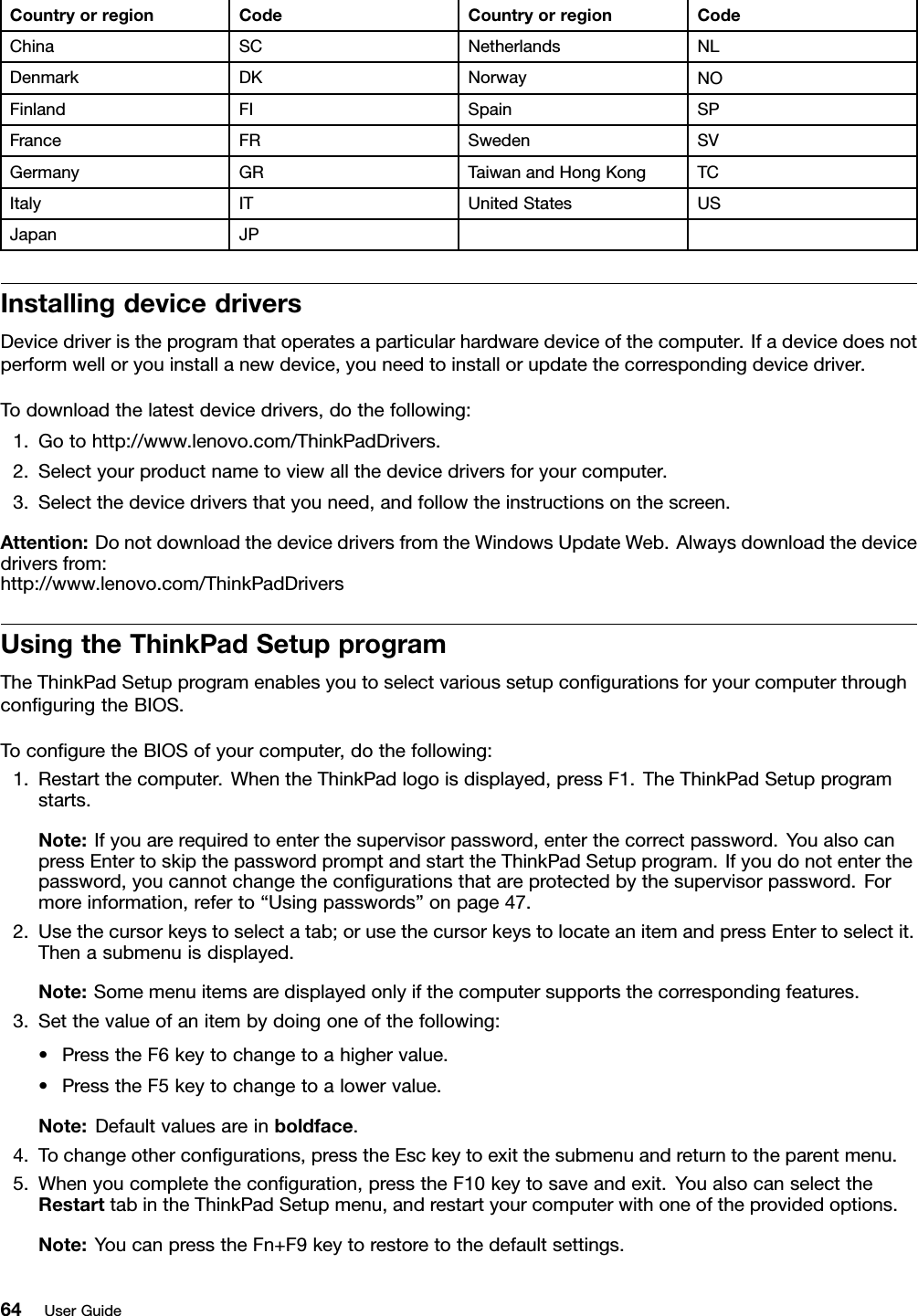 CountryorregionCodeCountryorregionCodeChinaSCNetherlandsNLDenmarkDKNorwayNOFinlandFISpainSPFranceFRSwedenSVGermanyGRTaiwanandHongKongTCItalyITUnitedStatesUSJapanJPInstallingdevicedriversDevicedriveristheprogramthatoperatesaparticularhardwaredeviceofthecomputer.Ifadevicedoesnotperformwelloryouinstallanewdevice,youneedtoinstallorupdatethecorrespondingdevicedriver.Todownloadthelatestdevicedrivers,dothefollowing:1.Gotohttp://www.lenovo.com/ThinkPadDrivers.2.Selectyourproductnametoviewallthedevicedriversforyourcomputer.3.Selectthedevicedriversthatyouneed,andfollowtheinstructionsonthescreen.Attention:DonotdownloadthedevicedriversfromtheWindowsUpdateWeb.Alwaysdownloadthedevicedriversfrom:http://www.lenovo.com/ThinkPadDriversUsingtheThinkPadSetupprogramTheThinkPadSetupprogramenablesyoutoselectvarioussetupcongurationsforyourcomputerthroughconguringtheBIOS.ToconguretheBIOSofyourcomputer,dothefollowing:1.Restartthecomputer.WhentheThinkPadlogoisdisplayed,pressF1.TheThinkPadSetupprogramstarts.Note:Ifyouarerequiredtoenterthesupervisorpassword,enterthecorrectpassword.YoualsocanpressEntertoskipthepasswordpromptandstarttheThinkPadSetupprogram.Ifyoudonotenterthepassword,youcannotchangethecongurationsthatareprotectedbythesupervisorpassword.Formoreinformation,referto“Usingpasswords”onpage47.2.Usethecursorkeystoselectatab;orusethecursorkeystolocateanitemandpressEntertoselectit.Thenasubmenuisdisplayed.Note:Somemenuitemsaredisplayedonlyifthecomputersupportsthecorrespondingfeatures.3.Setthevalueofanitembydoingoneofthefollowing:•PresstheF6keytochangetoahighervalue.•PresstheF5keytochangetoalowervalue.Note:Defaultvaluesareinboldface.4.Tochangeothercongurations,presstheEsckeytoexitthesubmenuandreturntotheparentmenu.5.Whenyoucompletetheconguration,presstheF10keytosaveandexit.YoualsocanselecttheRestarttabintheThinkPadSetupmenu,andrestartyourcomputerwithoneoftheprovidedoptions.Note:YoucanpresstheFn+F9keytorestoretothedefaultsettings.64UserGuide