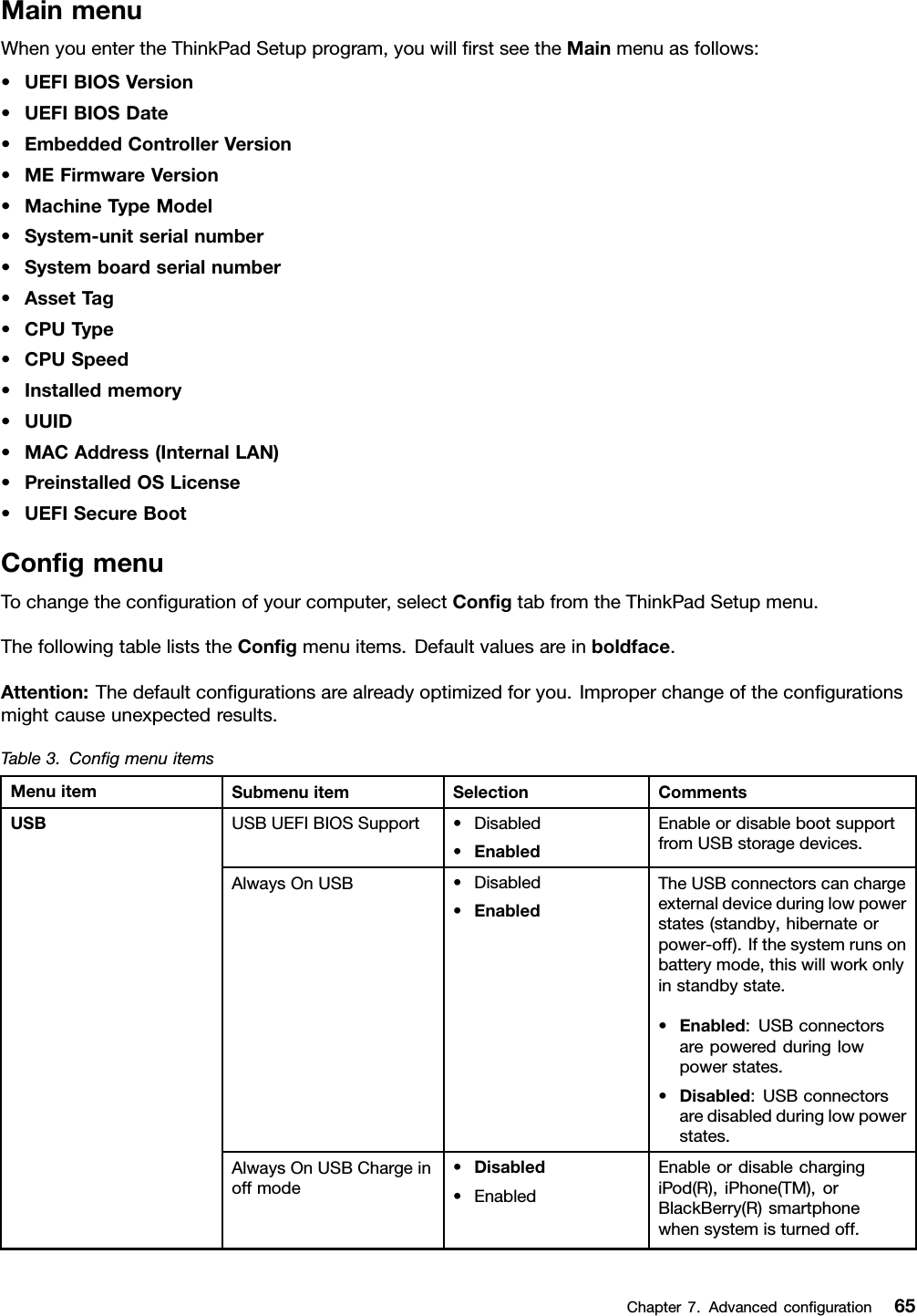 MainmenuWhenyouentertheThinkPadSetupprogram,youwillrstseetheMainmenuasfollows:•UEFIBIOSVersion•UEFIBIOSDate•EmbeddedControllerVersion•MEFirmwareVersion•MachineTypeModel•System-unitserialnumber•Systemboardserialnumber•AssetTag•CPUType•CPUSpeed•Installedmemory•UUID•MACAddress(InternalLAN)•PreinstalledOSLicense•UEFISecureBootCongmenuTochangethecongurationofyourcomputer,selectCongtabfromtheThinkPadSetupmenu.ThefollowingtableliststheCongmenuitems.Defaultvaluesareinboldface.Attention:Thedefaultcongurationsarealreadyoptimizedforyou.Improperchangeofthecongurationsmightcauseunexpectedresults.Table3.CongmenuitemsMenuitemSubmenuitemSelectionCommentsUSBUEFIBIOSSupport•Disabled•EnabledEnableordisablebootsupportfromUSBstoragedevices.AlwaysOnUSB•Disabled•EnabledTheUSBconnectorscanchargeexternaldeviceduringlowpowerstates(standby,hibernateorpower-off).Ifthesystemrunsonbatterymode,thiswillworkonlyinstandbystate.•Enabled:USBconnectorsarepoweredduringlowpowerstates.•Disabled:USBconnectorsaredisabledduringlowpowerstates.AlwaysOnUSBChargeinoffmode•Disabled•EnabledEnableordisablechargingiPod(R),iPhone(TM),orBlackBerry(R)smartphonewhensystemisturnedoff.USBChapter7.Advancedconguration65