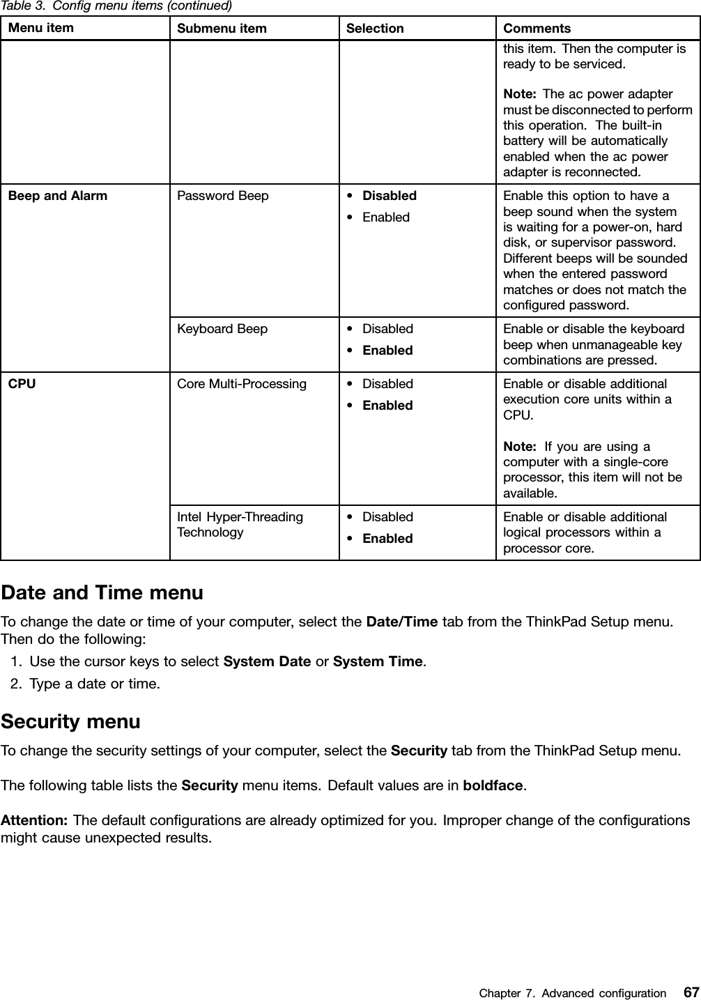 Table3.Congmenuitems(continued)MenuitemSubmenuitemSelectionCommentsthisitem.Thenthecomputerisreadytobeserviced.Note:Theacpoweradaptermustbedisconnectedtoperformthisoperation.Thebuilt-inbatterywillbeautomaticallyenabledwhentheacpoweradapterisreconnected.PasswordBeep•Disabled•EnabledEnablethisoptiontohaveabeepsoundwhenthesystemiswaitingforapower-on,harddisk,orsupervisorpassword.Differentbeepswillbesoundedwhentheenteredpasswordmatchesordoesnotmatchtheconguredpassword.BeepandAlarmKeyboardBeep•Disabled•EnabledEnableordisablethekeyboardbeepwhenunmanageablekeycombinationsarepressed.CoreMulti-Processing•Disabled•EnabledEnableordisableadditionalexecutioncoreunitswithinaCPU.Note:Ifyouareusingacomputerwithasingle-coreprocessor,thisitemwillnotbeavailable.CPUIntelHyper-ThreadingTechnology•Disabled•EnabledEnableordisableadditionallogicalprocessorswithinaprocessorcore.DateandTimemenuTochangethedateortimeofyourcomputer,selecttheDate/TimetabfromtheThinkPadSetupmenu.Thendothefollowing:1.UsethecursorkeystoselectSystemDateorSystemTime.2.Typeadateortime.SecuritymenuTochangethesecuritysettingsofyourcomputer,selecttheSecuritytabfromtheThinkPadSetupmenu.ThefollowingtableliststheSecuritymenuitems.Defaultvaluesareinboldface.Attention:Thedefaultcongurationsarealreadyoptimizedforyou.Improperchangeofthecongurationsmightcauseunexpectedresults.Chapter7.Advancedconguration67