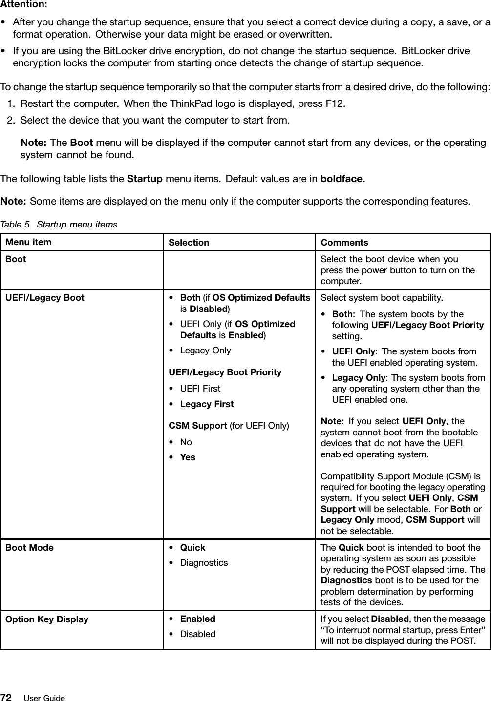 Attention:•Afteryouchangethestartupsequence,ensurethatyouselectacorrectdeviceduringacopy,asave,oraformatoperation.Otherwiseyourdatamightbeerasedoroverwritten.•IfyouareusingtheBitLockerdriveencryption,donotchangethestartupsequence.BitLockerdriveencryptionlocksthecomputerfromstartingoncedetectsthechangeofstartupsequence.Tochangethestartupsequencetemporarilysothatthecomputerstartsfromadesireddrive,dothefollowing:1.Restartthecomputer.WhentheThinkPadlogoisdisplayed,pressF12.2.Selectthedevicethatyouwantthecomputertostartfrom.Note:TheBootmenuwillbedisplayedifthecomputercannotstartfromanydevices,ortheoperatingsystemcannotbefound.ThefollowingtableliststheStartupmenuitems.Defaultvaluesareinboldface.Note:Someitemsaredisplayedonthemenuonlyifthecomputersupportsthecorrespondingfeatures.Table5.StartupmenuitemsMenuitemSelectionCommentsBootSelectthebootdevicewhenyoupressthepowerbuttontoturnonthecomputer.UEFI/LegacyBoot•Both(ifOSOptimizedDefaultsisDisabled)•UEFIOnly(ifOSOptimizedDefaultsisEnabled)•LegacyOnlyUEFI/LegacyBootPriority•UEFIFirst•LegacyFirstCSMSupport(forUEFIOnly)•No•YesSelectsystembootcapability.•Both:ThesystembootsbythefollowingUEFI/LegacyBootPrioritysetting.•UEFIOnly:ThesystembootsfromtheUEFIenabledoperatingsystem.•LegacyOnly:ThesystembootsfromanyoperatingsystemotherthantheUEFIenabledone.Note:IfyouselectUEFIOnly,thesystemcannotbootfromthebootabledevicesthatdonothavetheUEFIenabledoperatingsystem.CompatibilitySupportModule(CSM)isrequiredforbootingthelegacyoperatingsystem.IfyouselectUEFIOnly,CSMSupportwillbeselectable.ForBothorLegacyOnlymood,CSMSupportwillnotbeselectable.BootMode•Quick•DiagnosticsTheQuickbootisintendedtoboottheoperatingsystemassoonaspossiblebyreducingthePOSTelapsedtime.TheDiagnosticsbootistobeusedfortheproblemdeterminationbyperformingtestsofthedevices.OptionKeyDisplay•Enabled•DisabledIfyouselectDisabled,thenthemessage“Tointerruptnormalstartup,pressEnter”willnotbedisplayedduringthePOST.72UserGuide