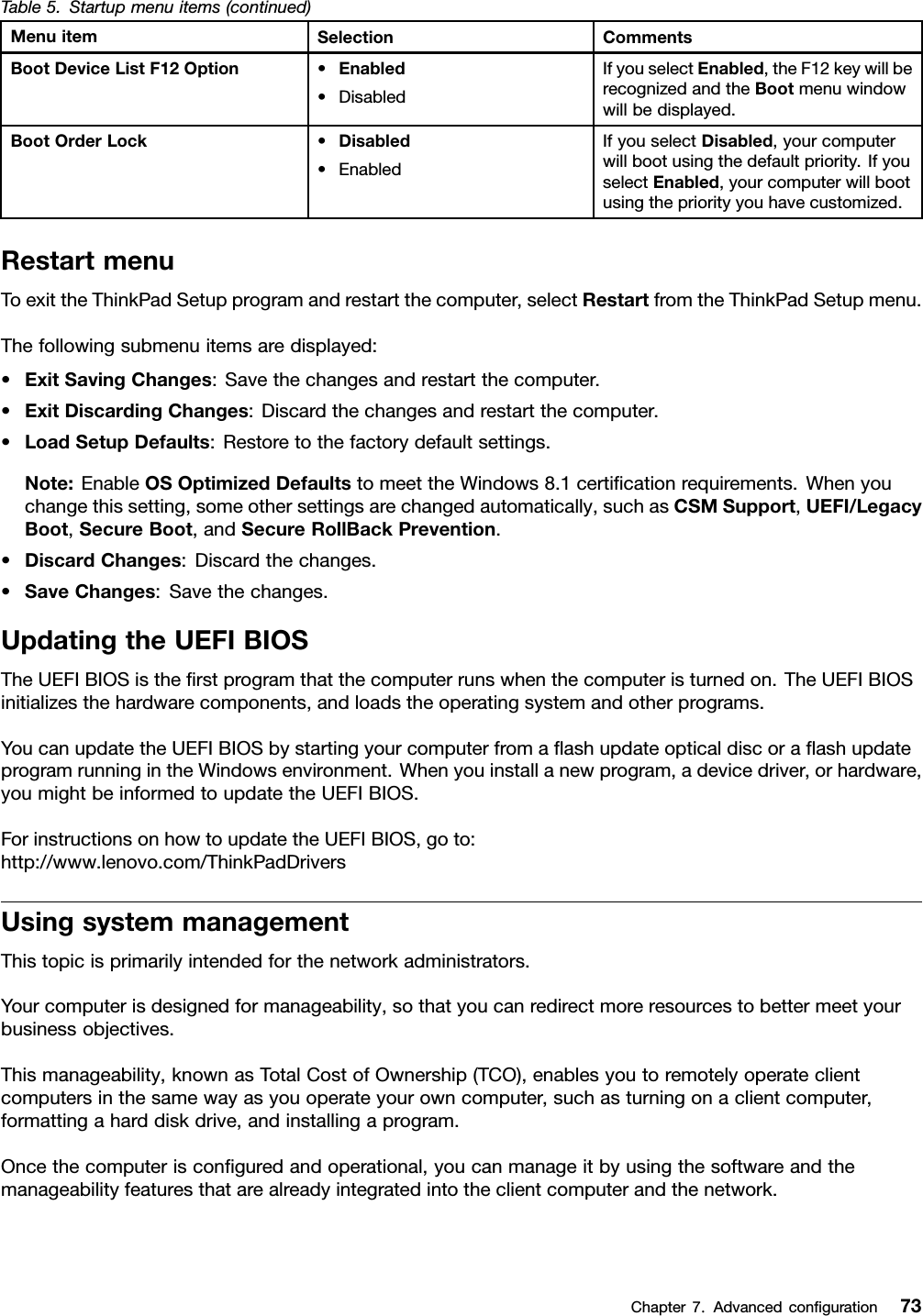 Table5.Startupmenuitems(continued)MenuitemSelectionCommentsBootDeviceListF12Option•Enabled•DisabledIfyouselectEnabled,theF12keywillberecognizedandtheBootmenuwindowwillbedisplayed.BootOrderLock•Disabled•EnabledIfyouselectDisabled,yourcomputerwillbootusingthedefaultpriority.IfyouselectEnabled,yourcomputerwillbootusingthepriorityyouhavecustomized.RestartmenuToexittheThinkPadSetupprogramandrestartthecomputer,selectRestartfromtheThinkPadSetupmenu.Thefollowingsubmenuitemsaredisplayed:•ExitSavingChanges:Savethechangesandrestartthecomputer.•ExitDiscardingChanges:Discardthechangesandrestartthecomputer.•LoadSetupDefaults:Restoretothefactorydefaultsettings.Note:EnableOSOptimizedDefaultstomeettheWindows8.1certicationrequirements.Whenyouchangethissetting,someothersettingsarechangedautomatically,suchasCSMSupport,UEFI/LegacyBoot,SecureBoot,andSecureRollBackPrevention.•DiscardChanges:Discardthechanges.•SaveChanges:Savethechanges.UpdatingtheUEFIBIOSTheUEFIBIOSistherstprogramthatthecomputerrunswhenthecomputeristurnedon.TheUEFIBIOSinitializesthehardwarecomponents,andloadstheoperatingsystemandotherprograms.YoucanupdatetheUEFIBIOSbystartingyourcomputerfromaashupdateopticaldiscoraashupdateprogramrunningintheWindowsenvironment.Whenyouinstallanewprogram,adevicedriver,orhardware,youmightbeinformedtoupdatetheUEFIBIOS.ForinstructionsonhowtoupdatetheUEFIBIOS,goto:http://www.lenovo.com/ThinkPadDriversUsingsystemmanagementThistopicisprimarilyintendedforthenetworkadministrators.Yourcomputerisdesignedformanageability,sothatyoucanredirectmoreresourcestobettermeetyourbusinessobjectives.Thismanageability,knownasTotalCostofOwnership(TCO),enablesyoutoremotelyoperateclientcomputersinthesamewayasyouoperateyourowncomputer,suchasturningonaclientcomputer,formattingaharddiskdrive,andinstallingaprogram.Oncethecomputerisconguredandoperational,youcanmanageitbyusingthesoftwareandthemanageabilityfeaturesthatarealreadyintegratedintotheclientcomputerandthenetwork.Chapter7.Advancedconguration73