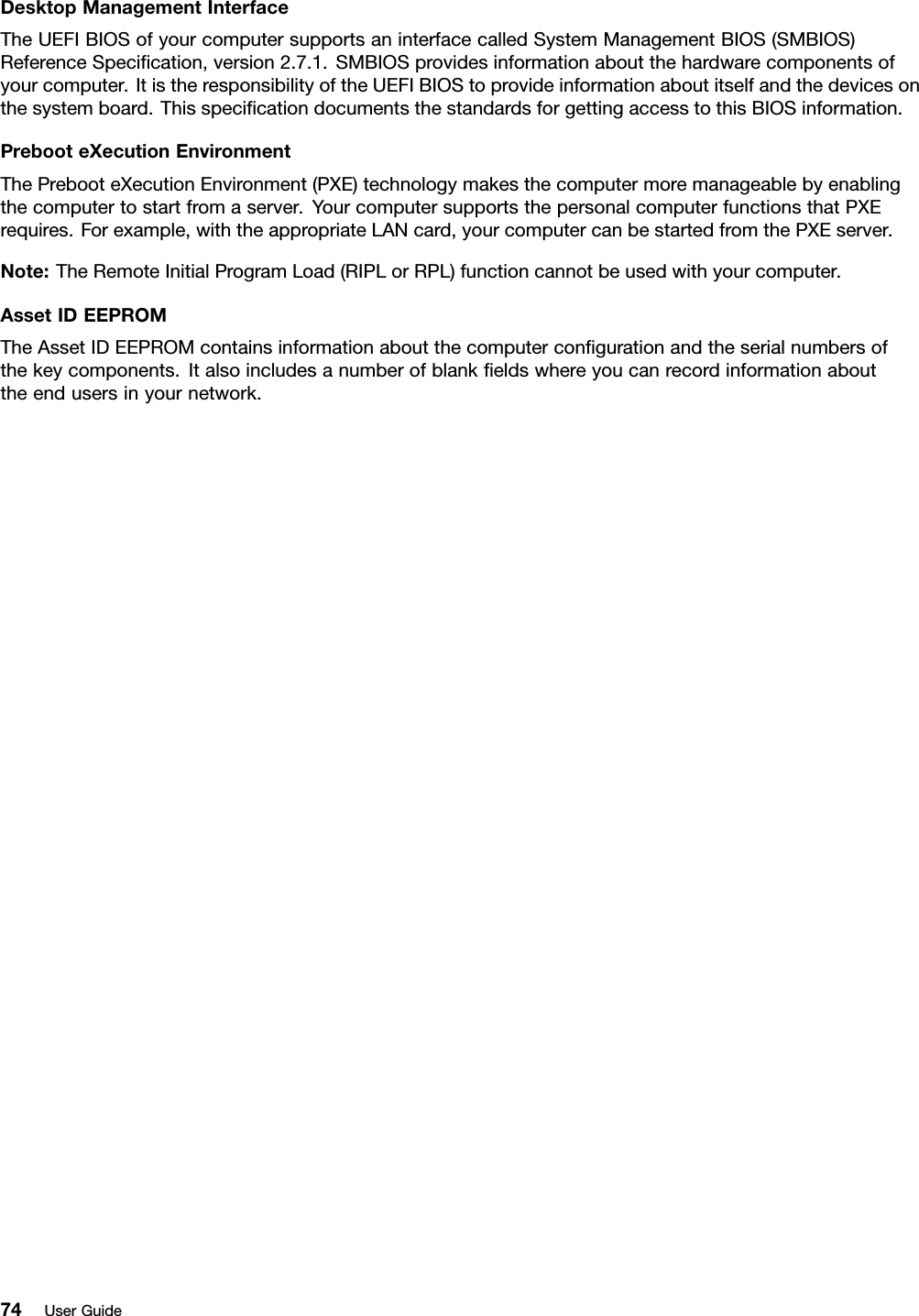 DesktopManagementInterfaceTheUEFIBIOSofyourcomputersupportsaninterfacecalledSystemManagementBIOS(SMBIOS)ReferenceSpecication,version2.7.1.SMBIOSprovidesinformationaboutthehardwarecomponentsofyourcomputer.ItistheresponsibilityoftheUEFIBIOStoprovideinformationaboutitselfandthedevicesonthesystemboard.ThisspecicationdocumentsthestandardsforgettingaccesstothisBIOSinformation.PrebooteXecutionEnvironmentThePrebooteXecutionEnvironment(PXE)technologymakesthecomputermoremanageablebyenablingthecomputertostartfromaserver.YourcomputersupportsthepersonalcomputerfunctionsthatPXErequires.Forexample,withtheappropriateLANcard,yourcomputercanbestartedfromthePXEserver.Note:TheRemoteInitialProgramLoad(RIPLorRPL)functioncannotbeusedwithyourcomputer.AssetIDEEPROMTheAssetIDEEPROMcontainsinformationaboutthecomputercongurationandtheserialnumbersofthekeycomponents.Italsoincludesanumberofblankeldswhereyoucanrecordinformationabouttheendusersinyournetwork.74UserGuide