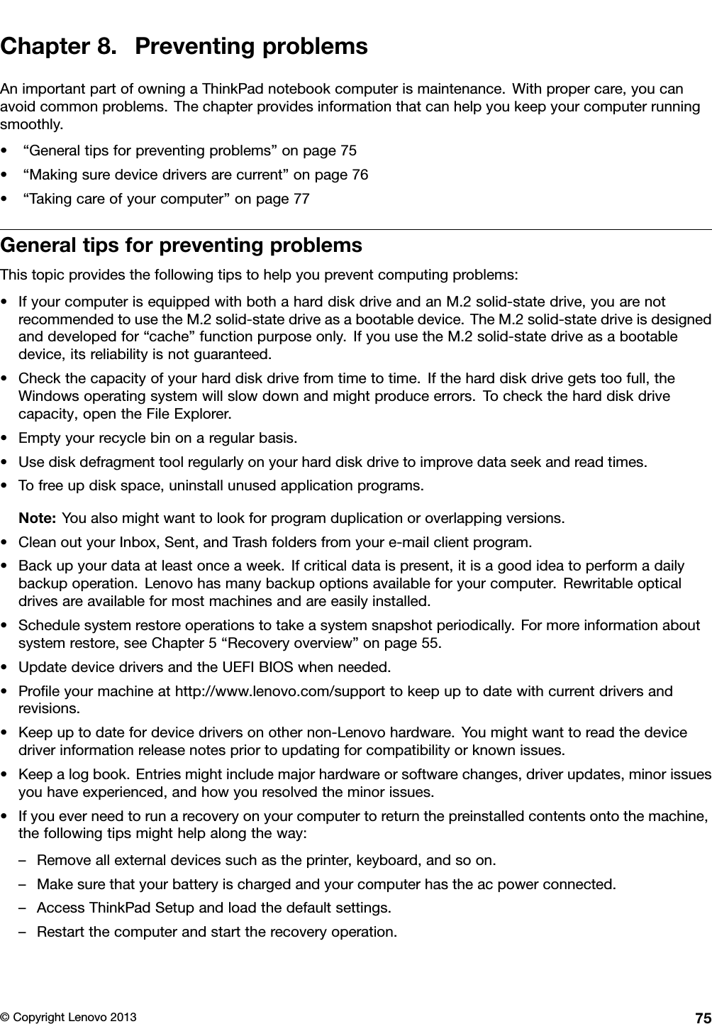 Chapter8.PreventingproblemsAnimportantpartofowningaThinkPadnotebookcomputerismaintenance.Withpropercare,youcanavoidcommonproblems.Thechapterprovidesinformationthatcanhelpyoukeepyourcomputerrunningsmoothly.•“Generaltipsforpreventingproblems”onpage75•“Makingsuredevicedriversarecurrent”onpage76•“Takingcareofyourcomputer”onpage77GeneraltipsforpreventingproblemsThistopicprovidesthefollowingtipstohelpyoupreventcomputingproblems:•IfyourcomputerisequippedwithbothaharddiskdriveandanM.2solid-statedrive,youarenotrecommendedtousetheM.2solid-statedriveasabootabledevice.TheM.2solid-statedriveisdesignedanddevelopedfor“cache”functionpurposeonly.IfyouusetheM.2solid-statedriveasabootabledevice,itsreliabilityisnotguaranteed.•Checkthecapacityofyourharddiskdrivefromtimetotime.Iftheharddiskdrivegetstoofull,theWindowsoperatingsystemwillslowdownandmightproduceerrors.Tochecktheharddiskdrivecapacity,opentheFileExplorer.•Emptyyourrecyclebinonaregularbasis.•Usediskdefragmenttoolregularlyonyourharddiskdrivetoimprovedataseekandreadtimes.•Tofreeupdiskspace,uninstallunusedapplicationprograms.Note:Youalsomightwanttolookforprogramduplicationoroverlappingversions.•CleanoutyourInbox,Sent,andTrashfoldersfromyoure-mailclientprogram.•Backupyourdataatleastonceaweek.Ifcriticaldataispresent,itisagoodideatoperformadailybackupoperation.Lenovohasmanybackupoptionsavailableforyourcomputer.Rewritableopticaldrivesareavailableformostmachinesandareeasilyinstalled.•Schedulesystemrestoreoperationstotakeasystemsnapshotperiodically.Formoreinformationaboutsystemrestore,seeChapter5“Recoveryoverview”onpage55.•UpdatedevicedriversandtheUEFIBIOSwhenneeded.•Proleyourmachineathttp://www.lenovo.com/supporttokeepuptodatewithcurrentdriversandrevisions.•Keepuptodatefordevicedriversonothernon-Lenovohardware.Youmightwanttoreadthedevicedriverinformationreleasenotespriortoupdatingforcompatibilityorknownissues.•Keepalogbook.Entriesmightincludemajorhardwareorsoftwarechanges,driverupdates,minorissuesyouhaveexperienced,andhowyouresolvedtheminorissues.•Ifyoueverneedtorunarecoveryonyourcomputertoreturnthepreinstalledcontentsontothemachine,thefollowingtipsmighthelpalongtheway:–Removeallexternaldevicessuchastheprinter,keyboard,andsoon.–Makesurethatyourbatteryischargedandyourcomputerhastheacpowerconnected.–AccessThinkPadSetupandloadthedefaultsettings.–Restartthecomputerandstarttherecoveryoperation.©CopyrightLenovo201375