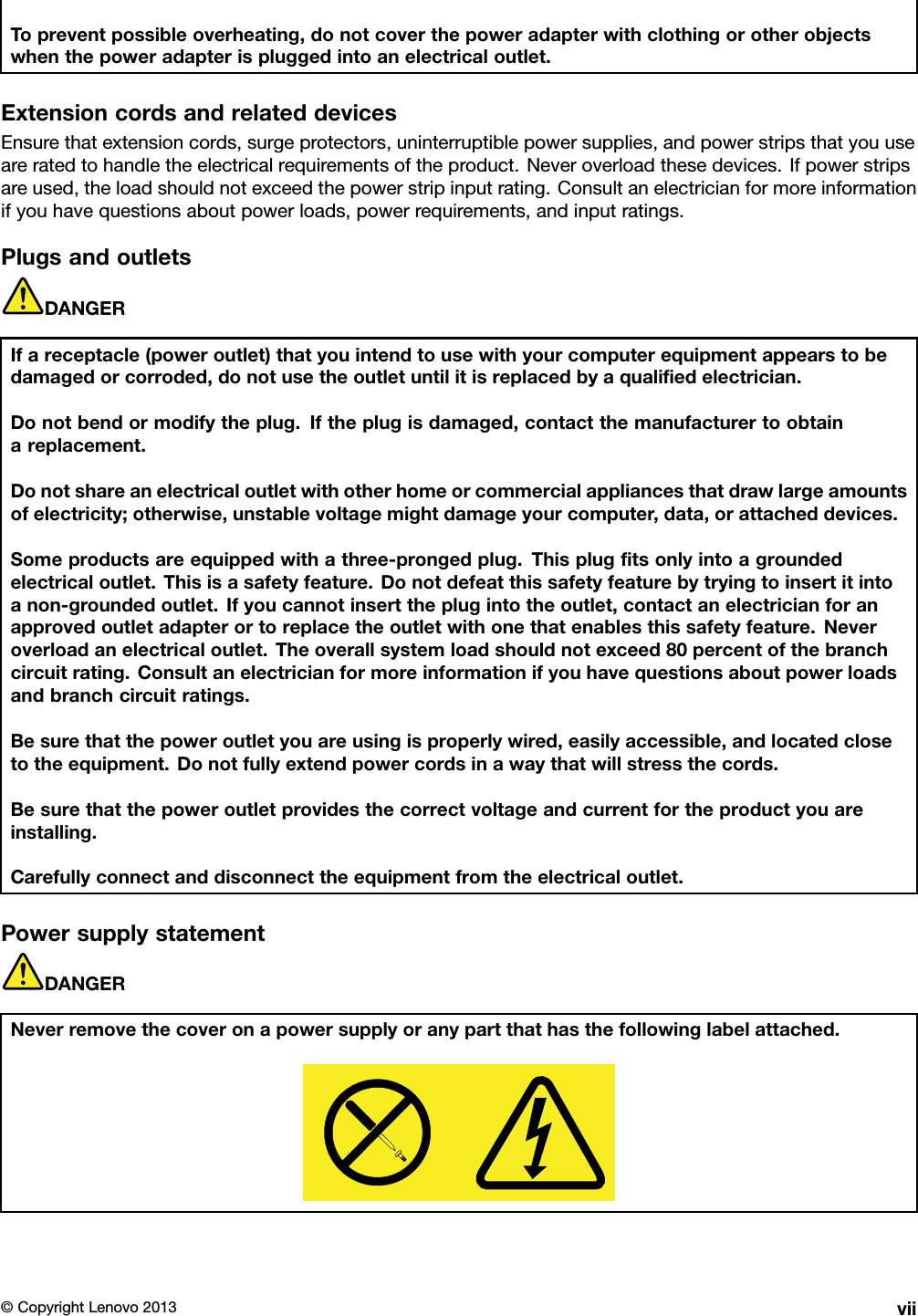 Topreventpossibleoverheating,donotcoverthepoweradapterwithclothingorotherobjectswhenthepoweradapterispluggedintoanelectricaloutlet.ExtensioncordsandrelateddevicesEnsurethatextensioncords,surgeprotectors,uninterruptiblepowersupplies,andpowerstripsthatyouuseareratedtohandletheelectricalrequirementsoftheproduct.Neveroverloadthesedevices.Ifpowerstripsareused,theloadshouldnotexceedthepowerstripinputrating.Consultanelectricianformoreinformationifyouhavequestionsaboutpowerloads,powerrequirements,andinputratings.PlugsandoutletsDANGERIfareceptacle(poweroutlet)thatyouintendtousewithyourcomputerequipmentappearstobedamagedorcorroded,donotusetheoutletuntilitisreplacedbyaqualiedelectrician.Donotbendormodifytheplug.Iftheplugisdamaged,contactthemanufacturertoobtainareplacement.Donotshareanelectricaloutletwithotherhomeorcommercialappliancesthatdrawlargeamountsofelectricity;otherwise,unstablevoltagemightdamageyourcomputer,data,orattacheddevices.Someproductsareequippedwithathree-prongedplug.Thisplugtsonlyintoagroundedelectricaloutlet.Thisisasafetyfeature.Donotdefeatthissafetyfeaturebytryingtoinsertitintoanon-groundedoutlet.Ifyoucannotinserttheplugintotheoutlet,contactanelectricianforanapprovedoutletadapterortoreplacetheoutletwithonethatenablesthissafetyfeature.Neveroverloadanelectricaloutlet.Theoverallsystemloadshouldnotexceed80percentofthebranchcircuitrating.Consultanelectricianformoreinformationifyouhavequestionsaboutpowerloadsandbranchcircuitratings.Besurethatthepoweroutletyouareusingisproperlywired,easilyaccessible,andlocatedclosetotheequipment.Donotfullyextendpowercordsinawaythatwillstressthecords.Besurethatthepoweroutletprovidesthecorrectvoltageandcurrentfortheproductyouareinstalling.Carefullyconnectanddisconnecttheequipmentfromtheelectricaloutlet.PowersupplystatementDANGERNeverremovethecoveronapowersupplyoranypartthathasthefollowinglabelattached.©CopyrightLenovo2013vii