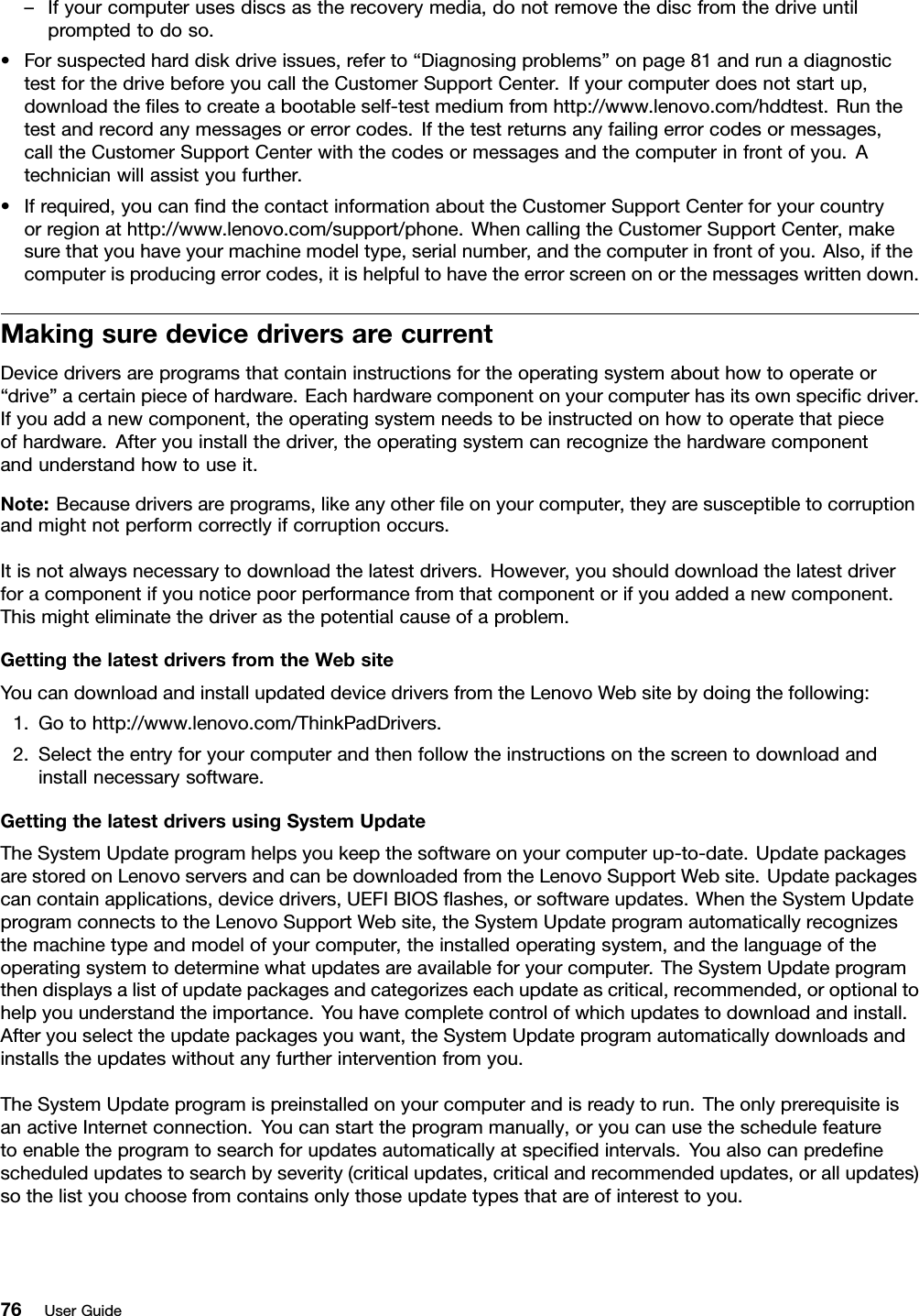 –Ifyourcomputerusesdiscsastherecoverymedia,donotremovethediscfromthedriveuntilpromptedtodoso.•Forsuspectedharddiskdriveissues,referto“Diagnosingproblems”onpage81andrunadiagnostictestforthedrivebeforeyoucalltheCustomerSupportCenter.Ifyourcomputerdoesnotstartup,downloadthelestocreateabootableself-testmediumfromhttp://www.lenovo.com/hddtest.Runthetestandrecordanymessagesorerrorcodes.Ifthetestreturnsanyfailingerrorcodesormessages,calltheCustomerSupportCenterwiththecodesormessagesandthecomputerinfrontofyou.Atechnicianwillassistyoufurther.•Ifrequired,youcanndthecontactinformationabouttheCustomerSupportCenterforyourcountryorregionathttp://www.lenovo.com/support/phone.WhencallingtheCustomerSupportCenter,makesurethatyouhaveyourmachinemodeltype,serialnumber,andthecomputerinfrontofyou.Also,ifthecomputerisproducingerrorcodes,itishelpfultohavetheerrorscreenonorthemessageswrittendown.MakingsuredevicedriversarecurrentDevicedriversareprogramsthatcontaininstructionsfortheoperatingsystemabouthowtooperateor“drive”acertainpieceofhardware.Eachhardwarecomponentonyourcomputerhasitsownspecicdriver.Ifyouaddanewcomponent,theoperatingsystemneedstobeinstructedonhowtooperatethatpieceofhardware.Afteryouinstallthedriver,theoperatingsystemcanrecognizethehardwarecomponentandunderstandhowtouseit.Note:Becausedriversareprograms,likeanyotherleonyourcomputer,theyaresusceptibletocorruptionandmightnotperformcorrectlyifcorruptionoccurs.Itisnotalwaysnecessarytodownloadthelatestdrivers.However,youshoulddownloadthelatestdriverforacomponentifyounoticepoorperformancefromthatcomponentorifyouaddedanewcomponent.Thismighteliminatethedriverasthepotentialcauseofaproblem.GettingthelatestdriversfromtheWebsiteYoucandownloadandinstallupdateddevicedriversfromtheLenovoWebsitebydoingthefollowing:1.Gotohttp://www.lenovo.com/ThinkPadDrivers.2.Selecttheentryforyourcomputerandthenfollowtheinstructionsonthescreentodownloadandinstallnecessarysoftware.GettingthelatestdriversusingSystemUpdateTheSystemUpdateprogramhelpsyoukeepthesoftwareonyourcomputerup-to-date.UpdatepackagesarestoredonLenovoserversandcanbedownloadedfromtheLenovoSupportWebsite.Updatepackagescancontainapplications,devicedrivers,UEFIBIOSashes,orsoftwareupdates.WhentheSystemUpdateprogramconnectstotheLenovoSupportWebsite,theSystemUpdateprogramautomaticallyrecognizesthemachinetypeandmodelofyourcomputer,theinstalledoperatingsystem,andthelanguageoftheoperatingsystemtodeterminewhatupdatesareavailableforyourcomputer.TheSystemUpdateprogramthendisplaysalistofupdatepackagesandcategorizeseachupdateascritical,recommended,oroptionaltohelpyouunderstandtheimportance.Youhavecompletecontrolofwhichupdatestodownloadandinstall.Afteryouselecttheupdatepackagesyouwant,theSystemUpdateprogramautomaticallydownloadsandinstallstheupdateswithoutanyfurtherinterventionfromyou.TheSystemUpdateprogramispreinstalledonyourcomputerandisreadytorun.TheonlyprerequisiteisanactiveInternetconnection.Youcanstarttheprogrammanually,oryoucanusetheschedulefeaturetoenabletheprogramtosearchforupdatesautomaticallyatspeciedintervals.Youalsocanpredenescheduledupdatestosearchbyseverity(criticalupdates,criticalandrecommendedupdates,orallupdates)sothelistyouchoosefromcontainsonlythoseupdatetypesthatareofinteresttoyou.76UserGuide