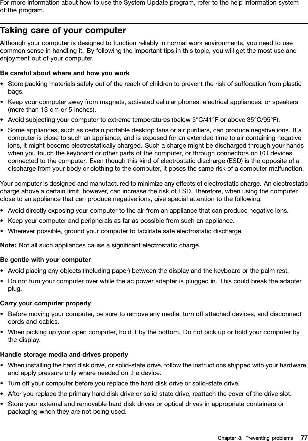 FormoreinformationabouthowtousetheSystemUpdateprogram,refertothehelpinformationsystemoftheprogram.TakingcareofyourcomputerAlthoughyourcomputerisdesignedtofunctionreliablyinnormalworkenvironments,youneedtousecommonsenseinhandlingit.Byfollowingtheimportanttipsinthistopic,youwillgetthemostuseandenjoymentoutofyourcomputer.Becarefulaboutwhereandhowyouwork•Storepackingmaterialssafelyoutofthereachofchildrentopreventtheriskofsuffocationfromplasticbags.•Keepyourcomputerawayfrommagnets,activatedcellularphones,electricalappliances,orspeakers(morethan13cmor5inches).•Avoidsubjectingyourcomputertoextremetemperatures(below5°C/41°Forabove35°C/95°F).•Someappliances,suchascertainportabledesktopfansorairpuriers,canproducenegativeions.Ifacomputerisclosetosuchanappliance,andisexposedforanextendedtimetoaircontainingnegativeions,itmightbecomeelectrostaticallycharged.Suchachargemightbedischargedthroughyourhandswhenyoutouchthekeyboardorotherpartsofthecomputer,orthroughconnectorsonI/Odevicesconnectedtothecomputer.Eventhoughthiskindofelectrostaticdischarge(ESD)istheoppositeofadischargefromyourbodyorclothingtothecomputer,itposesthesameriskofacomputermalfunction.Yourcomputerisdesignedandmanufacturedtominimizeanyeffectsofelectrostaticcharge.Anelectrostaticchargeaboveacertainlimit,however,canincreasetheriskofESD.Therefore,whenusingthecomputerclosetoanappliancethatcanproducenegativeions,givespecialattentiontothefollowing:•Avoiddirectlyexposingyourcomputertotheairfromanappliancethatcanproducenegativeions.•Keepyourcomputerandperipheralsasfaraspossiblefromsuchanappliance.•Whereverpossible,groundyourcomputertofacilitatesafeelectrostaticdischarge.Note:Notallsuchappliancescauseasignicantelectrostaticcharge.Begentlewithyourcomputer•Avoidplacinganyobjects(includingpaper)betweenthedisplayandthekeyboardorthepalmrest.•Donotturnyourcomputeroverwhiletheacpoweradapterispluggedin.Thiscouldbreaktheadapterplug.Carryyourcomputerproperly•Beforemovingyourcomputer,besuretoremoveanymedia,turnoffattacheddevices,anddisconnectcordsandcables.•Whenpickingupyouropencomputer,holditbythebottom.Donotpickuporholdyourcomputerbythedisplay.Handlestoragemediaanddrivesproperly•Wheninstallingtheharddiskdrive,orsolid-statedrive,followtheinstructionsshippedwithyourhardware,andapplypressureonlywhereneededonthedevice.•Turnoffyourcomputerbeforeyoureplacetheharddiskdriveorsolid-statedrive.•Afteryoureplacetheprimaryharddiskdriveorsolid-statedrive,reattachthecoverofthedriveslot.•Storeyourexternalandremovableharddiskdrivesoropticaldrivesinappropriatecontainersorpackagingwhentheyarenotbeingused.Chapter8.Preventingproblems77