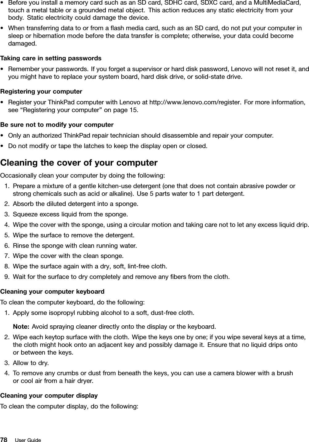 •BeforeyouinstallamemorycardsuchasanSDcard,SDHCcard,SDXCcard,andaMultiMediaCard,touchametaltableoragroundedmetalobject.Thisactionreducesanystaticelectricityfromyourbody.Staticelectricitycoulddamagethedevice.•Whentransferringdatatoorfromaashmediacard,suchasanSDcard,donotputyourcomputerinsleeporhibernationmodebeforethedatatransferiscomplete;otherwise,yourdatacouldbecomedamaged.Takingcareinsettingpasswords•Rememberyourpasswords.Ifyouforgetasupervisororharddiskpassword,Lenovowillnotresetit,andyoumighthavetoreplaceyoursystemboard,harddiskdrive,orsolid-statedrive.Registeringyourcomputer•RegisteryourThinkPadcomputerwithLenovoathttp://www.lenovo.com/register.Formoreinformation,see“Registeringyourcomputer”onpage15.Besurenottomodifyyourcomputer•OnlyanauthorizedThinkPadrepairtechnicianshoulddisassembleandrepairyourcomputer.•Donotmodifyortapethelatchestokeepthedisplayopenorclosed.CleaningthecoverofyourcomputerOccasionallycleanyourcomputerbydoingthefollowing:1.Prepareamixtureofagentlekitchen-usedetergent(onethatdoesnotcontainabrasivepowderorstrongchemicalssuchasacidoralkaline).Use5partswaterto1partdetergent.2.Absorbthediluteddetergentintoasponge.3.Squeezeexcessliquidfromthesponge.4.Wipethecoverwiththesponge,usingacircularmotionandtakingcarenottoletanyexcessliquiddrip.5.Wipethesurfacetoremovethedetergent.6.Rinsethespongewithcleanrunningwater.7.Wipethecoverwiththecleansponge.8.Wipethesurfaceagainwithadry,soft,lint-freecloth.9.Waitforthesurfacetodrycompletelyandremoveanybersfromthecloth.CleaningyourcomputerkeyboardTocleanthecomputerkeyboard,dothefollowing:1.Applysomeisopropylrubbingalcoholtoasoft,dust-freecloth.Note:Avoidsprayingcleanerdirectlyontothedisplayorthekeyboard.2.Wipeeachkeytopsurfacewiththecloth.Wipethekeysonebyone;ifyouwipeseveralkeysatatime,theclothmighthookontoanadjacentkeyandpossiblydamageit.Ensurethatnoliquiddripsontoorbetweenthekeys.3.Allowtodry.4.Toremoveanycrumbsordustfrombeneaththekeys,youcanuseacamerablowerwithabrushorcoolairfromahairdryer.CleaningyourcomputerdisplayTocleanthecomputerdisplay,dothefollowing:78UserGuide