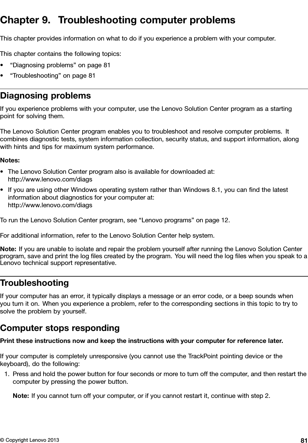 Chapter9.TroubleshootingcomputerproblemsThischapterprovidesinformationonwhattodoifyouexperienceaproblemwithyourcomputer.Thischaptercontainsthefollowingtopics:•“Diagnosingproblems”onpage81•“Troubleshooting”onpage81DiagnosingproblemsIfyouexperienceproblemswithyourcomputer,usetheLenovoSolutionCenterprogramasastartingpointforsolvingthem.TheLenovoSolutionCenterprogramenablesyoutotroubleshootandresolvecomputerproblems.Itcombinesdiagnostictests,systeminformationcollection,securitystatus,andsupportinformation,alongwithhintsandtipsformaximumsystemperformance.Notes:•TheLenovoSolutionCenterprogramalsoisavailablefordownloadedat:http://www.lenovo.com/diags•IfyouareusingotherWindowsoperatingsystemratherthanWindows8.1,youcanndthelatestinformationaboutdiagnosticsforyourcomputerat:http://www.lenovo.com/diagsToruntheLenovoSolutionCenterprogram,see“Lenovoprograms”onpage12.Foradditionalinformation,refertotheLenovoSolutionCenterhelpsystem.Note:IfyouareunabletoisolateandrepairtheproblemyourselfafterrunningtheLenovoSolutionCenterprogram,saveandprinttheloglescreatedbytheprogram.YouwillneedthelogleswhenyouspeaktoaLenovotechnicalsupportrepresentative.TroubleshootingIfyourcomputerhasanerror,ittypicallydisplaysamessageoranerrorcode,orabeepsoundswhenyouturniton.Whenyouexperienceaproblem,refertothecorrespondingsectionsinthistopictotrytosolvetheproblembyyourself.ComputerstopsrespondingPrinttheseinstructionsnowandkeeptheinstructionswithyourcomputerforreferencelater.Ifyourcomputeriscompletelyunresponsive(youcannotusetheTrackPointpointingdeviceorthekeyboard),dothefollowing:1.Pressandholdthepowerbuttonforfoursecondsormoretoturnoffthecomputer,andthenrestartthecomputerbypressingthepowerbutton.Note:Ifyoucannotturnoffyourcomputer,orifyoucannotrestartit,continuewithstep2.©CopyrightLenovo201381