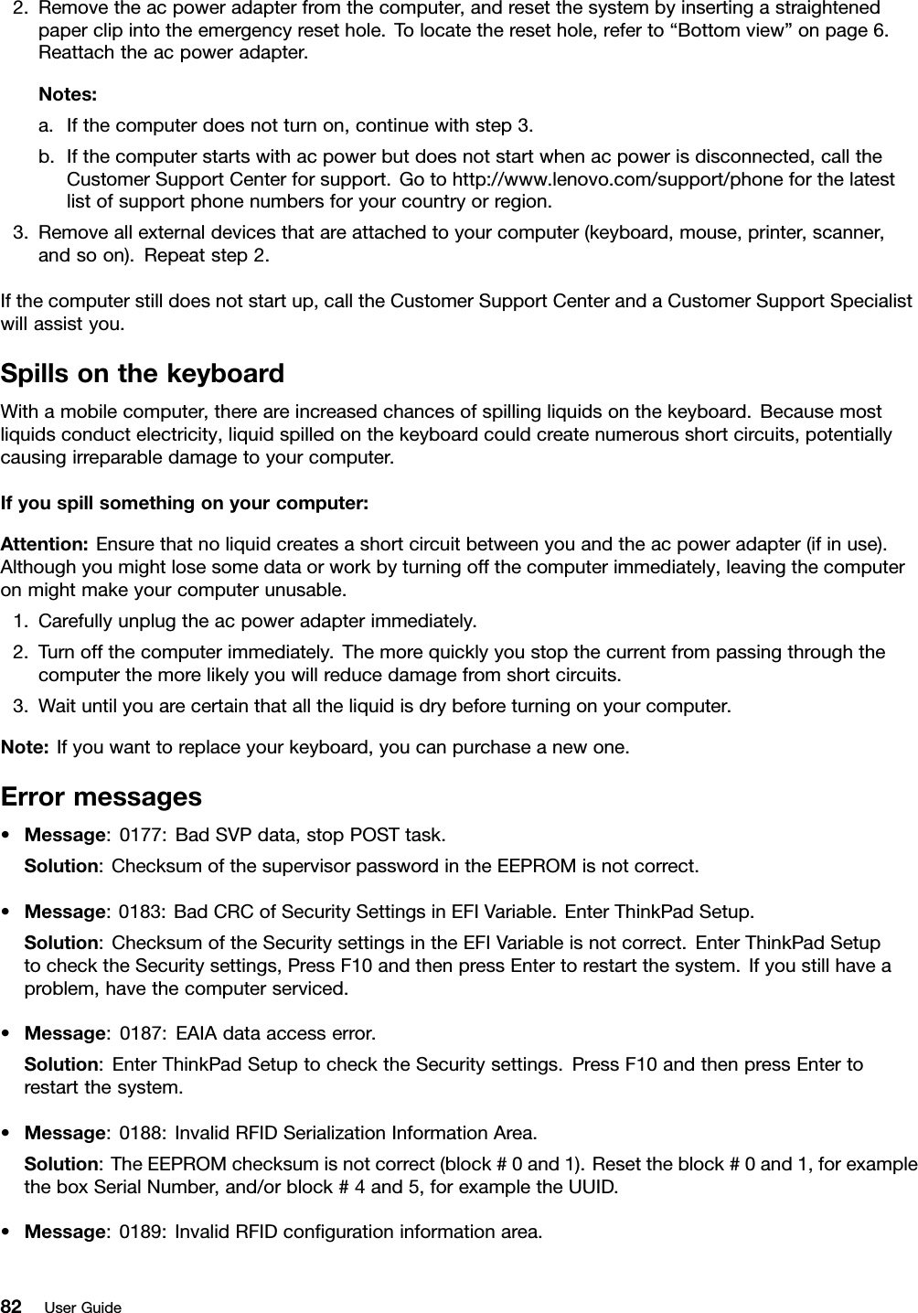 2.Removetheacpoweradapterfromthecomputer,andresetthesystembyinsertingastraightenedpaperclipintotheemergencyresethole.Tolocatetheresethole,referto“Bottomview”onpage6.Reattachtheacpoweradapter.Notes:a.Ifthecomputerdoesnotturnon,continuewithstep3.b.Ifthecomputerstartswithacpowerbutdoesnotstartwhenacpowerisdisconnected,calltheCustomerSupportCenterforsupport.Gotohttp://www.lenovo.com/support/phoneforthelatestlistofsupportphonenumbersforyourcountryorregion.3.Removeallexternaldevicesthatareattachedtoyourcomputer(keyboard,mouse,printer,scanner,andsoon).Repeatstep2.Ifthecomputerstilldoesnotstartup,calltheCustomerSupportCenterandaCustomerSupportSpecialistwillassistyou.SpillsonthekeyboardWithamobilecomputer,thereareincreasedchancesofspillingliquidsonthekeyboard.Becausemostliquidsconductelectricity,liquidspilledonthekeyboardcouldcreatenumerousshortcircuits,potentiallycausingirreparabledamagetoyourcomputer.Ifyouspillsomethingonyourcomputer:Attention:Ensurethatnoliquidcreatesashortcircuitbetweenyouandtheacpoweradapter(ifinuse).Althoughyoumightlosesomedataorworkbyturningoffthecomputerimmediately,leavingthecomputeronmightmakeyourcomputerunusable.1.Carefullyunplugtheacpoweradapterimmediately.2.Turnoffthecomputerimmediately.Themorequicklyyoustopthecurrentfrompassingthroughthecomputerthemorelikelyyouwillreducedamagefromshortcircuits.3.Waituntilyouarecertainthatalltheliquidisdrybeforeturningonyourcomputer.Note:Ifyouwanttoreplaceyourkeyboard,youcanpurchaseanewone.Errormessages•Message:0177:BadSVPdata,stopPOSTtask.Solution:ChecksumofthesupervisorpasswordintheEEPROMisnotcorrect.•Message:0183:BadCRCofSecuritySettingsinEFIVariable.EnterThinkPadSetup.Solution:ChecksumoftheSecuritysettingsintheEFIVariableisnotcorrect.EnterThinkPadSetuptochecktheSecuritysettings,PressF10andthenpressEntertorestartthesystem.Ifyoustillhaveaproblem,havethecomputerserviced.•Message:0187:EAIAdataaccesserror.Solution:EnterThinkPadSetuptochecktheSecuritysettings.PressF10andthenpressEntertorestartthesystem.•Message:0188:InvalidRFIDSerializationInformationArea.Solution:TheEEPROMchecksumisnotcorrect(block#0and1).Resettheblock#0and1,forexampletheboxSerialNumber,and/orblock#4and5,forexampletheUUID.•Message:0189:InvalidRFIDcongurationinformationarea.82UserGuide