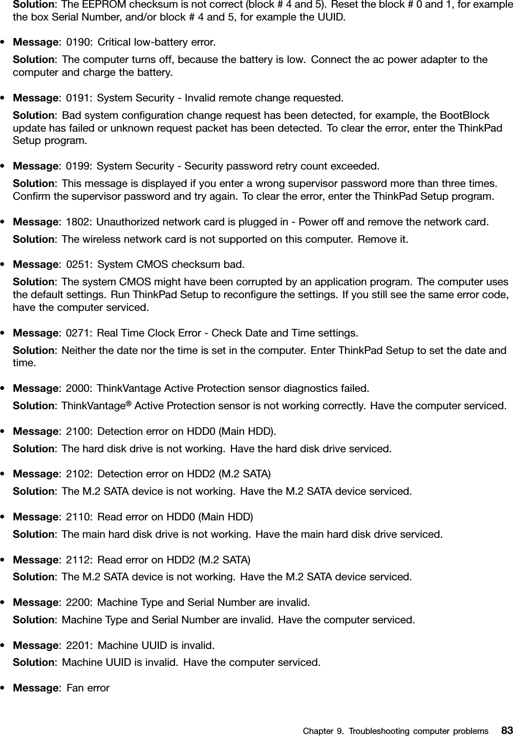 Solution:TheEEPROMchecksumisnotcorrect(block#4and5).Resettheblock#0and1,forexampletheboxSerialNumber,and/orblock#4and5,forexampletheUUID.•Message:0190:Criticallow-batteryerror.Solution:Thecomputerturnsoff,becausethebatteryislow.Connecttheacpoweradaptertothecomputerandchargethebattery.•Message:0191:SystemSecurity-Invalidremotechangerequested.Solution:Badsystemcongurationchangerequesthasbeendetected,forexample,theBootBlockupdatehasfailedorunknownrequestpackethasbeendetected.Tocleartheerror,entertheThinkPadSetupprogram.•Message:0199:SystemSecurity-Securitypasswordretrycountexceeded.Solution:Thismessageisdisplayedifyouenterawrongsupervisorpasswordmorethanthreetimes.Conrmthesupervisorpasswordandtryagain.Tocleartheerror,entertheThinkPadSetupprogram.•Message:1802:Unauthorizednetworkcardispluggedin-Poweroffandremovethenetworkcard.Solution:Thewirelessnetworkcardisnotsupportedonthiscomputer.Removeit.•Message:0251:SystemCMOSchecksumbad.Solution:ThesystemCMOSmighthavebeencorruptedbyanapplicationprogram.Thecomputerusesthedefaultsettings.RunThinkPadSetuptorecongurethesettings.Ifyoustillseethesameerrorcode,havethecomputerserviced.•Message:0271:RealTimeClockError-CheckDateandTimesettings.Solution:Neitherthedatenorthetimeissetinthecomputer.EnterThinkPadSetuptosetthedateandtime.•Message:2000:ThinkVantageActiveProtectionsensordiagnosticsfailed.Solution:ThinkVantage®ActiveProtectionsensorisnotworkingcorrectly.Havethecomputerserviced.•Message:2100:DetectionerroronHDD0(MainHDD).Solution:Theharddiskdriveisnotworking.Havetheharddiskdriveserviced.•Message:2102:DetectionerroronHDD2(M.2SATA)Solution:TheM.2SATAdeviceisnotworking.HavetheM.2SATAdeviceserviced.•Message:2110:ReaderroronHDD0(MainHDD)Solution:Themainharddiskdriveisnotworking.Havethemainharddiskdriveserviced.•Message:2112:ReaderroronHDD2(M.2SATA)Solution:TheM.2SATAdeviceisnotworking.HavetheM.2SATAdeviceserviced.•Message:2200:MachineTypeandSerialNumberareinvalid.Solution:MachineTypeandSerialNumberareinvalid.Havethecomputerserviced.•Message:2201:MachineUUIDisinvalid.Solution:MachineUUIDisinvalid.Havethecomputerserviced.•Message:FanerrorChapter9.Troubleshootingcomputerproblems83
