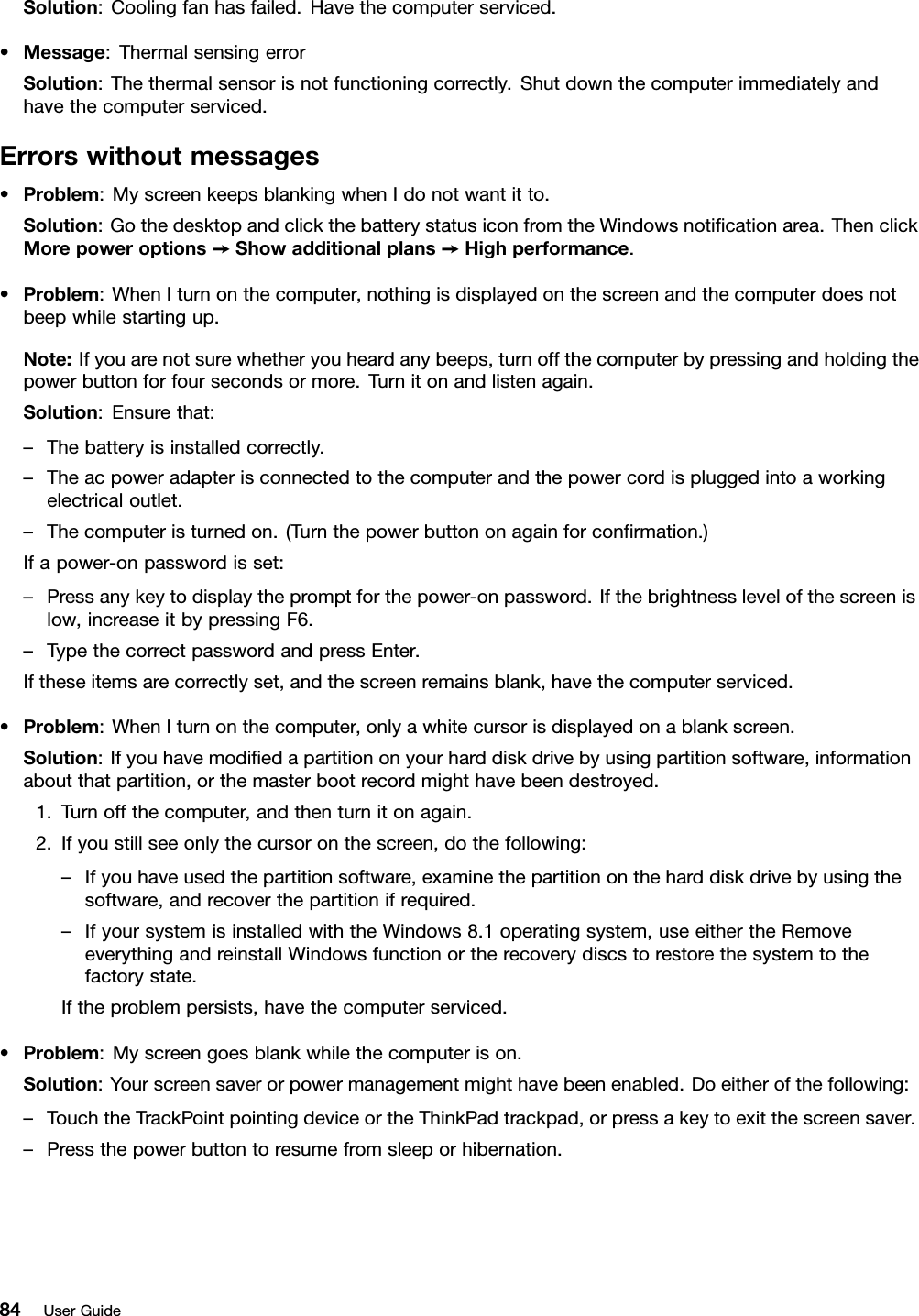 Solution:Coolingfanhasfailed.Havethecomputerserviced.•Message:ThermalsensingerrorSolution:Thethermalsensorisnotfunctioningcorrectly.Shutdownthecomputerimmediatelyandhavethecomputerserviced.Errorswithoutmessages•Problem:MyscreenkeepsblankingwhenIdonotwantitto.Solution:GothedesktopandclickthebatterystatusiconfromtheWindowsnoticationarea.ThenclickMorepoweroptions➙Showadditionalplans➙Highperformance.•Problem:WhenIturnonthecomputer,nothingisdisplayedonthescreenandthecomputerdoesnotbeepwhilestartingup.Note:Ifyouarenotsurewhetheryouheardanybeeps,turnoffthecomputerbypressingandholdingthepowerbuttonforfoursecondsormore.Turnitonandlistenagain.Solution:Ensurethat:–Thebatteryisinstalledcorrectly.–Theacpoweradapterisconnectedtothecomputerandthepowercordispluggedintoaworkingelectricaloutlet.–Thecomputeristurnedon.(Turnthepowerbuttononagainforconrmation.)Ifapower-onpasswordisset:–Pressanykeytodisplaythepromptforthepower-onpassword.Ifthebrightnesslevelofthescreenislow,increaseitbypressingF6.–TypethecorrectpasswordandpressEnter.Iftheseitemsarecorrectlyset,andthescreenremainsblank,havethecomputerserviced.•Problem:WhenIturnonthecomputer,onlyawhitecursorisdisplayedonablankscreen.Solution:Ifyouhavemodiedapartitiononyourharddiskdrivebyusingpartitionsoftware,informationaboutthatpartition,orthemasterbootrecordmighthavebeendestroyed.1.Turnoffthecomputer,andthenturnitonagain.2.Ifyoustillseeonlythecursoronthescreen,dothefollowing:–Ifyouhaveusedthepartitionsoftware,examinethepartitionontheharddiskdrivebyusingthesoftware,andrecoverthepartitionifrequired.–IfyoursystemisinstalledwiththeWindows8.1operatingsystem,useeithertheRemoveeverythingandreinstallWindowsfunctionortherecoverydiscstorestorethesystemtothefactorystate.Iftheproblempersists,havethecomputerserviced.•Problem:Myscreengoesblankwhilethecomputerison.Solution:Yourscreensaverorpowermanagementmighthavebeenenabled.Doeitherofthefollowing:–TouchtheTrackPointpointingdeviceortheThinkPadtrackpad,orpressakeytoexitthescreensaver.–Pressthepowerbuttontoresumefromsleeporhibernation.84UserGuide