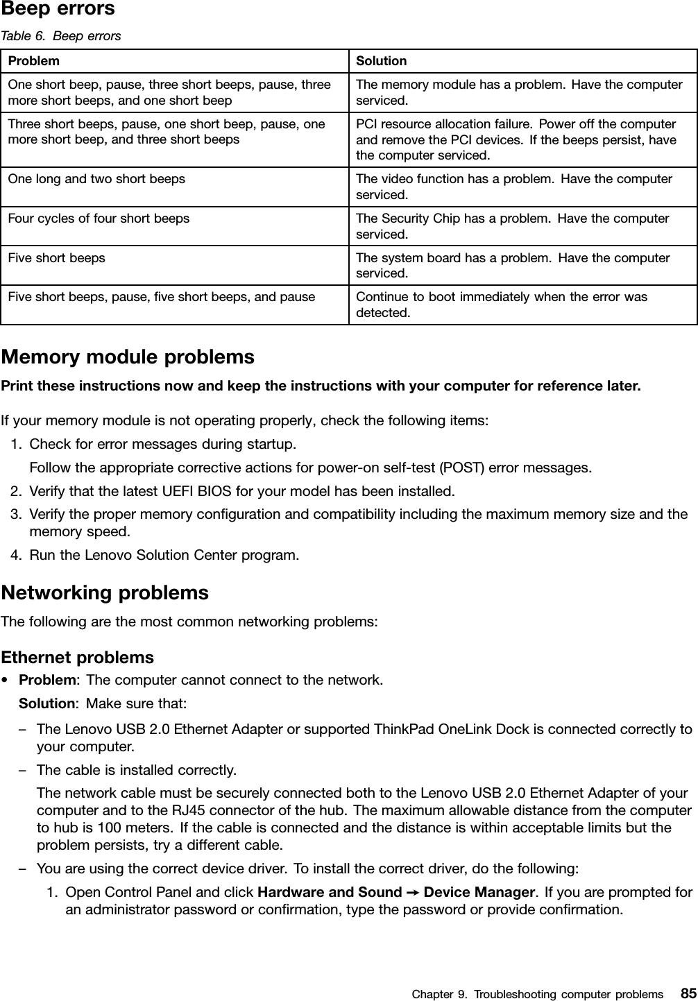 BeeperrorsTable6.BeeperrorsProblemSolutionOneshortbeep,pause,threeshortbeeps,pause,threemoreshortbeeps,andoneshortbeepThememorymodulehasaproblem.Havethecomputerserviced.Threeshortbeeps,pause,oneshortbeep,pause,onemoreshortbeep,andthreeshortbeepsPCIresourceallocationfailure.PoweroffthecomputerandremovethePCIdevices.Ifthebeepspersist,havethecomputerserviced.OnelongandtwoshortbeepsThevideofunctionhasaproblem.Havethecomputerserviced.FourcyclesoffourshortbeepsTheSecurityChiphasaproblem.Havethecomputerserviced.FiveshortbeepsThesystemboardhasaproblem.Havethecomputerserviced.Fiveshortbeeps,pause,veshortbeeps,andpauseContinuetobootimmediatelywhentheerrorwasdetected.MemorymoduleproblemsPrinttheseinstructionsnowandkeeptheinstructionswithyourcomputerforreferencelater.Ifyourmemorymoduleisnotoperatingproperly,checkthefollowingitems:1.Checkforerrormessagesduringstartup.Followtheappropriatecorrectiveactionsforpower-onself-test(POST)errormessages.2.VerifythatthelatestUEFIBIOSforyourmodelhasbeeninstalled.3.Verifythepropermemorycongurationandcompatibilityincludingthemaximummemorysizeandthememoryspeed.4.RuntheLenovoSolutionCenterprogram.NetworkingproblemsThefollowingarethemostcommonnetworkingproblems:Ethernetproblems•Problem:Thecomputercannotconnecttothenetwork.Solution:Makesurethat:–TheLenovoUSB2.0EthernetAdapterorsupportedThinkPadOneLinkDockisconnectedcorrectlytoyourcomputer.–Thecableisinstalledcorrectly.ThenetworkcablemustbesecurelyconnectedbothtotheLenovoUSB2.0EthernetAdapterofyourcomputerandtotheRJ45connectorofthehub.Themaximumallowabledistancefromthecomputertohubis100meters.Ifthecableisconnectedandthedistanceiswithinacceptablelimitsbuttheproblempersists,tryadifferentcable.–Youareusingthecorrectdevicedriver.Toinstallthecorrectdriver,dothefollowing:1.OpenControlPanelandclickHardwareandSound➙DeviceManager.Ifyouarepromptedforanadministratorpasswordorconrmation,typethepasswordorprovideconrmation.Chapter9.Troubleshootingcomputerproblems85