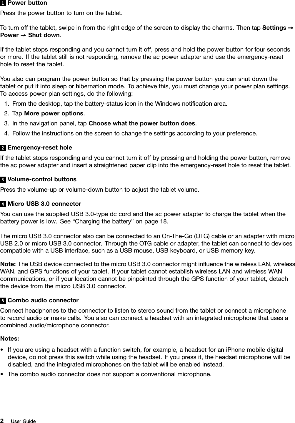 1PowerbuttonPressthepowerbuttontoturnonthetablet.Toturnoffthetablet,swipeinfromtherightedgeofthescreentodisplaythecharms.ThentapSettings➙Power➙Shutdown.Ifthetabletstopsrespondingandyoucannotturnitoff,pressandholdthepowerbuttonforfoursecondsormore.Ifthetabletstillisnotresponding,removetheacpoweradapterandusetheemergency-resetholetoresetthetablet.Youalsocanprogramthepowerbuttonsothatbypressingthepowerbuttonyoucanshutdownthetabletorputitintosleeporhibernationmode.Toachievethis,youmustchangeyourpowerplansettings.Toaccesspowerplansettings,dothefollowing:1.Fromthedesktop,tapthebattery-statusiconintheWindowsnotiﬁcationarea.2.TapMorepoweroptions.3.Inthenavigationpanel,tapChoosewhatthepowerbuttondoes.4.Followtheinstructionsonthescreentochangethesettingsaccordingtoyourpreference.2Emergency-resetholeIfthetabletstopsrespondingandyoucannotturnitoffbypressingandholdingthepowerbutton,removetheacpoweradapterandinsertastraightenedpaperclipintotheemergency-resetholetoresetthetablet.3Volume-controlbuttonsPressthevolume-uporvolume-downbuttontoadjustthetabletvolume.4MicroUSB3.0connectorYoucanusethesuppliedUSB3.0-typedccordandtheacpoweradaptertochargethetabletwhenthebatterypowerislow.See“Chargingthebattery”onpage18.ThemicroUSB3.0connectoralsocanbeconnectedtoanOn-The-Go(OTG)cableoranadapterwithmicroUSB2.0ormicroUSB3.0connector.ThroughtheOTGcableoradapter,thetabletcanconnecttodevicescompatiblewithaUSBinterface,suchasaUSBmouse,USBkeyboard,orUSBmemorykey.Note:TheUSBdeviceconnectedtothemicroUSB3.0connectormightinﬂuencethewirelessLAN,wirelessWAN,andGPSfunctionsofyourtablet.IfyourtabletcannotestablishwirelessLANandwirelessWANcommunications,orifyourlocationcannotbepinpointedthroughtheGPSfunctionofyourtablet,detachthedevicefromthemicroUSB3.0connector.5ComboaudioconnectorConnectheadphonestotheconnectortolistentostereosoundfromthetabletorconnectamicrophonetorecordaudioormakecalls.Youalsocanconnectaheadsetwithanintegratedmicrophonethatusesacombinedaudio/microphoneconnector.Notes:•Ifyouareusingaheadsetwithafunctionswitch,forexample,aheadsetforaniPhonemobiledigitaldevice,donotpressthisswitchwhileusingtheheadset.Ifyoupressit,theheadsetmicrophonewillbedisabled,andtheintegratedmicrophonesonthetabletwillbeenabledinstead.•Thecomboaudioconnectordoesnotsupportaconventionalmicrophone.2UserGuide