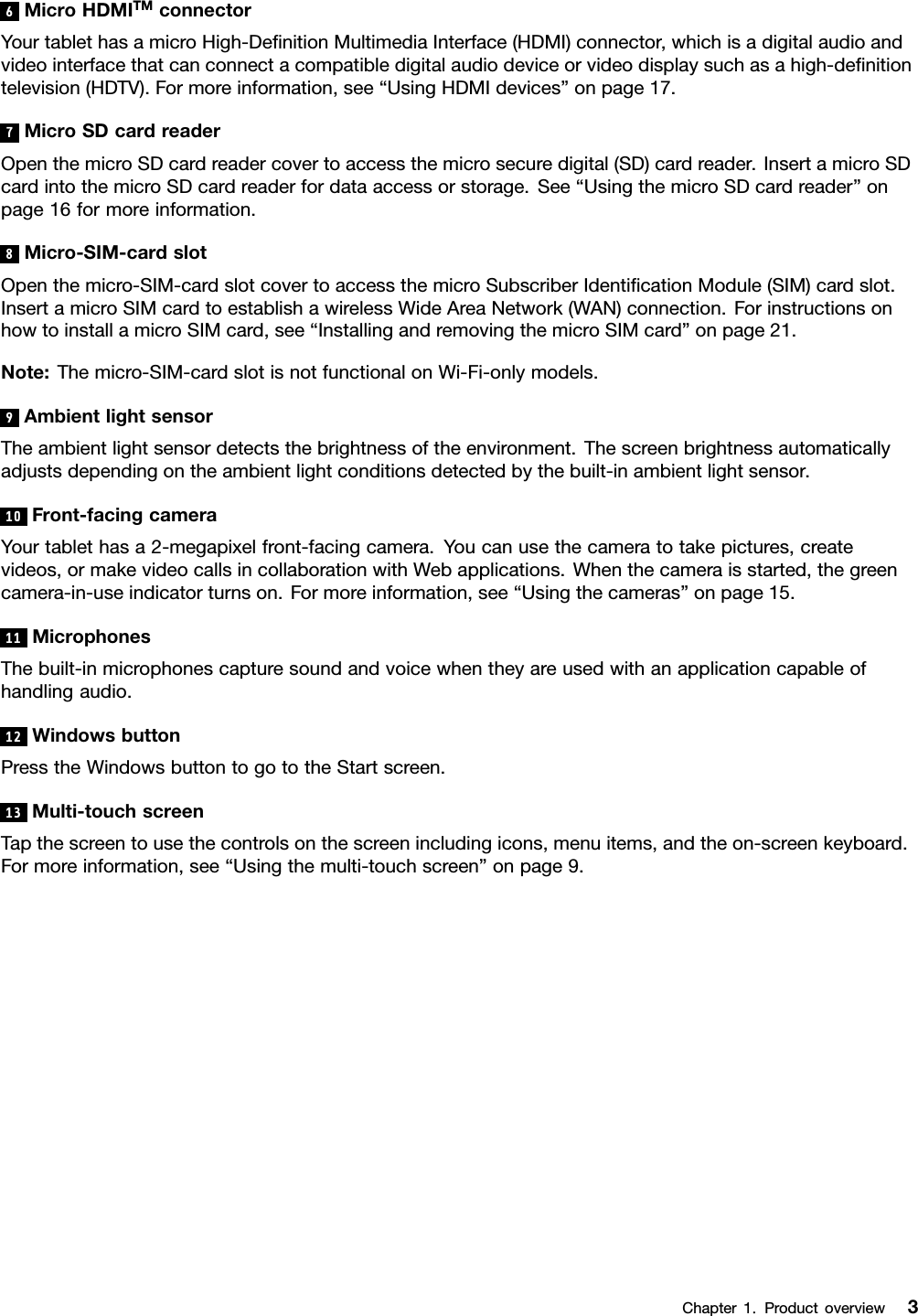 6MicroHDMITMconnectorYourtablethasamicroHigh-DeﬁnitionMultimediaInterface(HDMI)connector,whichisadigitalaudioandvideointerfacethatcanconnectacompatibledigitalaudiodeviceorvideodisplaysuchasahigh-deﬁnitiontelevision(HDTV).Formoreinformation,see“UsingHDMIdevices”onpage17.7MicroSDcardreaderOpenthemicroSDcardreadercovertoaccessthemicrosecuredigital(SD)cardreader.InsertamicroSDcardintothemicroSDcardreaderfordataaccessorstorage.See“UsingthemicroSDcardreader”onpage16formoreinformation.8Micro-SIM-cardslotOpenthemicro-SIM-cardslotcovertoaccessthemicroSubscriberIdentiﬁcationModule(SIM)cardslot.InsertamicroSIMcardtoestablishawirelessWideAreaNetwork(WAN)connection.ForinstructionsonhowtoinstallamicroSIMcard,see“InstallingandremovingthemicroSIMcard”onpage21.Note:Themicro-SIM-cardslotisnotfunctionalonWi-Fi-onlymodels.9AmbientlightsensorTheambientlightsensordetectsthebrightnessoftheenvironment.Thescreenbrightnessautomaticallyadjustsdependingontheambientlightconditionsdetectedbythebuilt-inambientlightsensor.10Front-facingcameraYourtablethasa2-megapixelfront-facingcamera.Youcanusethecameratotakepictures,createvideos,ormakevideocallsincollaborationwithWebapplications.Whenthecameraisstarted,thegreencamera-in-useindicatorturnson.Formoreinformation,see“Usingthecameras”onpage15.11MicrophonesThebuilt-inmicrophonescapturesoundandvoicewhentheyareusedwithanapplicationcapableofhandlingaudio.12WindowsbuttonPresstheWindowsbuttontogototheStartscreen.13Multi-touchscreenTapthescreentousethecontrolsonthescreenincludingicons,menuitems,andtheon-screenkeyboard.Formoreinformation,see“Usingthemulti-touchscreen”onpage9.Chapter1.Productoverview3