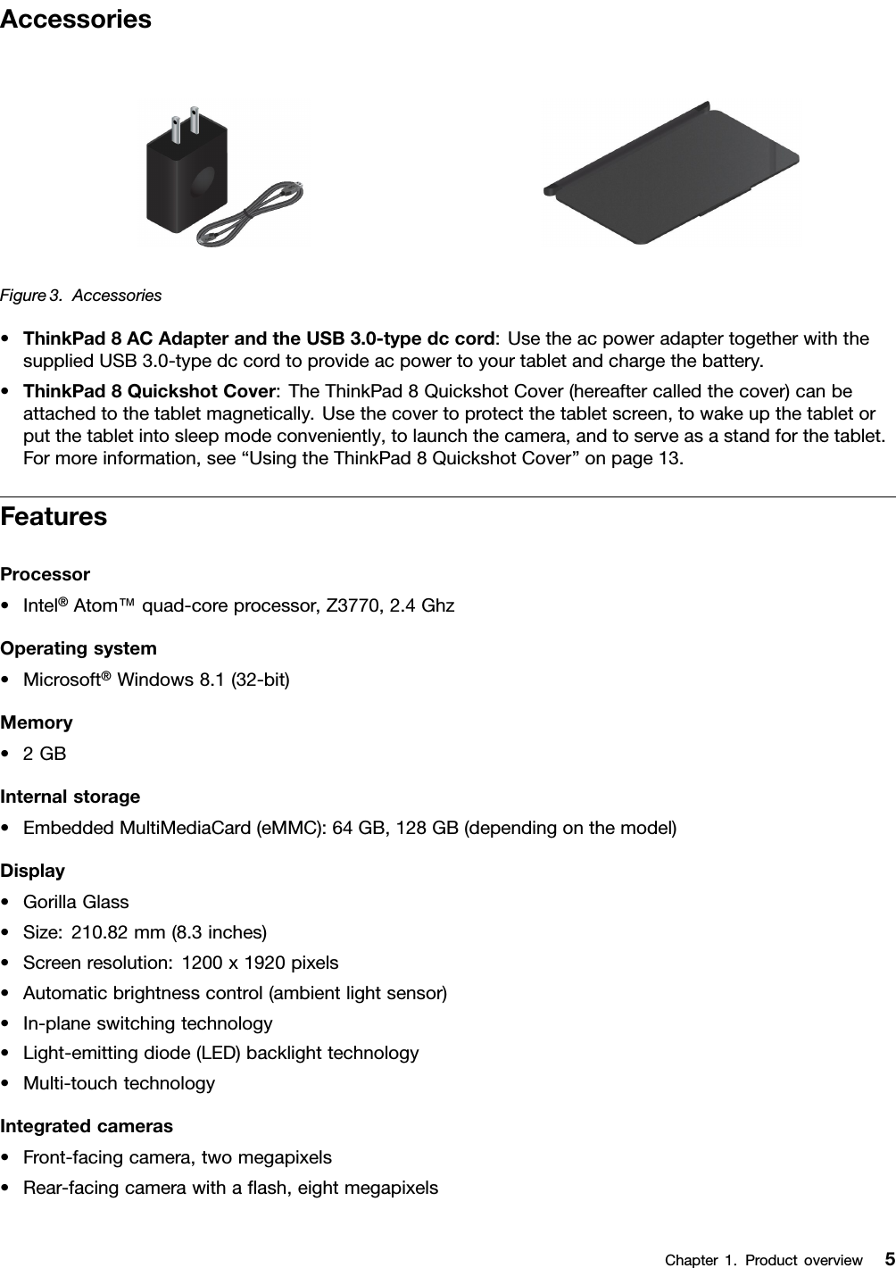 AccessoriesFigure3.Accessories•ThinkPad8ACAdapterandtheUSB3.0-typedccord:UsetheacpoweradaptertogetherwiththesuppliedUSB3.0-typedccordtoprovideacpowertoyourtabletandchargethebattery.•ThinkPad8QuickshotCover:TheThinkPad8QuickshotCover(hereaftercalledthecover)canbeattachedtothetabletmagnetically.Usethecovertoprotectthetabletscreen,towakeupthetabletorputthetabletintosleepmodeconveniently,tolaunchthecamera,andtoserveasastandforthetablet.Formoreinformation,see“UsingtheThinkPad8QuickshotCover”onpage13.FeaturesProcessor•Intel®Atom™quad-coreprocessor,Z3770,2.4GhzOperatingsystem•Microsoft®Windows8.1(32-bit)Memory•2GBInternalstorage•EmbeddedMultiMediaCard(eMMC):64GB,128GB(dependingonthemodel)Display•GorillaGlass•Size:210.82mm(8.3inches)•Screenresolution:1200x1920pixels•Automaticbrightnesscontrol(ambientlightsensor)•In-planeswitchingtechnology•Light-emittingdiode(LED)backlighttechnology•Multi-touchtechnologyIntegratedcameras•Front-facingcamera,twomegapixels•Rear-facingcamerawithaﬂash,eightmegapixelsChapter1.Productoverview5