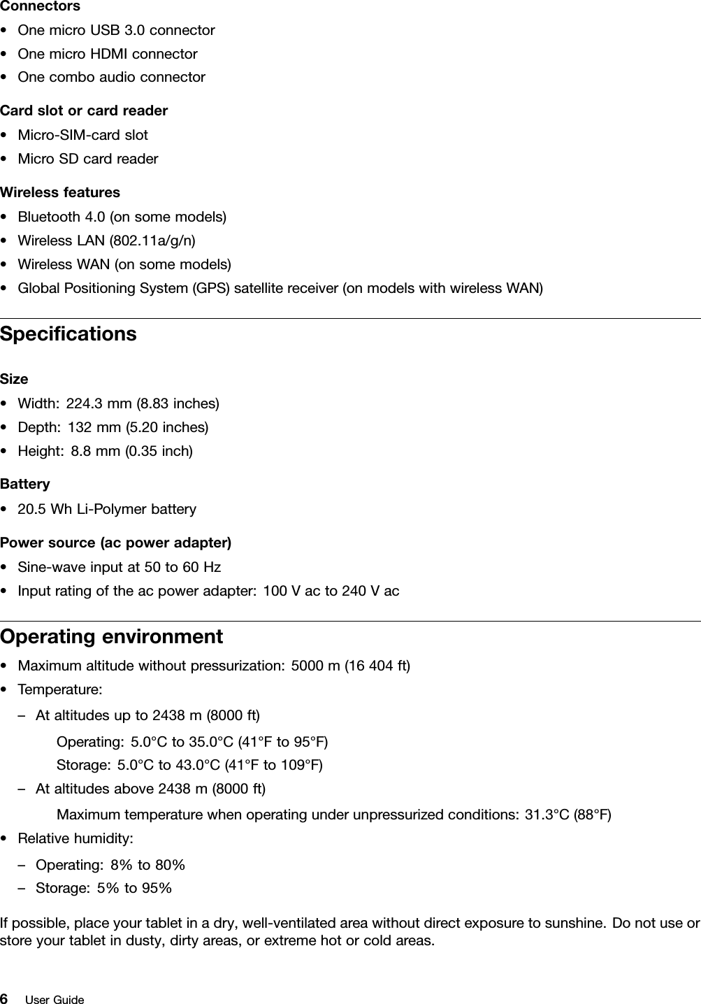 Connectors•OnemicroUSB3.0connector•OnemicroHDMIconnector•OnecomboaudioconnectorCardslotorcardreader•Micro-SIM-cardslot•MicroSDcardreaderWirelessfeatures•Bluetooth4.0(onsomemodels)•WirelessLAN(802.11a/g/n)•WirelessWAN(onsomemodels)•GlobalPositioningSystem(GPS)satellitereceiver(onmodelswithwirelessWAN)SpeciﬁcationsSize•Width:224.3mm(8.83inches)•Depth:132mm(5.20inches)•Height:8.8mm(0.35inch)Battery•20.5WhLi-PolymerbatteryPowersource(acpoweradapter)•Sine-waveinputat50to60Hz•Inputratingoftheacpoweradapter:100Vacto240VacOperatingenvironment•Maximumaltitudewithoutpressurization:5000m(16404ft)•Temperature:–Ataltitudesupto2438m(8000ft)Operating:5.0°Cto35.0°C(41°Fto95°F)Storage:5.0°Cto43.0°C(41°Fto109°F)–Ataltitudesabove2438m(8000ft)Maximumtemperaturewhenoperatingunderunpressurizedconditions:31.3°C(88°F)•Relativehumidity:–Operating:8%to80%–Storage:5%to95%Ifpossible,placeyourtabletinadry,well-ventilatedareawithoutdirectexposuretosunshine.Donotuseorstoreyourtabletindusty,dirtyareas,orextremehotorcoldareas.6UserGuide