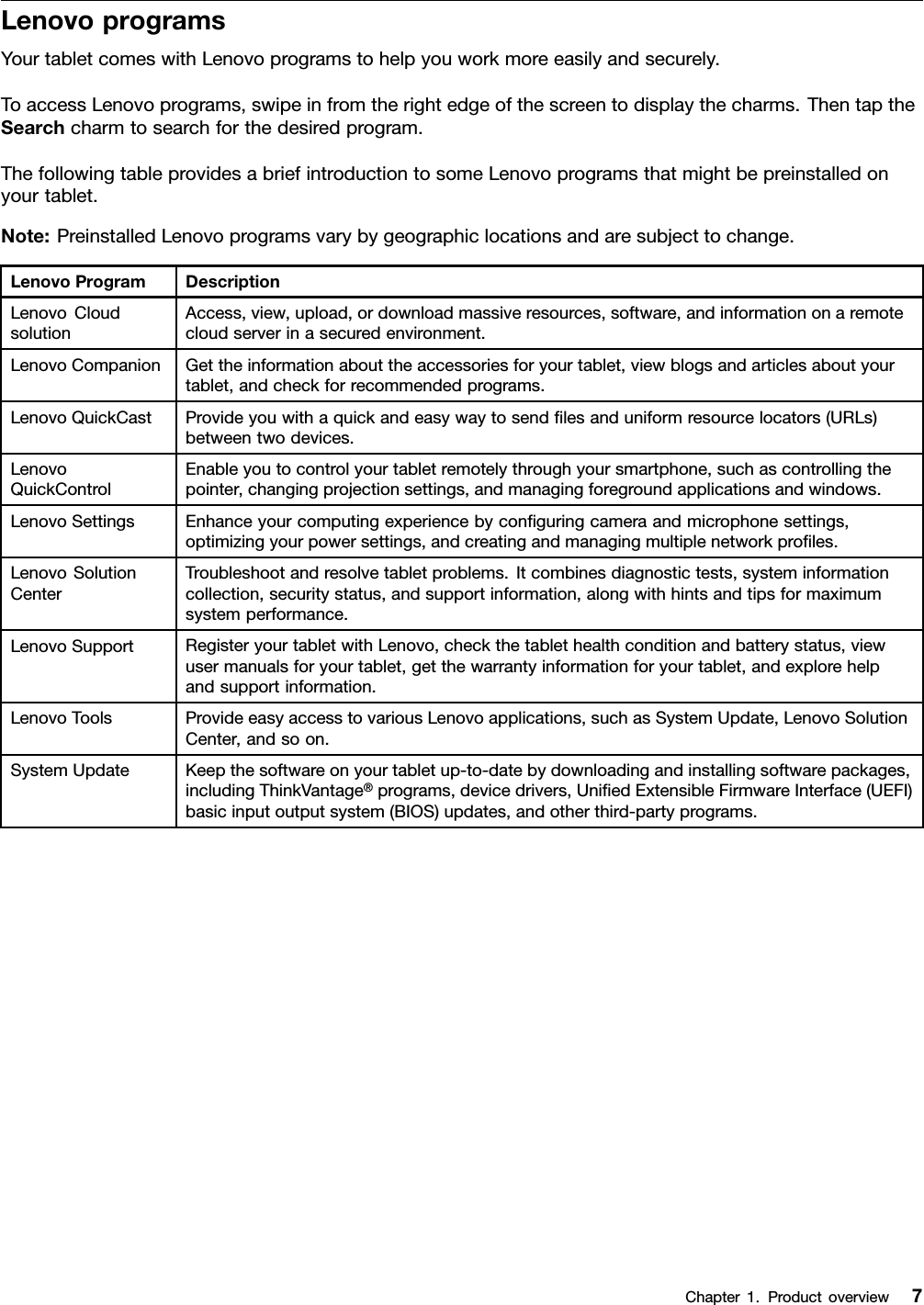 LenovoprogramsYourtabletcomeswithLenovoprogramstohelpyouworkmoreeasilyandsecurely.ToaccessLenovoprograms,swipeinfromtherightedgeofthescreentodisplaythecharms.ThentaptheSearchcharmtosearchforthedesiredprogram.ThefollowingtableprovidesabriefintroductiontosomeLenovoprogramsthatmightbepreinstalledonyourtablet.Note:PreinstalledLenovoprogramsvarybygeographiclocationsandaresubjecttochange.LenovoProgramDescriptionLenovoCloudsolutionAccess,view,upload,ordownloadmassiveresources,software,andinformationonaremotecloudserverinasecuredenvironment.LenovoCompanionGettheinformationabouttheaccessoriesforyourtablet,viewblogsandarticlesaboutyourtablet,andcheckforrecommendedprograms.LenovoQuickCastProvideyouwithaquickandeasywaytosendﬁlesanduniformresourcelocators(URLs)betweentwodevices.LenovoQuickControlEnableyoutocontrolyourtabletremotelythroughyoursmartphone,suchascontrollingthepointer,changingprojectionsettings,andmanagingforegroundapplicationsandwindows.LenovoSettingsEnhanceyourcomputingexperiencebyconﬁguringcameraandmicrophonesettings,optimizingyourpowersettings,andcreatingandmanagingmultiplenetworkproﬁles.LenovoSolutionCenterTroubleshootandresolvetabletproblems.Itcombinesdiagnostictests,systeminformationcollection,securitystatus,andsupportinformation,alongwithhintsandtipsformaximumsystemperformance.LenovoSupportRegisteryourtabletwithLenovo,checkthetablethealthconditionandbatterystatus,viewusermanualsforyourtablet,getthewarrantyinformationforyourtablet,andexplorehelpandsupportinformation.LenovoToolsProvideeasyaccesstovariousLenovoapplications,suchasSystemUpdate,LenovoSolutionCenter,andsoon.SystemUpdateKeepthesoftwareonyourtabletup-to-datebydownloadingandinstallingsoftwarepackages,includingThinkVantage®programs,devicedrivers,UniﬁedExtensibleFirmwareInterface(UEFI)basicinputoutputsystem(BIOS)updates,andotherthird-partyprograms.Chapter1.Productoverview7