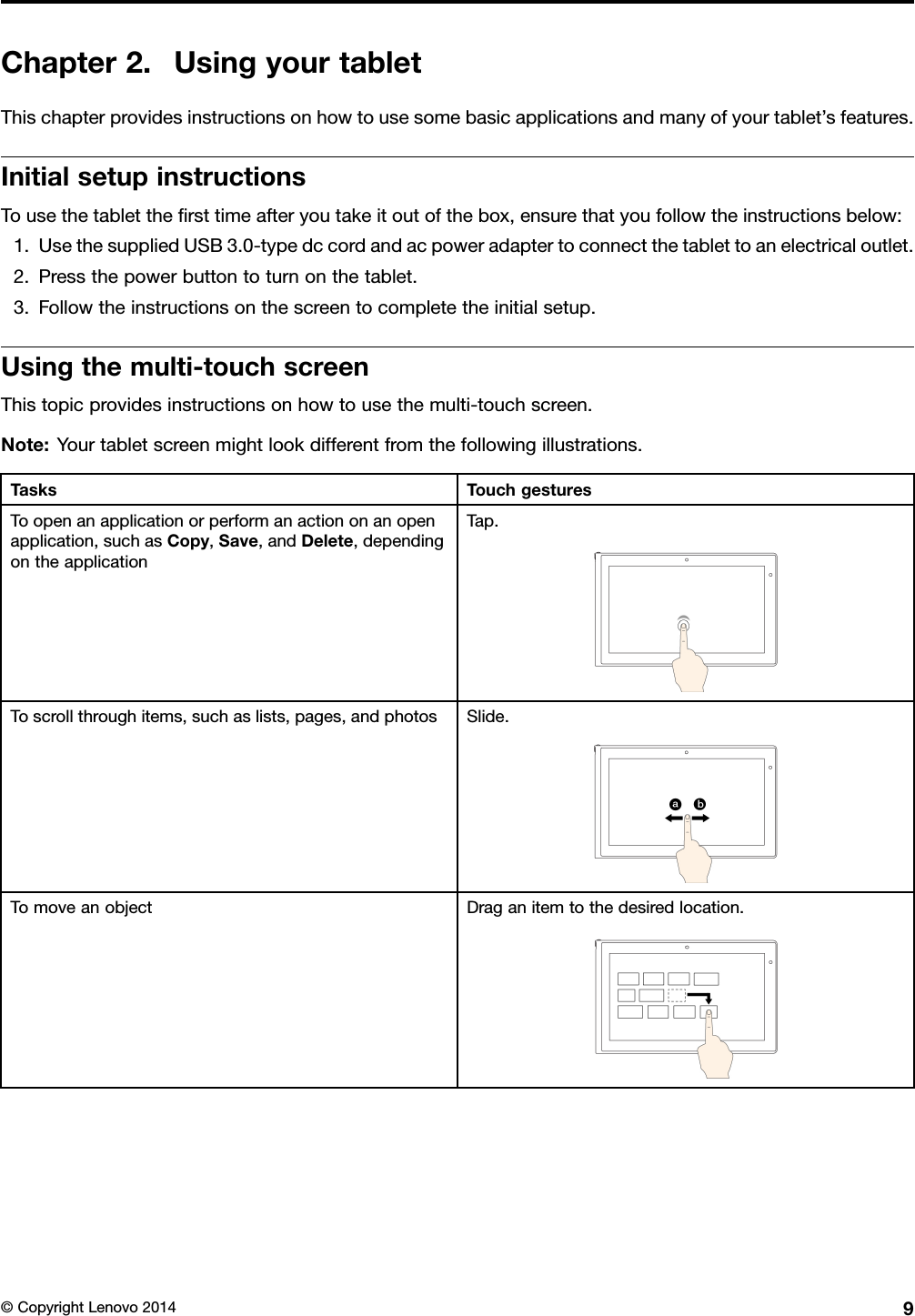 Chapter2.UsingyourtabletThischapterprovidesinstructionsonhowtousesomebasicapplicationsandmanyofyourtablet’sfeatures.InitialsetupinstructionsTousethetablettheﬁrsttimeafteryoutakeitoutofthebox,ensurethatyoufollowtheinstructionsbelow:1.UsethesuppliedUSB3.0-typedccordandacpoweradaptertoconnectthetablettoanelectricaloutlet.2.Pressthepowerbuttontoturnonthetablet.3.Followtheinstructionsonthescreentocompletetheinitialsetup.Usingthemulti-touchscreenThistopicprovidesinstructionsonhowtousethemulti-touchscreen.Note:Yourtabletscreenmightlookdifferentfromthefollowingillustrations.TasksTouchgesturesToopenanapplicationorperformanactiononanopenapplication,suchasCopy,Save,andDelete,dependingontheapplicationTap.Toscrollthroughitems,suchaslists,pages,andphotosSlide.TomoveanobjectDraganitemtothedesiredlocation.©CopyrightLenovo20149