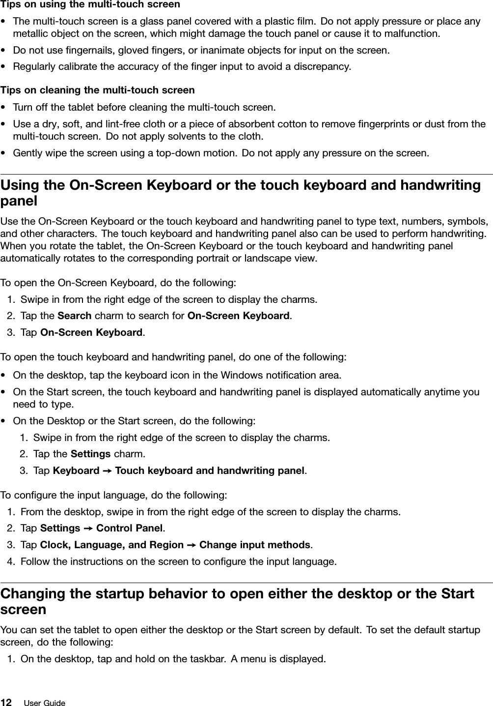 Tipsonusingthemulti-touchscreen•Themulti-touchscreenisaglasspanelcoveredwithaplasticﬁlm.Donotapplypressureorplaceanymetallicobjectonthescreen,whichmightdamagethetouchpanelorcauseittomalfunction.•Donotuseﬁngernails,glovedﬁngers,orinanimateobjectsforinputonthescreen.•Regularlycalibratetheaccuracyoftheﬁngerinputtoavoidadiscrepancy.Tipsoncleaningthemulti-touchscreen•Turnoffthetabletbeforecleaningthemulti-touchscreen.•Useadry,soft,andlint-freeclothorapieceofabsorbentcottontoremoveﬁngerprintsordustfromthemulti-touchscreen.Donotapplysolventstothecloth.•Gentlywipethescreenusingatop-downmotion.Donotapplyanypressureonthescreen.UsingtheOn-ScreenKeyboardorthetouchkeyboardandhandwritingpanelUsetheOn-ScreenKeyboardorthetouchkeyboardandhandwritingpaneltotypetext,numbers,symbols,andothercharacters.Thetouchkeyboardandhandwritingpanelalsocanbeusedtoperformhandwriting.Whenyourotatethetablet,theOn-ScreenKeyboardorthetouchkeyboardandhandwritingpanelautomaticallyrotatestothecorrespondingportraitorlandscapeview.ToopentheOn-ScreenKeyboard,dothefollowing:1.Swipeinfromtherightedgeofthescreentodisplaythecharms.2.TaptheSearchcharmtosearchforOn-ScreenKeyboard.3.TapOn-ScreenKeyboard.Toopenthetouchkeyboardandhandwritingpanel,dooneofthefollowing:•Onthedesktop,tapthekeyboardiconintheWindowsnotiﬁcationarea.•OntheStartscreen,thetouchkeyboardandhandwritingpanelisdisplayedautomaticallyanytimeyouneedtotype.•OntheDesktoportheStartscreen,dothefollowing:1.Swipeinfromtherightedgeofthescreentodisplaythecharms.2.TaptheSettingscharm.3.TapKeyboard➙T ouchkeyboardandhandwritingpanel.Toconﬁguretheinputlanguage,dothefollowing:1.Fromthedesktop,swipeinfromtherightedgeofthescreentodisplaythecharms.2.TapSettings➙ControlPanel.3.TapClock,Language,andRegion➙Changeinputmethods.4.Followtheinstructionsonthescreentoconﬁguretheinputlanguage.ChangingthestartupbehaviortoopeneitherthedesktoportheStartscreenYoucansetthetablettoopeneitherthedesktoportheStartscreenbydefault.Tosetthedefaultstartupscreen,dothefollowing:1.Onthedesktop,tapandholdonthetaskbar.Amenuisdisplayed.12UserGuide