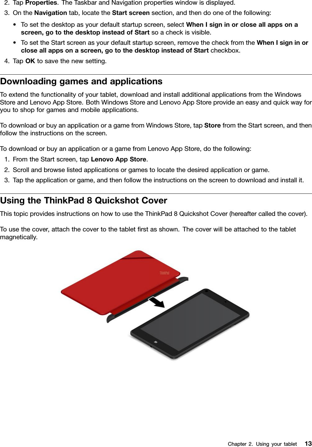 2.TapProperties.TheTaskbarandNavigationpropertieswindowisdisplayed.3.OntheNavigationtab,locatetheStartscreensection,andthendooneofthefollowing:•Tosetthedesktopasyourdefaultstartupscreen,selectWhenIsigninorcloseallappsonascreen,gotothedesktopinsteadofStartsoacheckisvisible.•TosettheStartscreenasyourdefaultstartupscreen,removethecheckfromtheWhenIsigninorcloseallappsonascreen,gotothedesktopinsteadofStartcheckbox.4.TapOKtosavethenewsetting.DownloadinggamesandapplicationsToextendthefunctionalityofyourtablet,downloadandinstalladditionalapplicationsfromtheWindowsStoreandLenovoAppStore.BothWindowsStoreandLenovoAppStoreprovideaneasyandquickwayforyoutoshopforgamesandmobileapplications.TodownloadorbuyanapplicationoragamefromWindowsStore,tapStorefromtheStartscreen,andthenfollowtheinstructionsonthescreen.TodownloadorbuyanapplicationoragamefromLenovoAppStore,dothefollowing:1.FromtheStartscreen,tapLenovoAppStore.2.Scrollandbrowselistedapplicationsorgamestolocatethedesiredapplicationorgame.3.Taptheapplicationorgame,andthenfollowtheinstructionsonthescreentodownloadandinstallit.UsingtheThinkPad8QuickshotCoverThistopicprovidesinstructionsonhowtousetheThinkPad8QuickshotCover(hereaftercalledthecover).Tousethecover,attachthecovertothetabletﬁrstasshown.Thecoverwillbeattachedtothetabletmagnetically.Chapter2.Usingyourtablet13