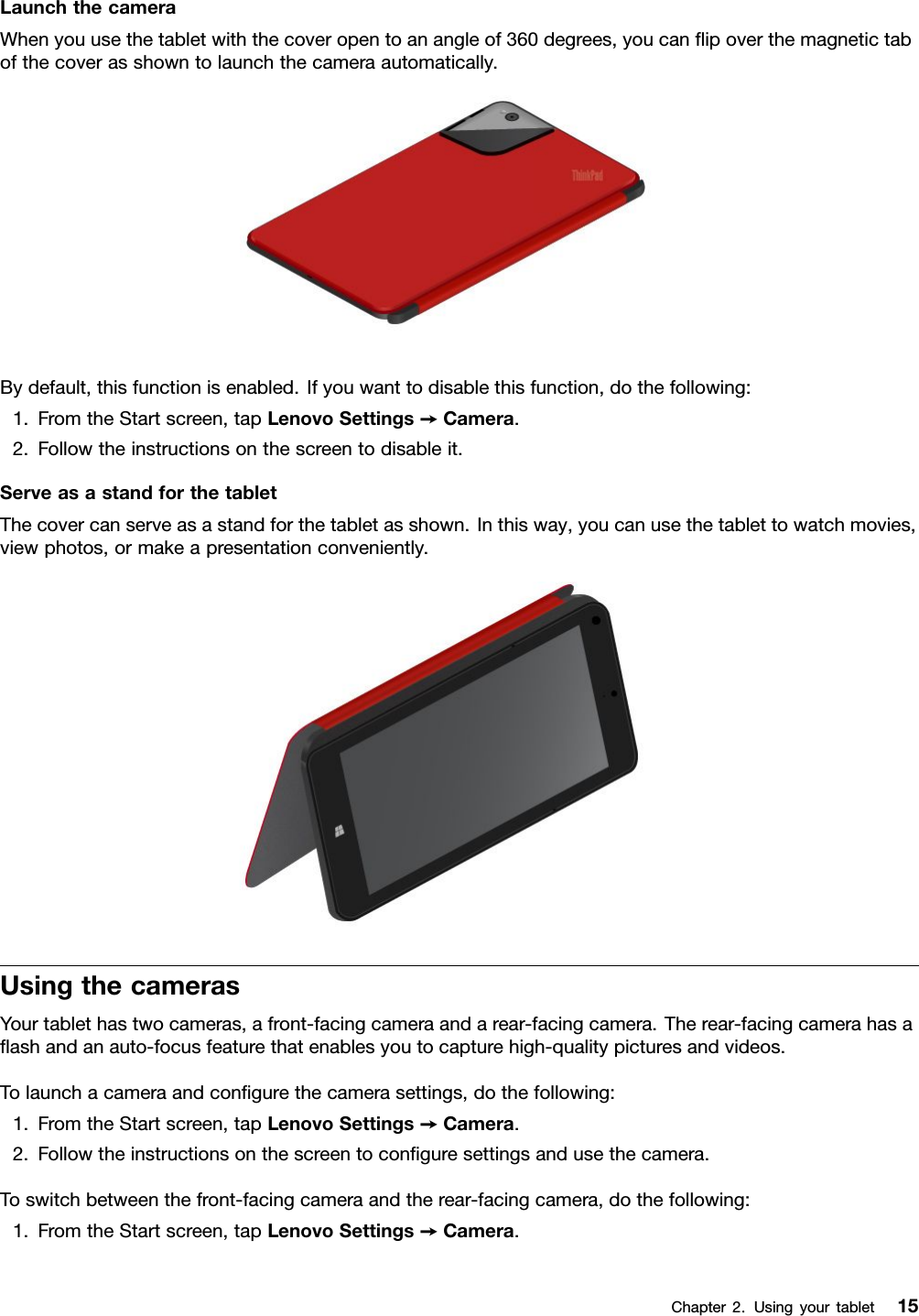 LaunchthecameraWhenyouusethetabletwiththecoveropentoanangleof360degrees,youcanﬂipoverthemagnetictabofthecoverasshowntolaunchthecameraautomatically.Bydefault,thisfunctionisenabled.Ifyouwanttodisablethisfunction,dothefollowing:1.FromtheStartscreen,tapLenovoSettings➙Camera.2.Followtheinstructionsonthescreentodisableit.ServeasastandforthetabletThecovercanserveasastandforthetabletasshown.Inthisway,youcanusethetablettowatchmovies,viewphotos,ormakeapresentationconveniently.UsingthecamerasYourtablethastwocameras,afront-facingcameraandarear-facingcamera.Therear-facingcamerahasaﬂashandanauto-focusfeaturethatenablesyoutocapturehigh-qualitypicturesandvideos.Tolaunchacameraandconﬁgurethecamerasettings,dothefollowing:1.FromtheStartscreen,tapLenovoSettings➙Camera.2.Followtheinstructionsonthescreentoconﬁguresettingsandusethecamera.Toswitchbetweenthefront-facingcameraandtherear-facingcamera,dothefollowing:1.FromtheStartscreen,tapLenovoSettings➙Camera.Chapter2.Usingyourtablet15