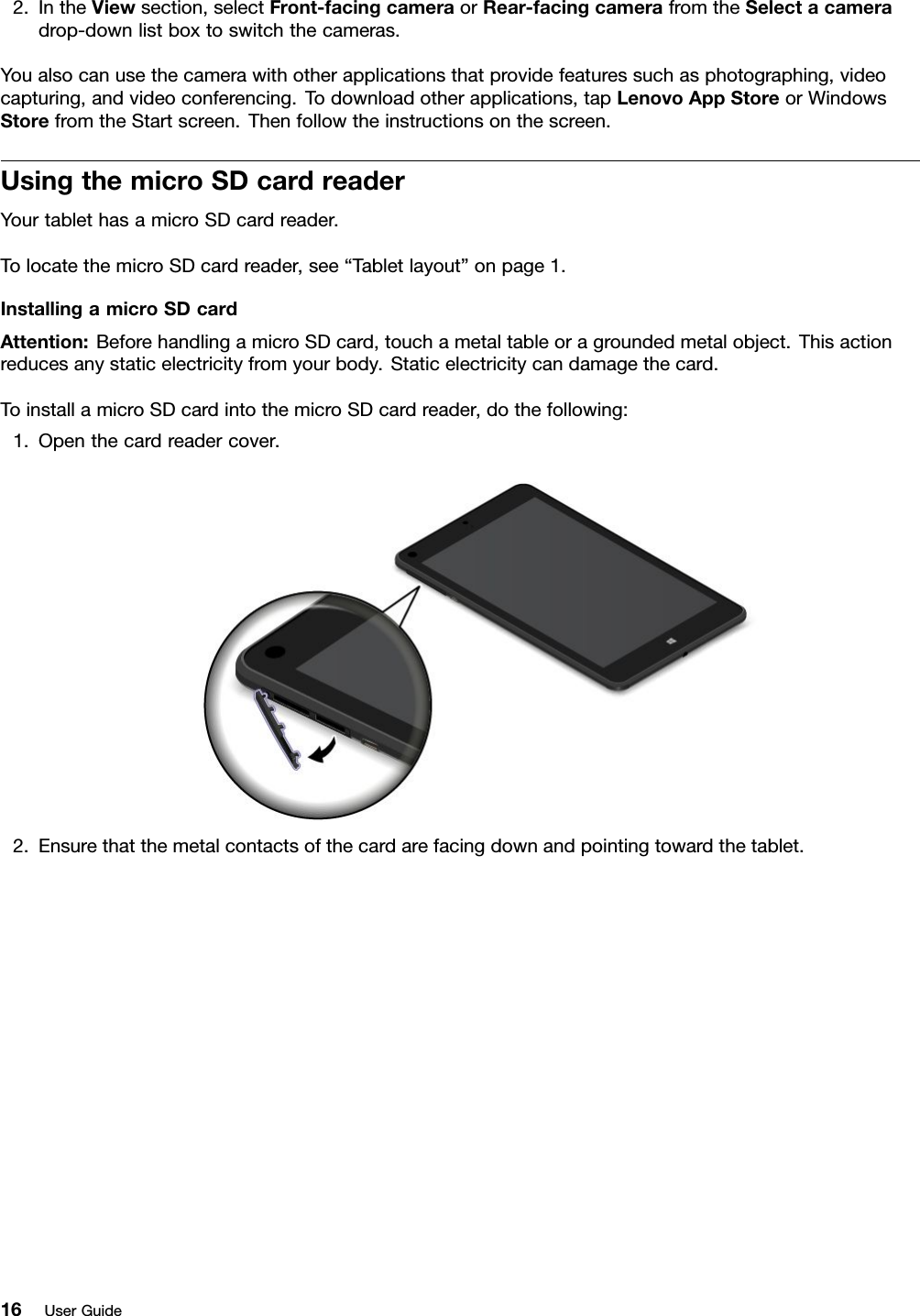 2.IntheViewsection,selectFront-facingcameraorRear-facingcamerafromtheSelectacameradrop-downlistboxtoswitchthecameras.Youalsocanusethecamerawithotherapplicationsthatprovidefeaturessuchasphotographing,videocapturing,andvideoconferencing.Todownloadotherapplications,tapLenovoAppStoreorWindowsStorefromtheStartscreen.Thenfollowtheinstructionsonthescreen.UsingthemicroSDcardreaderYourtablethasamicroSDcardreader.TolocatethemicroSDcardreader,see“Tabletlayout”onpage1.InstallingamicroSDcardAttention:BeforehandlingamicroSDcard,touchametaltableoragroundedmetalobject.Thisactionreducesanystaticelectricityfromyourbody.Staticelectricitycandamagethecard.ToinstallamicroSDcardintothemicroSDcardreader,dothefollowing:1.Openthecardreadercover.2.Ensurethatthemetalcontactsofthecardarefacingdownandpointingtowardthetablet.16UserGuide