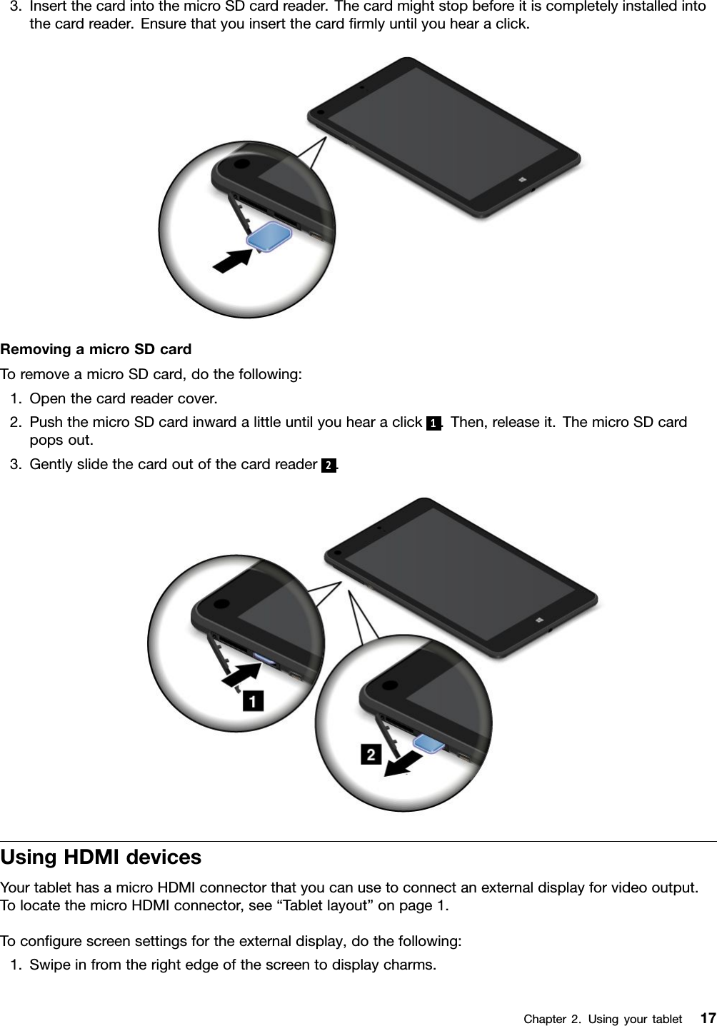 3.InsertthecardintothemicroSDcardreader.Thecardmightstopbeforeitiscompletelyinstalledintothecardreader.Ensurethatyouinsertthecardﬁrmlyuntilyouhearaclick.RemovingamicroSDcardToremoveamicroSDcard,dothefollowing:1.Openthecardreadercover.2.PushthemicroSDcardinwardalittleuntilyouhearaclick1.Then,releaseit.ThemicroSDcardpopsout.3.Gentlyslidethecardoutofthecardreader2.UsingHDMIdevicesYourtablethasamicroHDMIconnectorthatyoucanusetoconnectanexternaldisplayforvideooutput.TolocatethemicroHDMIconnector,see“Tabletlayout”onpage1.Toconﬁgurescreensettingsfortheexternaldisplay,dothefollowing:1.Swipeinfromtherightedgeofthescreentodisplaycharms.Chapter2.Usingyourtablet17