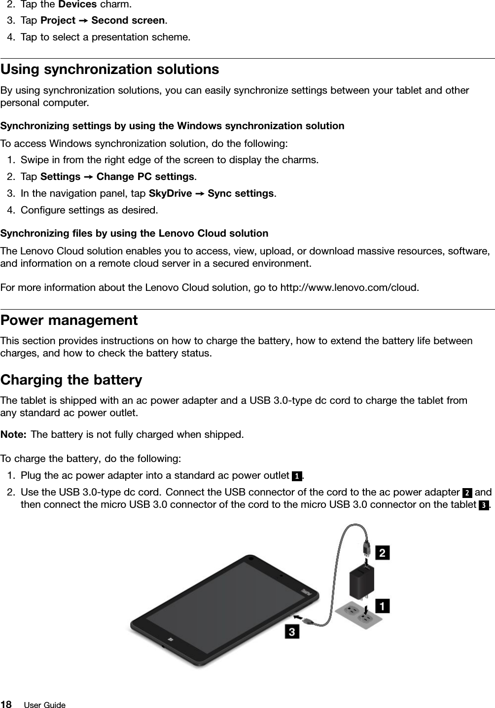 2.TaptheDevicescharm.3.TapProject➙Secondscreen.4.Taptoselectapresentationscheme.UsingsynchronizationsolutionsByusingsynchronizationsolutions,youcaneasilysynchronizesettingsbetweenyourtabletandotherpersonalcomputer.SynchronizingsettingsbyusingtheWindowssynchronizationsolutionToaccessWindowssynchronizationsolution,dothefollowing:1.Swipeinfromtherightedgeofthescreentodisplaythecharms.2.TapSettings➙ChangePCsettings.3.Inthenavigationpanel,tapSkyDrive➙Syncsettings.4.Conﬁguresettingsasdesired.SynchronizingﬁlesbyusingtheLenovoCloudsolutionTheLenovoCloudsolutionenablesyoutoaccess,view,upload,ordownloadmassiveresources,software,andinformationonaremotecloudserverinasecuredenvironment.FormoreinformationabouttheLenovoCloudsolution,gotohttp://www.lenovo.com/cloud.PowermanagementThissectionprovidesinstructionsonhowtochargethebattery,howtoextendthebatterylifebetweencharges,andhowtocheckthebatterystatus.ChargingthebatteryThetabletisshippedwithanacpoweradapterandaUSB3.0-typedccordtochargethetabletfromanystandardacpoweroutlet.Note:Thebatteryisnotfullychargedwhenshipped.Tochargethebattery,dothefollowing:1.Plugtheacpoweradapterintoastandardacpoweroutlet1.2.UsetheUSB3.0-typedccord.ConnecttheUSBconnectorofthecordtotheacpoweradapter2andthenconnectthemicroUSB3.0connectorofthecordtothemicroUSB3.0connectoronthetablet3.18UserGuide