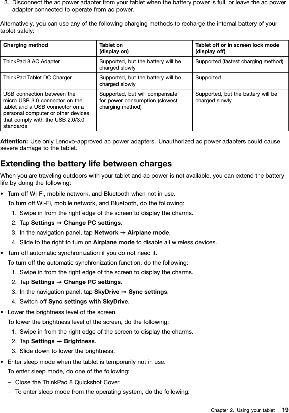 3.Disconnecttheacpoweradapterfromyourtabletwhenthebatterypowerisfull,orleavetheacpoweradapterconnectedtooperatefromacpower.Alternatively,youcanuseanyofthefollowingchargingmethodstorechargetheinternalbatteryofyourtabletsafely:ChargingmethodTableton(displayon)Tabletofforinscreenlockmode(displayoff)ThinkPad8ACAdapterSupported,butthebatterywillbechargedslowlySupported(fastestchargingmethod)ThinkPadTabletDCChargerSupported,butthebatterywillbechargedslowlySupportedUSBconnectionbetweenthemicroUSB3.0connectoronthetabletandaUSBconnectoronapersonalcomputerorotherdevicesthatcomplywiththeUSB2.0/3.0standardsSupported,butwillcompensateforpowerconsumption(slowestchargingmethod)Supported,butthebatterywillbechargedslowlyAttention:UseonlyLenovo-approvedacpoweradapters.Unauthorizedacpoweradapterscouldcauseseveredamagetothetablet.ExtendingthebatterylifebetweenchargesWhenyouaretravelingoutdoorswithyourtabletandacpowerisnotavailable,youcanextendthebatterylifebydoingthefollowing:•TurnoffWi-Fi,mobilenetwork,andBluetoothwhennotinuse.ToturnoffWi-Fi,mobilenetwork,andBluetooth,dothefollowing:1.Swipeinfromtherightedgeofthescreentodisplaythecharms.2.TapSettings➙ChangePCsettings.3.Inthenavigationpanel,tapNetwork➙Airplanemode.4.SlidetotherighttoturnonAirplanemodetodisableallwirelessdevices.•Turnoffautomaticsynchronizationifyoudonotneedit.Toturnofftheautomaticsynchronizationfunction,dothefollowing:1.Swipeinfromtherightedgeofthescreentodisplaythecharms.2.TapSettings➙ChangePCsettings.3.Inthenavigationpanel,tapSkyDrive➙Syncsettings.4.SwitchoffSyncsettingswithSkyDrive.•Lowerthebrightnesslevelofthescreen.Tolowerthebrightnesslevelofthescreen,dothefollowing:1.Swipeinfromtherightedgeofthescreentodisplaythecharms.2.TapSettings➙Brightness.3.Slidedowntolowerthebrightness.•Entersleepmodewhenthetabletistemporarilynotinuse.Toentersleepmode,dooneofthefollowing:–ClosetheThinkPad8QuickshotCover.–Toentersleepmodefromtheoperatingsystem,dothefollowing:Chapter2.Usingyourtablet19