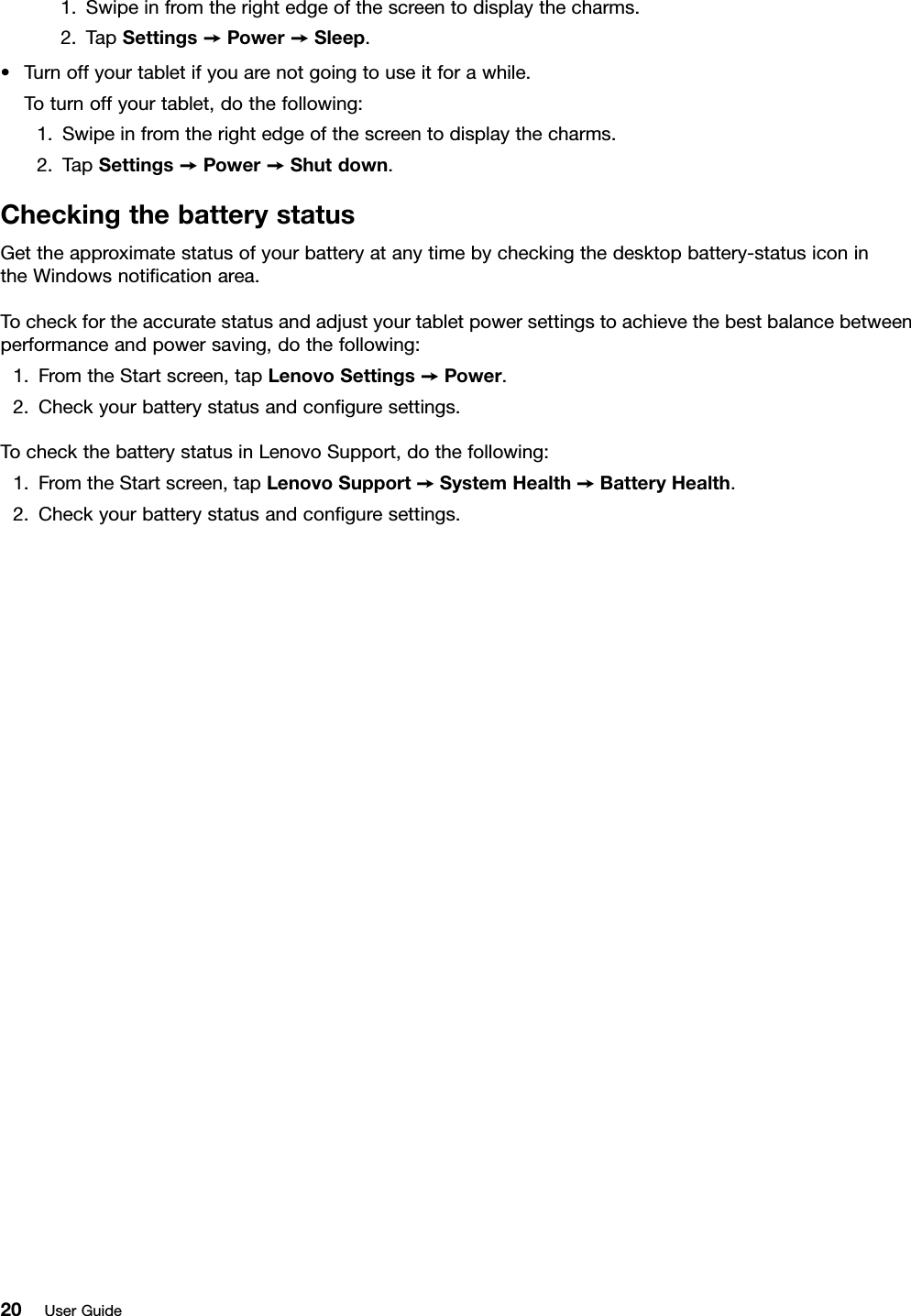 1.Swipeinfromtherightedgeofthescreentodisplaythecharms.2.TapSettings➙Power➙Sleep.•Turnoffyourtabletifyouarenotgoingtouseitforawhile.Toturnoffyourtablet,dothefollowing:1.Swipeinfromtherightedgeofthescreentodisplaythecharms.2.TapSettings➙Power➙Shutdown.CheckingthebatterystatusGettheapproximatestatusofyourbatteryatanytimebycheckingthedesktopbattery-statusiconintheWindowsnotiﬁcationarea.Tocheckfortheaccuratestatusandadjustyourtabletpowersettingstoachievethebestbalancebetweenperformanceandpowersaving,dothefollowing:1.FromtheStartscreen,tapLenovoSettings➙Power.2.Checkyourbatterystatusandconﬁguresettings.TocheckthebatterystatusinLenovoSupport,dothefollowing:1.FromtheStartscreen,tapLenovoSupport➙SystemHealth➙BatteryHealth.2.Checkyourbatterystatusandconﬁguresettings.20UserGuide