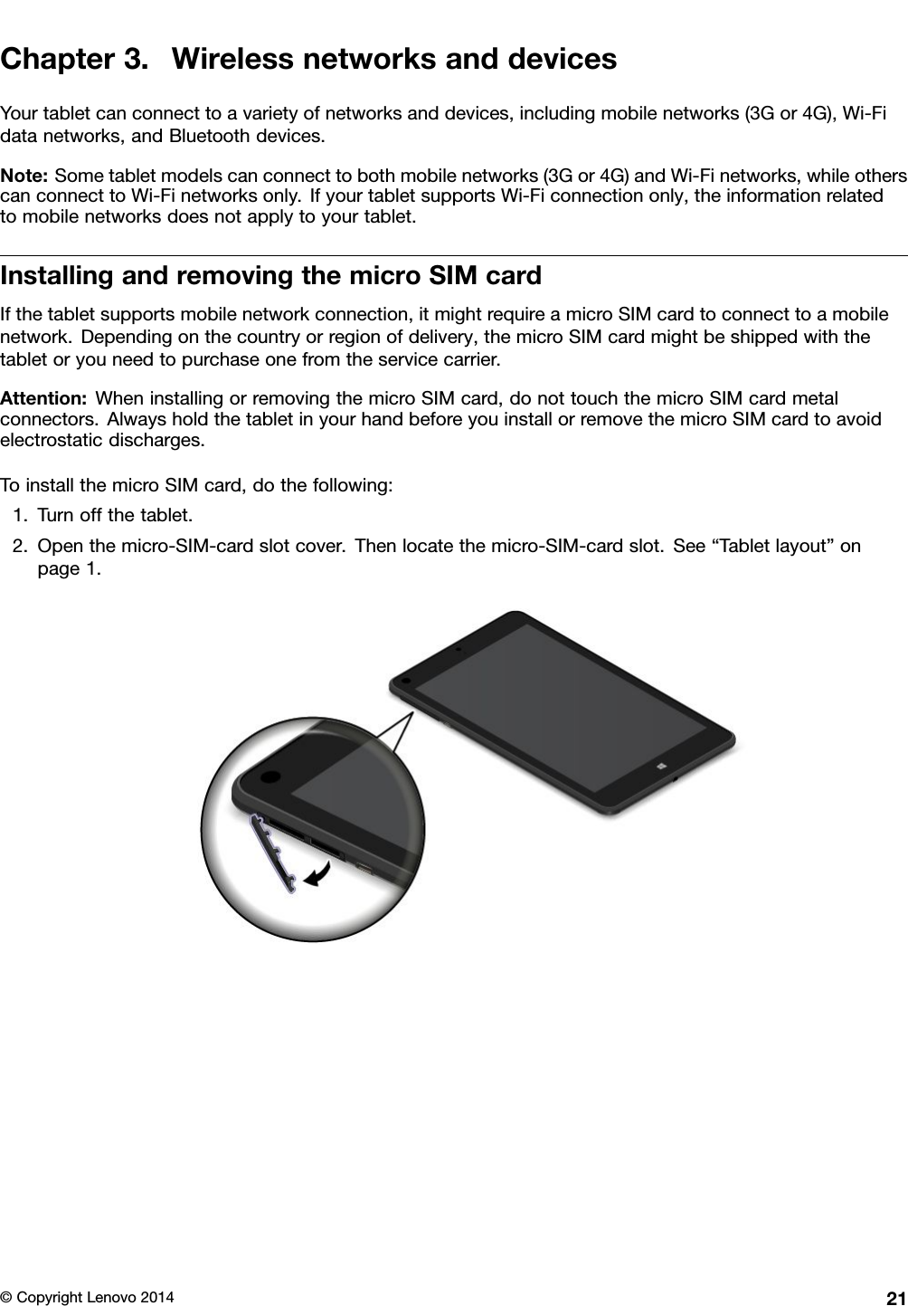 Chapter3.WirelessnetworksanddevicesYourtabletcanconnecttoavarietyofnetworksanddevices,includingmobilenetworks(3Gor4G),Wi-Fidatanetworks,andBluetoothdevices.Note:Sometabletmodelscanconnecttobothmobilenetworks(3Gor4G)andWi-Finetworks,whileotherscanconnecttoWi-Finetworksonly.IfyourtabletsupportsWi-Ficonnectiononly,theinformationrelatedtomobilenetworksdoesnotapplytoyourtablet.InstallingandremovingthemicroSIMcardIfthetabletsupportsmobilenetworkconnection,itmightrequireamicroSIMcardtoconnecttoamobilenetwork.Dependingonthecountryorregionofdelivery,themicroSIMcardmightbeshippedwiththetabletoryouneedtopurchaseonefromtheservicecarrier.Attention:WheninstallingorremovingthemicroSIMcard,donottouchthemicroSIMcardmetalconnectors.AlwaysholdthetabletinyourhandbeforeyouinstallorremovethemicroSIMcardtoavoidelectrostaticdischarges.ToinstallthemicroSIMcard,dothefollowing:1.Turnoffthetablet.2.Openthemicro-SIM-cardslotcover.Thenlocatethemicro-SIM-cardslot.See“Tabletlayout”onpage1.©CopyrightLenovo201421