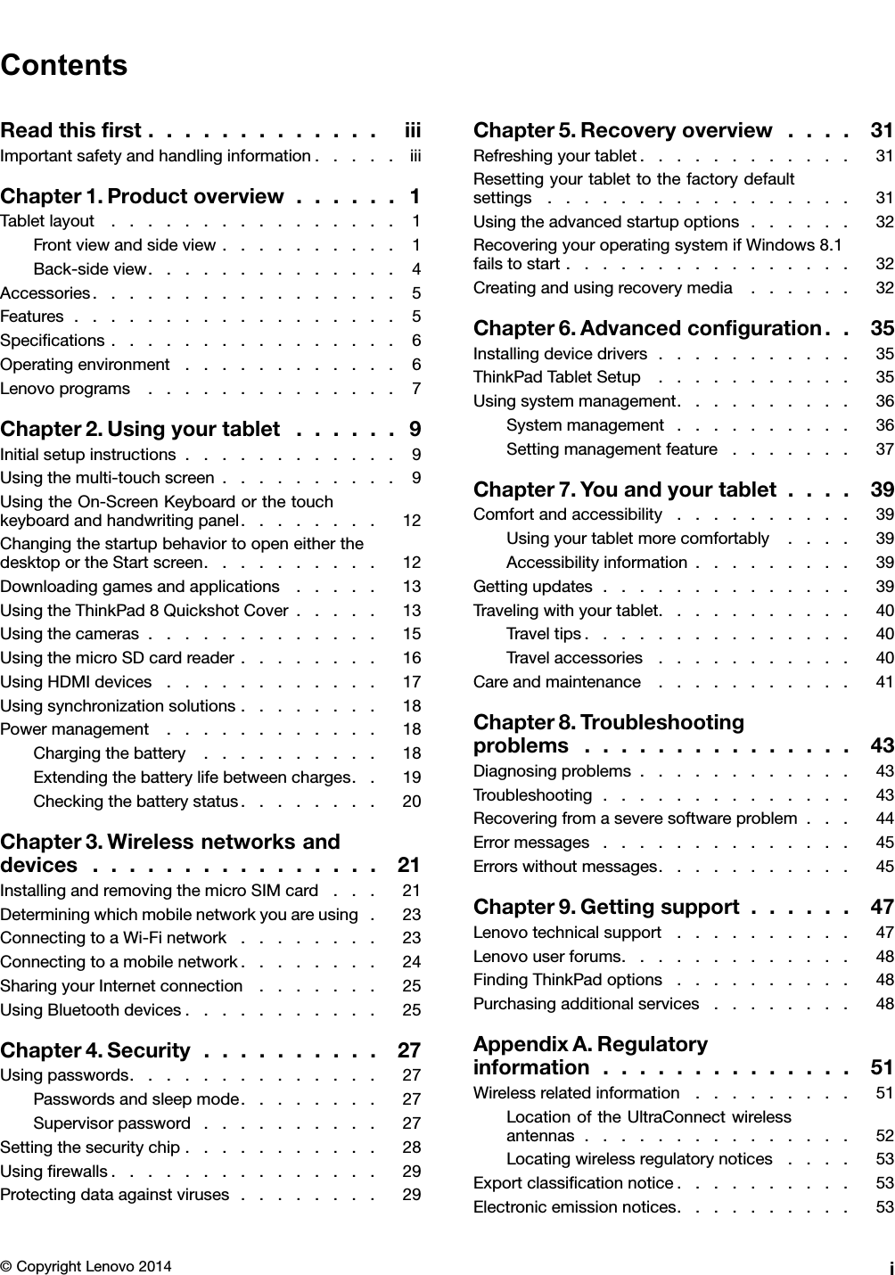 ContentsReadthisﬁrst.............iiiImportantsafetyandhandlinginformation.....iiiChapter1.Productoverview......1Tabletlayout................1Frontviewandsideview..........1Back-sideview..............4Accessories.................5Features..................5Speciﬁcations................6Operatingenvironment............6Lenovoprograms..............7Chapter2.Usingyourtablet......9Initialsetupinstructions............9Usingthemulti-touchscreen..........9UsingtheOn-ScreenKeyboardorthetouchkeyboardandhandwritingpanel........12ChangingthestartupbehaviortoopeneitherthedesktoportheStartscreen..........12Downloadinggamesandapplications.....13UsingtheThinkPad8QuickshotCover.....13Usingthecameras.............15UsingthemicroSDcardreader........16UsingHDMIdevices............17Usingsynchronizationsolutions........18Powermanagement............18Chargingthebattery..........18Extendingthebatterylifebetweencharges..19Checkingthebatterystatus........20Chapter3.Wirelessnetworksanddevices................21InstallingandremovingthemicroSIMcard...21Determiningwhichmobilenetworkyouareusing.23ConnectingtoaWi-Finetwork........23Connectingtoamobilenetwork........24SharingyourInternetconnection.......25UsingBluetoothdevices...........25Chapter4.Security..........27Usingpasswords..............27Passwordsandsleepmode........27Supervisorpassword..........27Settingthesecuritychip...........28Usingﬁrewalls...............29Protectingdataagainstviruses........29Chapter5.Recoveryoverview....31Refreshingyourtablet............31Resettingyourtablettothefactorydefaultsettings.................31Usingtheadvancedstartupoptions......32RecoveringyouroperatingsystemifWindows8.1failstostart................32Creatingandusingrecoverymedia......32Chapter6.Advancedconﬁguration..35Installingdevicedrivers...........35ThinkPadTabletSetup...........35Usingsystemmanagement..........36Systemmanagement..........36Settingmanagementfeature.......37Chapter7.Youandyourtablet....39Comfortandaccessibility..........39Usingyourtabletmorecomfortably....39Accessibilityinformation.........39Gettingupdates..............39Travelingwithyourtablet...........40Traveltips...............40Travelaccessories...........40Careandmaintenance...........41Chapter8.Troubleshootingproblems...............43Diagnosingproblems............43Troubleshooting..............43Recoveringfromaseveresoftwareproblem...44Errormessages..............45Errorswithoutmessages...........45Chapter9.Gettingsupport......47Lenovotechnicalsupport..........47Lenovouserforums.............48FindingThinkPadoptions..........48Purchasingadditionalservices........48AppendixA.Regulatoryinformation..............51Wirelessrelatedinformation.........51LocationoftheUltraConnectwirelessantennas...............52Locatingwirelessregulatorynotices....53Exportclassiﬁcationnotice..........53Electronicemissionnotices..........53©CopyrightLenovo2014i