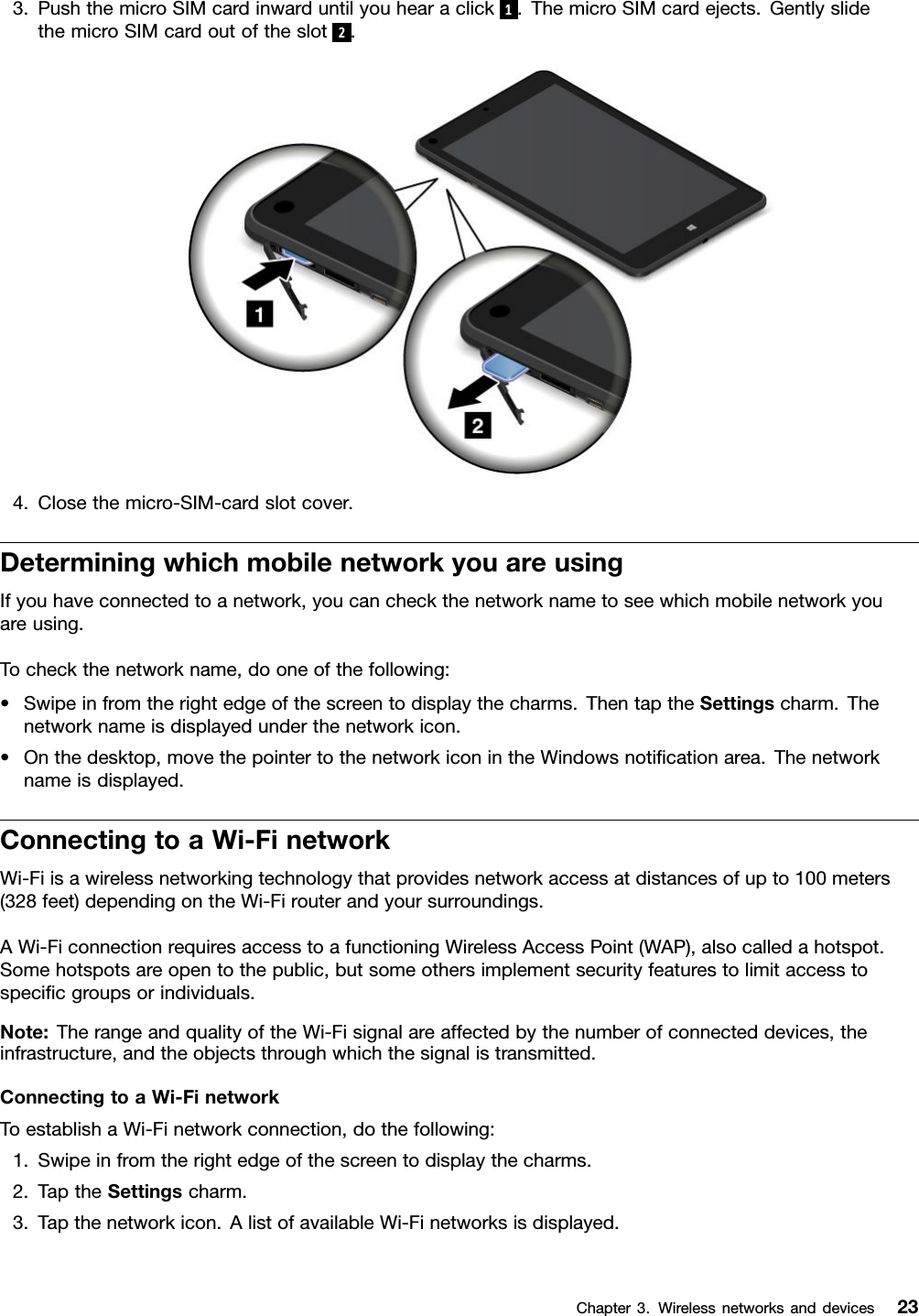 3.PushthemicroSIMcardinwarduntilyouhearaclick1.ThemicroSIMcardejects.GentlyslidethemicroSIMcardoutoftheslot2.4.Closethemicro-SIM-cardslotcover.DeterminingwhichmobilenetworkyouareusingIfyouhaveconnectedtoanetwork,youcancheckthenetworknametoseewhichmobilenetworkyouareusing.Tocheckthenetworkname,dooneofthefollowing:•Swipeinfromtherightedgeofthescreentodisplaythecharms.ThentaptheSettingscharm.Thenetworknameisdisplayedunderthenetworkicon.•Onthedesktop,movethepointertothenetworkiconintheWindowsnotiﬁcationarea.Thenetworknameisdisplayed.ConnectingtoaWi-FinetworkWi-Fiisawirelessnetworkingtechnologythatprovidesnetworkaccessatdistancesofupto100meters(328feet)dependingontheWi-Firouterandyoursurroundings.AWi-FiconnectionrequiresaccesstoafunctioningWirelessAccessPoint(WAP),alsocalledahotspot.Somehotspotsareopentothepublic,butsomeothersimplementsecurityfeaturestolimitaccesstospeciﬁcgroupsorindividuals.Note:TherangeandqualityoftheWi-Fisignalareaffectedbythenumberofconnecteddevices,theinfrastructure,andtheobjectsthroughwhichthesignalistransmitted.ConnectingtoaWi-FinetworkToestablishaWi-Finetworkconnection,dothefollowing:1.Swipeinfromtherightedgeofthescreentodisplaythecharms.2.TaptheSettingscharm.3.Tapthenetworkicon.AlistofavailableWi-Finetworksisdisplayed.Chapter3.Wirelessnetworksanddevices23