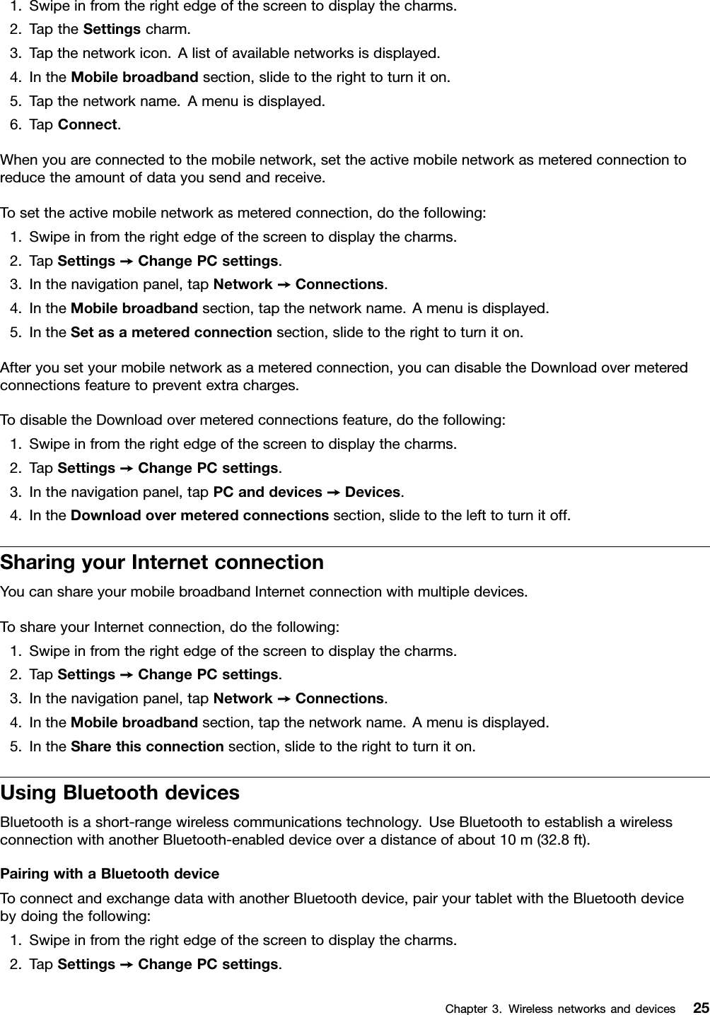 1.Swipeinfromtherightedgeofthescreentodisplaythecharms.2.TaptheSettingscharm.3.Tapthenetworkicon.Alistofavailablenetworksisdisplayed.4.IntheMobilebroadbandsection,slidetotherighttoturniton.5.Tapthenetworkname.Amenuisdisplayed.6.TapConnect.Whenyouareconnectedtothemobilenetwork,settheactivemobilenetworkasmeteredconnectiontoreducetheamountofdatayousendandreceive.Tosettheactivemobilenetworkasmeteredconnection,dothefollowing:1.Swipeinfromtherightedgeofthescreentodisplaythecharms.2.TapSettings➙ChangePCsettings.3.Inthenavigationpanel,tapNetwork➙Connections.4.IntheMobilebroadbandsection,tapthenetworkname.Amenuisdisplayed.5.IntheSetasameteredconnectionsection,slidetotherighttoturniton.Afteryousetyourmobilenetworkasameteredconnection,youcandisabletheDownloadovermeteredconnectionsfeaturetopreventextracharges.TodisabletheDownloadovermeteredconnectionsfeature,dothefollowing:1.Swipeinfromtherightedgeofthescreentodisplaythecharms.2.TapSettings➙ChangePCsettings.3.Inthenavigationpanel,tapPCanddevices➙Devices.4.IntheDownloadovermeteredconnectionssection,slidetothelefttoturnitoff.SharingyourInternetconnectionYoucanshareyourmobilebroadbandInternetconnectionwithmultipledevices.ToshareyourInternetconnection,dothefollowing:1.Swipeinfromtherightedgeofthescreentodisplaythecharms.2.TapSettings➙ChangePCsettings.3.Inthenavigationpanel,tapNetwork➙Connections.4.IntheMobilebroadbandsection,tapthenetworkname.Amenuisdisplayed.5.IntheSharethisconnectionsection,slidetotherighttoturniton.UsingBluetoothdevicesBluetoothisashort-rangewirelesscommunicationstechnology.UseBluetoothtoestablishawirelessconnectionwithanotherBluetooth-enableddeviceoveradistanceofabout10m(32.8ft).PairingwithaBluetoothdeviceToconnectandexchangedatawithanotherBluetoothdevice,pairyourtabletwiththeBluetoothdevicebydoingthefollowing:1.Swipeinfromtherightedgeofthescreentodisplaythecharms.2.TapSettings➙ChangePCsettings.Chapter3.Wirelessnetworksanddevices25