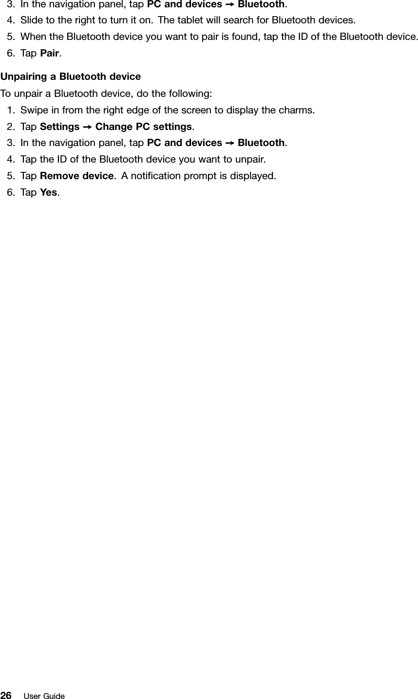 3.Inthenavigationpanel,tapPCanddevices➙Bluetooth.4.Slidetotherighttoturniton.ThetabletwillsearchforBluetoothdevices.5.WhentheBluetoothdeviceyouwanttopairisfound,taptheIDoftheBluetoothdevice.6.TapPair.UnpairingaBluetoothdeviceTounpairaBluetoothdevice,dothefollowing:1.Swipeinfromtherightedgeofthescreentodisplaythecharms.2.TapSettings➙ChangePCsettings.3.Inthenavigationpanel,tapPCanddevices➙Bluetooth.4.TaptheIDoftheBluetoothdeviceyouwanttounpair.5.TapRemovedevice.Anotiﬁcationpromptisdisplayed.6.TapYes.26UserGuide