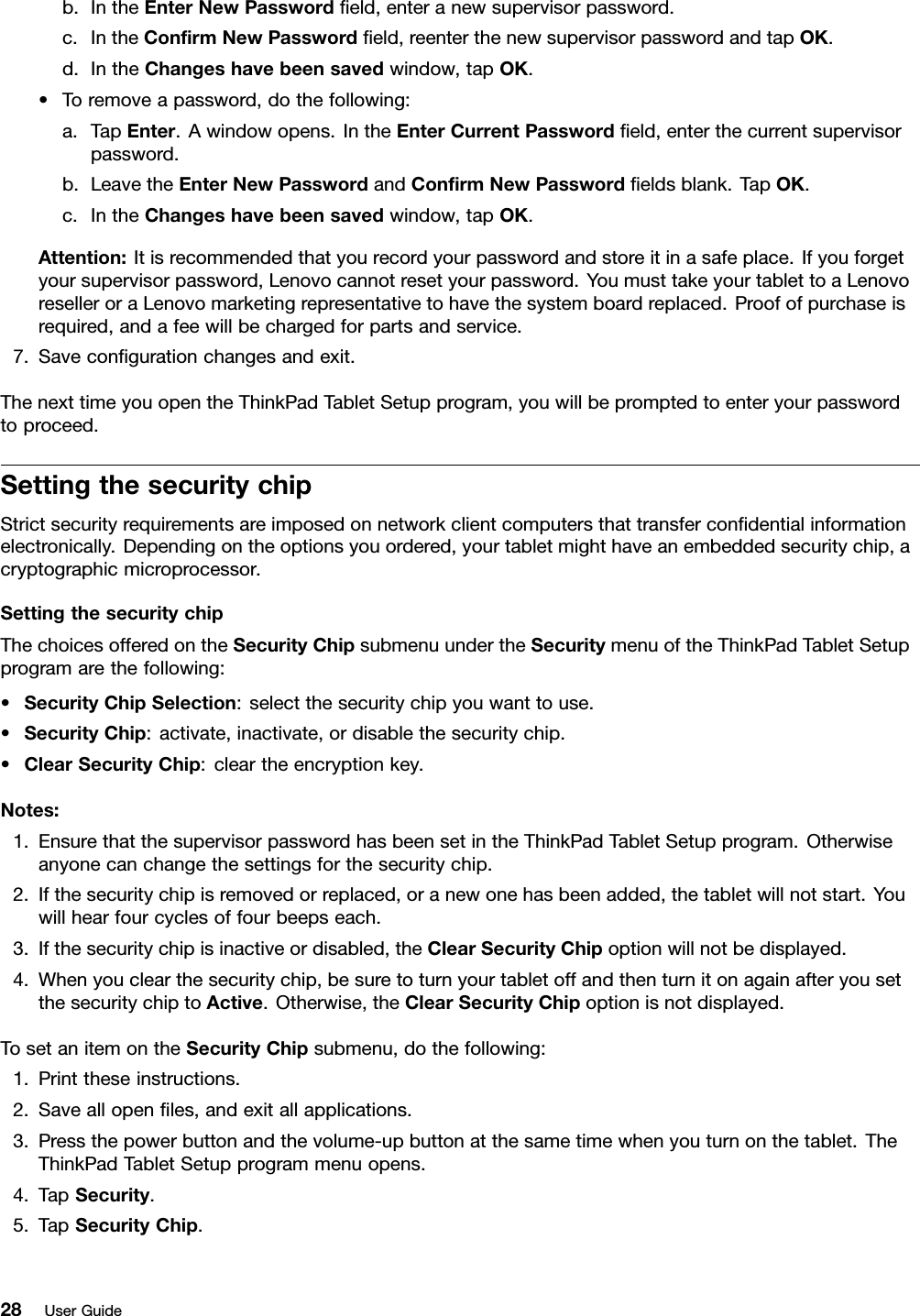 b.IntheEnterNewPasswordﬁeld,enteranewsupervisorpassword.c.IntheConﬁrmNewPasswordﬁeld,reenterthenewsupervisorpasswordandtapOK.d.IntheChangeshavebeensavedwindow,tapOK.•Toremoveapassword,dothefollowing:a.TapEnter.Awindowopens.IntheEnterCurrentPasswordﬁeld,enterthecurrentsupervisorpassword.b.LeavetheEnterNewPasswordandConﬁrmNewPasswordﬁeldsblank.TapOK.c.IntheChangeshavebeensavedwindow,tapOK.Attention:Itisrecommendedthatyourecordyourpasswordandstoreitinasafeplace.Ifyouforgetyoursupervisorpassword,Lenovocannotresetyourpassword.YoumusttakeyourtablettoaLenovoreselleroraLenovomarketingrepresentativetohavethesystemboardreplaced.Proofofpurchaseisrequired,andafeewillbechargedforpartsandservice.7.Saveconﬁgurationchangesandexit.ThenexttimeyouopentheThinkPadTabletSetupprogram,youwillbepromptedtoenteryourpasswordtoproceed.SettingthesecuritychipStrictsecurityrequirementsareimposedonnetworkclientcomputersthattransferconﬁdentialinformationelectronically.Dependingontheoptionsyouordered,yourtabletmighthaveanembeddedsecuritychip,acryptographicmicroprocessor.SettingthesecuritychipThechoicesofferedontheSecurityChipsubmenuundertheSecuritymenuoftheThinkPadTabletSetupprogramarethefollowing:•SecurityChipSelection:selectthesecuritychipyouwanttouse.•SecurityChip:activate,inactivate,ordisablethesecuritychip.•ClearSecurityChip:cleartheencryptionkey.Notes:1.EnsurethatthesupervisorpasswordhasbeensetintheThinkPadTabletSetupprogram.Otherwiseanyonecanchangethesettingsforthesecuritychip.2.Ifthesecuritychipisremovedorreplaced,oranewonehasbeenadded,thetabletwillnotstart.Youwillhearfourcyclesoffourbeepseach.3.Ifthesecuritychipisinactiveordisabled,theClearSecurityChipoptionwillnotbedisplayed.4.Whenyouclearthesecuritychip,besuretoturnyourtabletoffandthenturnitonagainafteryousetthesecuritychiptoActive.Otherwise,theClearSecurityChipoptionisnotdisplayed.TosetanitemontheSecurityChipsubmenu,dothefollowing:1.Printtheseinstructions.2.Saveallopenﬁles,andexitallapplications.3.Pressthepowerbuttonandthevolume-upbuttonatthesametimewhenyouturnonthetablet.TheThinkPadTabletSetupprogrammenuopens.4.TapSecurity.5.TapSecurityChip.28UserGuide