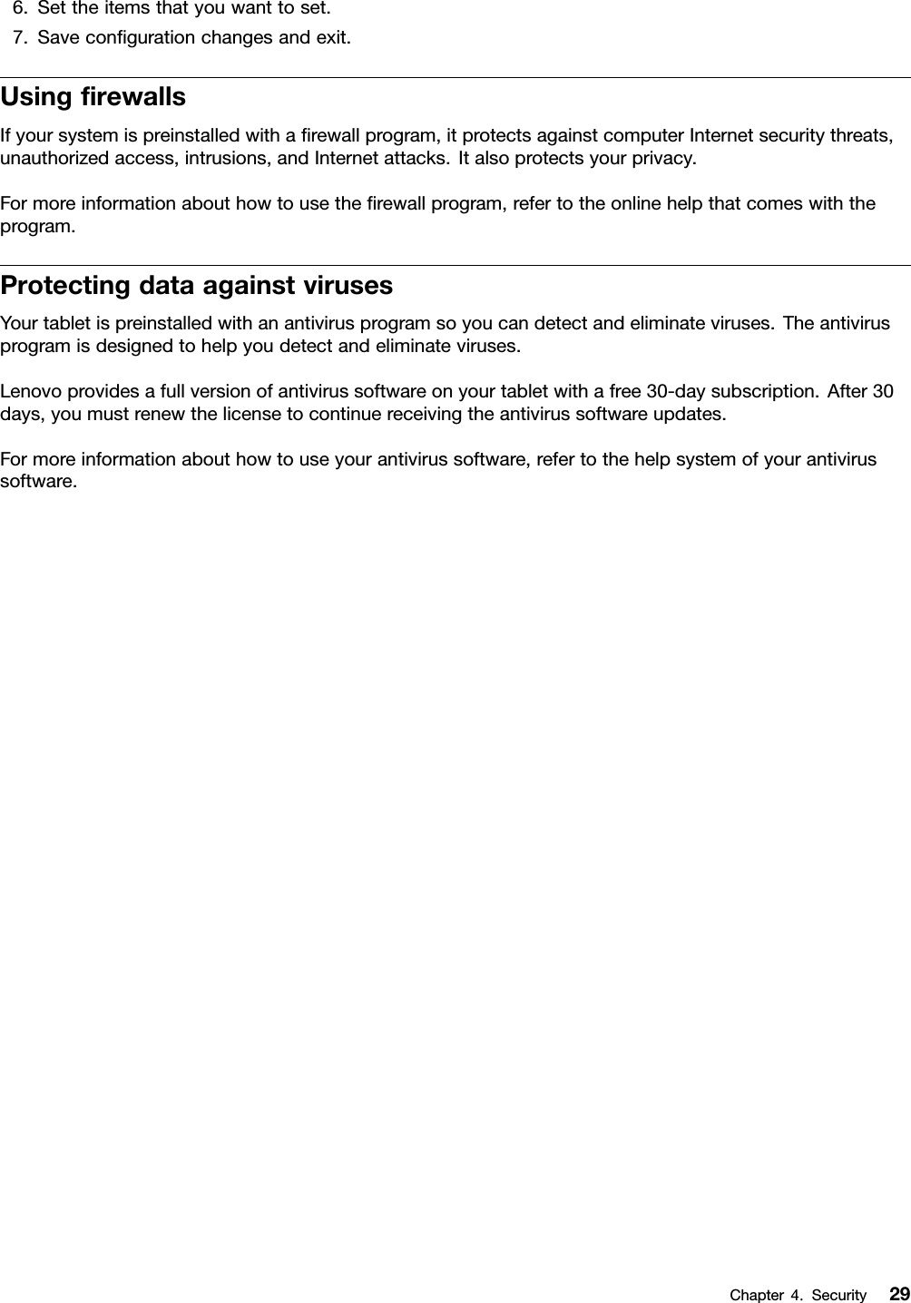 6.Settheitemsthatyouwanttoset.7.Saveconﬁgurationchangesandexit.UsingﬁrewallsIfyoursystemispreinstalledwithaﬁrewallprogram,itprotectsagainstcomputerInternetsecuritythreats,unauthorizedaccess,intrusions,andInternetattacks.Italsoprotectsyourprivacy.Formoreinformationabouthowtousetheﬁrewallprogram,refertotheonlinehelpthatcomeswiththeprogram.ProtectingdataagainstvirusesYourtabletispreinstalledwithanantivirusprogramsoyoucandetectandeliminateviruses.Theantivirusprogramisdesignedtohelpyoudetectandeliminateviruses.Lenovoprovidesafullversionofantivirussoftwareonyourtabletwithafree30-daysubscription.After30days,youmustrenewthelicensetocontinuereceivingtheantivirussoftwareupdates.Formoreinformationabouthowtouseyourantivirussoftware,refertothehelpsystemofyourantivirussoftware.Chapter4.Security29