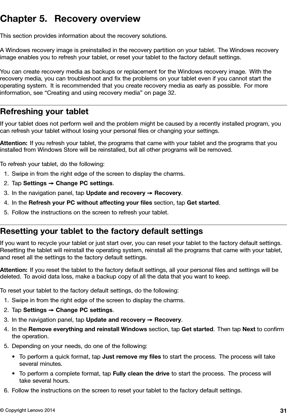 Chapter5.RecoveryoverviewThissectionprovidesinformationabouttherecoverysolutions.AWindowsrecoveryimageispreinstalledintherecoverypartitiononyourtablet.TheWindowsrecoveryimageenablesyoutorefreshyourtablet,orresetyourtablettothefactorydefaultsettings.YoucancreaterecoverymediaasbackupsorreplacementfortheWindowsrecoveryimage.Withtherecoverymedia,youcantroubleshootandﬁxtheproblemsonyourtabletevenifyoucannotstarttheoperatingsystem.Itisrecommendedthatyoucreaterecoverymediaasearlyaspossible.Formoreinformation,see“Creatingandusingrecoverymedia”onpage32.RefreshingyourtabletIfyourtabletdoesnotperformwellandtheproblemmightbecausedbyarecentlyinstalledprogram,youcanrefreshyourtabletwithoutlosingyourpersonalﬁlesorchangingyoursettings.Attention:Ifyourefreshyourtablet,theprogramsthatcamewithyourtabletandtheprogramsthatyouinstalledfromWindowsStorewillbereinstalled,butallotherprogramswillberemoved.Torefreshyourtablet,dothefollowing:1.Swipeinfromtherightedgeofthescreentodisplaythecharms.2.TapSettings➙ChangePCsettings.3.Inthenavigationpanel,tapUpdateandrecovery➙Recovery.4.IntheRefreshyourPCwithoutaffectingyourﬁlessection,tapGetstarted.5.Followtheinstructionsonthescreentorefreshyourtablet.ResettingyourtablettothefactorydefaultsettingsIfyouwanttorecycleyourtabletorjuststartover,youcanresetyourtablettothefactorydefaultsettings.Resettingthetabletwillreinstalltheoperatingsystem,reinstallalltheprogramsthatcamewithyourtablet,andresetallthesettingstothefactorydefaultsettings.Attention:Ifyouresetthetablettothefactorydefaultsettings,allyourpersonalﬁlesandsettingswillbedeleted.Toavoiddataloss,makeabackupcopyofallthedatathatyouwanttokeep.Toresetyourtablettothefactorydefaultsettings,dothefollowing:1.Swipeinfromtherightedgeofthescreentodisplaythecharms.2.TapSettings➙ChangePCsettings.3.Inthenavigationpanel,tapUpdateandrecovery➙Recovery.4.IntheRemoveeverythingandreinstallWindowssection,tapGetstarted.ThentapNexttoconﬁrmtheoperation.5.Dependingonyourneeds,dooneofthefollowing:•Toperformaquickformat,tapJustremovemyﬁlestostarttheprocess.Theprocesswilltakeseveralminutes.•Toperformacompleteformat,tapFullycleanthedrivetostarttheprocess.Theprocesswilltakeseveralhours.6.Followtheinstructionsonthescreentoresetyourtablettothefactorydefaultsettings.©CopyrightLenovo201431