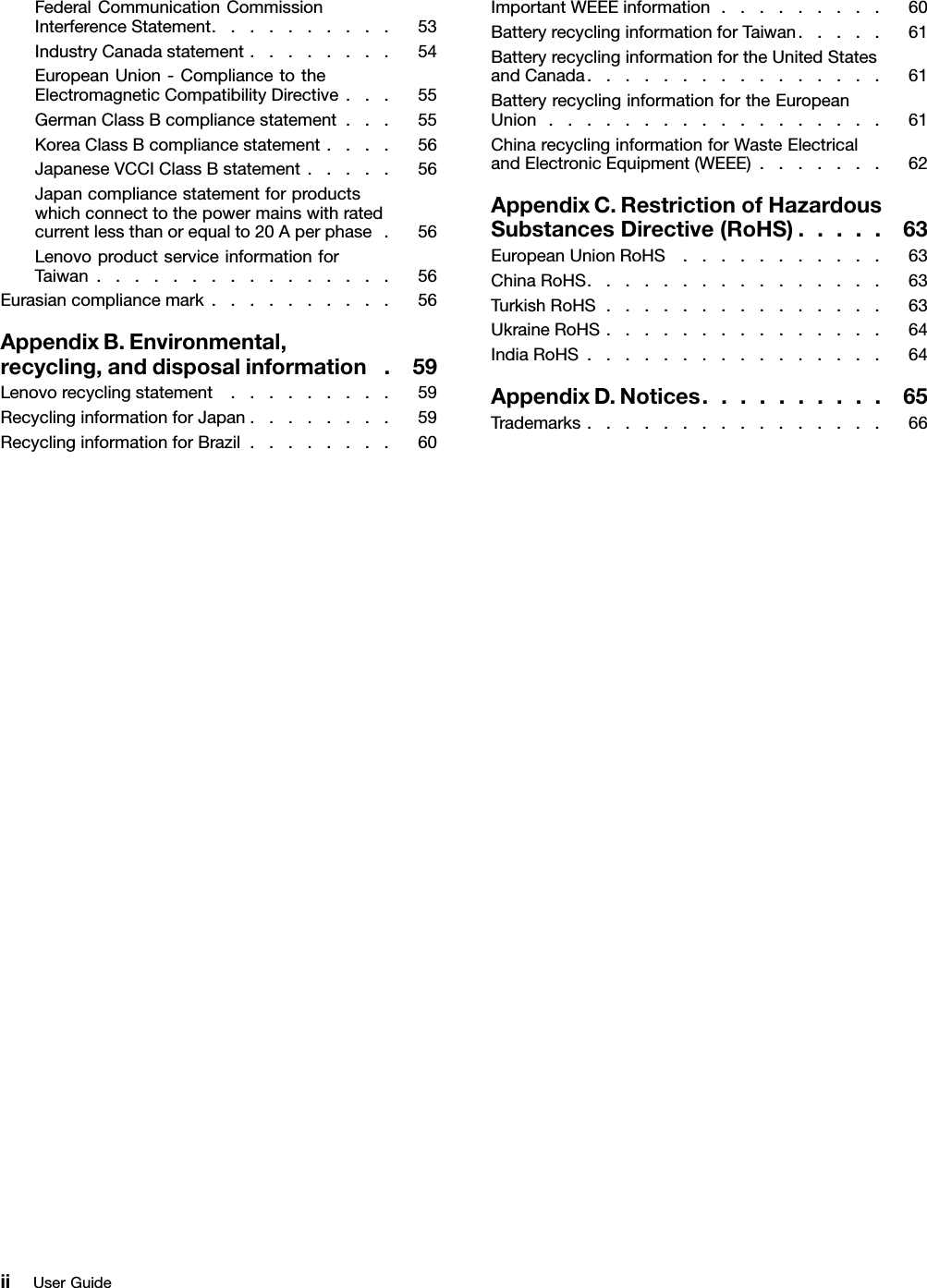 FederalCommunicationCommissionInterferenceStatement..........53IndustryCanadastatement........54EuropeanUnion-CompliancetotheElectromagneticCompatibilityDirective...55GermanClassBcompliancestatement...55KoreaClassBcompliancestatement....56JapaneseVCCIClassBstatement.....56Japancompliancestatementforproductswhichconnecttothepowermainswithratedcurrentlessthanorequalto20Aperphase.56LenovoproductserviceinformationforTaiwan................56Eurasiancompliancemark..........56AppendixB.Environmental,recycling,anddisposalinformation.59Lenovorecyclingstatement.........59RecyclinginformationforJapan........59RecyclinginformationforBrazil........60ImportantWEEEinformation.........60BatteryrecyclinginformationforTaiwan.....61BatteryrecyclinginformationfortheUnitedStatesandCanada................61BatteryrecyclinginformationfortheEuropeanUnion..................61ChinarecyclinginformationforWasteElectricalandElectronicEquipment(WEEE).......62AppendixC.RestrictionofHazardousSubstancesDirective(RoHS).....63EuropeanUnionRoHS...........63ChinaRoHS................63TurkishRoHS...............63UkraineRoHS...............64IndiaRoHS................64AppendixD.Notices..........65Trademarks................66iiUserGuide