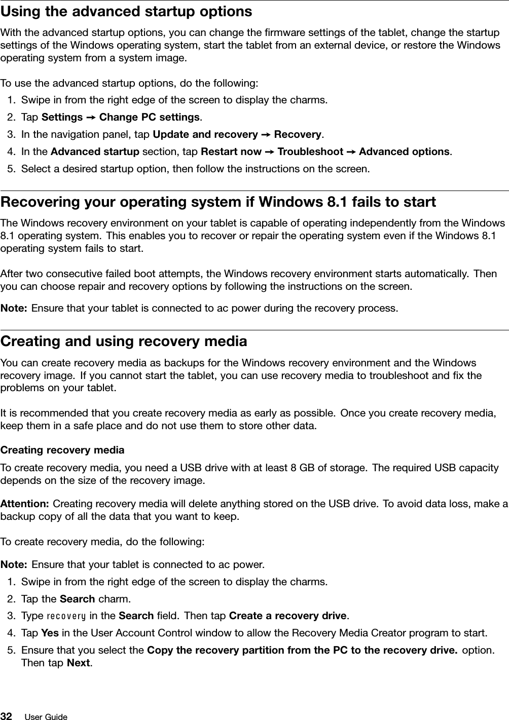 UsingtheadvancedstartupoptionsWiththeadvancedstartupoptions,youcanchangetheﬁrmwaresettingsofthetablet,changethestartupsettingsoftheWindowsoperatingsystem,startthetabletfromanexternaldevice,orrestoretheWindowsoperatingsystemfromasystemimage.Tousetheadvancedstartupoptions,dothefollowing:1.Swipeinfromtherightedgeofthescreentodisplaythecharms.2.TapSettings➙ChangePCsettings.3.Inthenavigationpanel,tapUpdateandrecovery➙Recovery.4.IntheAdvancedstartupsection,tapRestartnow➙Troubleshoot➙Advancedoptions.5.Selectadesiredstartupoption,thenfollowtheinstructionsonthescreen.RecoveringyouroperatingsystemifWindows8.1failstostartTheWindowsrecoveryenvironmentonyourtabletiscapableofoperatingindependentlyfromtheWindows8.1operatingsystem.ThisenablesyoutorecoverorrepairtheoperatingsystemeveniftheWindows8.1operatingsystemfailstostart.Aftertwoconsecutivefailedbootattempts,theWindowsrecoveryenvironmentstartsautomatically.Thenyoucanchooserepairandrecoveryoptionsbyfollowingtheinstructionsonthescreen.Note:Ensurethatyourtabletisconnectedtoacpowerduringtherecoveryprocess.CreatingandusingrecoverymediaYoucancreaterecoverymediaasbackupsfortheWindowsrecoveryenvironmentandtheWindowsrecoveryimage.Ifyoucannotstartthetablet,youcanuserecoverymediatotroubleshootandﬁxtheproblemsonyourtablet.Itisrecommendedthatyoucreaterecoverymediaasearlyaspossible.Onceyoucreaterecoverymedia,keeptheminasafeplaceanddonotusethemtostoreotherdata.CreatingrecoverymediaTocreaterecoverymedia,youneedaUSBdrivewithatleast8GBofstorage.TherequiredUSBcapacitydependsonthesizeoftherecoveryimage.Attention:CreatingrecoverymediawilldeleteanythingstoredontheUSBdrive.Toavoiddataloss,makeabackupcopyofallthedatathatyouwanttokeep.Tocreaterecoverymedia,dothefollowing:Note:Ensurethatyourtabletisconnectedtoacpower.1.Swipeinfromtherightedgeofthescreentodisplaythecharms.2.TaptheSearchcharm.3.TyperecoveryintheSearchﬁeld.ThentapCreatearecoverydrive.4.TapYesintheUserAccountControlwindowtoallowtheRecoveryMediaCreatorprogramtostart.5.EnsurethatyouselecttheCopytherecoverypartitionfromthePCtotherecoverydrive.option.ThentapNext.32UserGuide