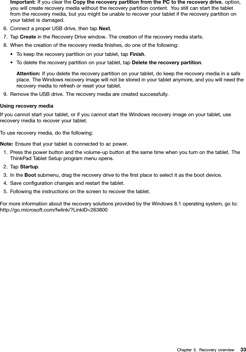 Important:IfyoucleartheCopytherecoverypartitionfromthePCtotherecoverydrive.option,youwillcreaterecoverymediawithouttherecoverypartitioncontent.Youstillcanstartthetabletfromtherecoverymedia,butyoumightbeunabletorecoveryourtabletiftherecoverypartitiononyourtabletisdamaged.6.ConnectaproperUSBdrive,thentapNext.7.TapCreateintheRecoveryDrivewindow.Thecreationoftherecoverymediastarts.8.Whenthecreationoftherecoverymediaﬁnishes,dooneofthefollowing:•Tokeeptherecoverypartitiononyourtablet,tapFinish.•Todeletetherecoverypartitiononyourtablet,tapDeletetherecoverypartition.Attention:Ifyoudeletetherecoverypartitiononyourtablet,dokeeptherecoverymediainasafeplace.TheWindowsrecoveryimagewillnotbestoredinyourtabletanymore,andyouwillneedtherecoverymediatorefreshorresetyourtablet.9.RemovetheUSBdrive.Therecoverymediaarecreatedsuccessfully.UsingrecoverymediaIfyoucannotstartyourtablet,orifyoucannotstarttheWindowsrecoveryimageonyourtablet,userecoverymediatorecoveryourtablet.Touserecoverymedia,dothefollowing:Note:Ensurethatyourtabletisconnectedtoacpower.1.Pressthepowerbuttonandthevolume-upbuttonatthesametimewhenyouturnonthetablet.TheThinkPadTabletSetupprogrammenuopens.2.TapStartup.3.IntheBootsubmenu,dragtherecoverydrivetotheﬁrstplacetoselectitasthebootdevice.4.Saveconﬁgurationchangesandrestartthetablet.5.Followingtheinstructionsonthescreentorecoverthetablet.FormoreinformationabouttherecoverysolutionsprovidedbytheWindows8.1operatingsystem,goto:http://go.microsoft.com/fwlink/?LinkID=263800Chapter5.Recoveryoverview33