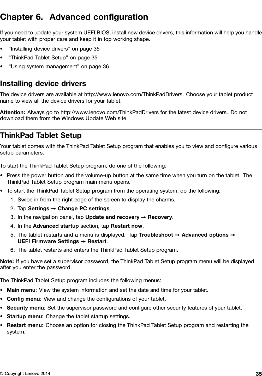 Chapter6.AdvancedconﬁgurationIfyouneedtoupdateyoursystemUEFIBIOS,installnewdevicedrivers,thisinformationwillhelpyouhandleyourtabletwithpropercareandkeepitintopworkingshape.•“Installingdevicedrivers”onpage35•“ThinkPadTabletSetup”onpage35•“Usingsystemmanagement”onpage36InstallingdevicedriversThedevicedriversareavailableathttp://www.lenovo.com/ThinkPadDrivers.Chooseyourtabletproductnametoviewallthedevicedriversforyourtablet.Attention:Alwaysgotohttp://www.lenovo.com/ThinkPadDriversforthelatestdevicedrivers.DonotdownloadthemfromtheWindowsUpdateWebsite.ThinkPadTabletSetupYourtabletcomeswiththeThinkPadTabletSetupprogramthatenablesyoutoviewandconﬁgurevarioussetupparameters.TostarttheThinkPadTabletSetupprogram,dooneofthefollowing:•Pressthepowerbuttonandthevolume-upbuttonatthesametimewhenyouturnonthetablet.TheThinkPadTabletSetupprogrammainmenuopens.•TostarttheThinkPadTabletSetupprogramfromtheoperatingsystem,dothefollowing:1.Swipeinfromtherightedgeofthescreentodisplaythecharms.2.TapSettings➙ChangePCsettings.3.Inthenavigationpanel,tapUpdateandrecovery➙Recovery.4.IntheAdvancedstartupsection,tapRestartnow.5.Thetabletrestartsandamenuisdisplayed.TapTroubleshoot➙Advancedoptions➙UEFIFirmwareSettings➙Restart.6.ThetabletrestartsandenterstheThinkPadTabletSetupprogram.Note:Ifyouhavesetasupervisorpassword,theThinkPadTabletSetupprogrammenuwillbedisplayedafteryouenterthepassword.TheThinkPadTabletSetupprogramincludesthefollowingmenus:•Mainmenu:Viewthesysteminformationandsetthedateandtimeforyourtablet.•Conﬁgmenu:Viewandchangetheconﬁgurationsofyourtablet.•Securitymenu:Setthesupervisorpasswordandconﬁgureothersecurityfeaturesofyourtablet.•Startupmenu:Changethetabletstartupsettings.•Restartmenu:ChooseanoptionforclosingtheThinkPadTabletSetupprogramandrestartingthesystem.©CopyrightLenovo201435