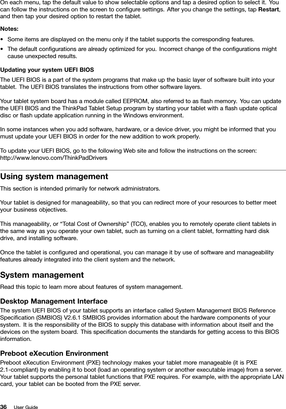 Oneachmenu,tapthedefaultvaluetoshowselectableoptionsandtapadesiredoptiontoselectit.Youcanfollowtheinstructionsonthescreentoconﬁguresettings.Afteryouchangethesettings,tapRestart,andthentapyourdesiredoptiontorestartthetablet.Notes:•Someitemsaredisplayedonthemenuonlyifthetabletsupportsthecorrespondingfeatures.•Thedefaultconﬁgurationsarealreadyoptimizedforyou.Incorrectchangeoftheconﬁgurationsmightcauseunexpectedresults.UpdatingyoursystemUEFIBIOSTheUEFIBIOSisapartofthesystemprogramsthatmakeupthebasiclayerofsoftwarebuiltintoyourtablet.TheUEFIBIOStranslatestheinstructionsfromothersoftwarelayers.YourtabletsystemboardhasamodulecalledEEPROM,alsoreferredtoasﬂashmemory.YoucanupdatetheUEFIBIOSandtheThinkPadTabletSetupprogrambystartingyourtabletwithaﬂashupdateopticaldiscorﬂashupdateapplicationrunningintheWindowsenvironment.Insomeinstanceswhenyouaddsoftware,hardware,oradevicedriver,youmightbeinformedthatyoumustupdateyourUEFIBIOSinorderforthenewadditiontoworkproperly.ToupdateyourUEFIBIOS,gotothefollowingWebsiteandfollowtheinstructionsonthescreen:http://www.lenovo.com/ThinkPadDriversUsingsystemmanagementThissectionisintendedprimarilyfornetworkadministrators.Yourtabletisdesignedformanageability,sothatyoucanredirectmoreofyourresourcestobettermeetyourbusinessobjectives.Thismanageability,or“TotalCostofOwnership”(TCO),enablesyoutoremotelyoperateclienttabletsinthesamewayasyouoperateyourowntablet,suchasturningonaclienttablet,formattingharddiskdrive,andinstallingsoftware.Oncethetabletisconﬁguredandoperational,youcanmanageitbyuseofsoftwareandmanageabilityfeaturesalreadyintegratedintotheclientsystemandthenetwork.SystemmanagementReadthistopictolearnmoreaboutfeaturesofsystemmanagement.DesktopManagementInterfaceThesystemUEFIBIOSofyourtabletsupportsaninterfacecalledSystemManagementBIOSReferenceSpeciﬁcation(SMBIOS)V2.6.1SMBIOSprovidesinformationaboutthehardwarecomponentsofyoursystem.ItistheresponsibilityoftheBIOStosupplythisdatabasewithinformationaboutitselfandthedevicesonthesystemboard.ThisspeciﬁcationdocumentsthestandardsforgettingaccesstothisBIOSinformation.PrebooteXecutionEnvironmentPrebooteXecutionEnvironment(PXE)technologymakesyourtabletmoremanageable(itisPXE2.1-compliant)byenablingittoboot(loadanoperatingsystemoranotherexecutableimage)fromaserver.YourtabletsupportsthepersonaltabletfunctionsthatPXErequires.Forexample,withtheappropriateLANcard,yourtabletcanbebootedfromthePXEserver.36UserGuide