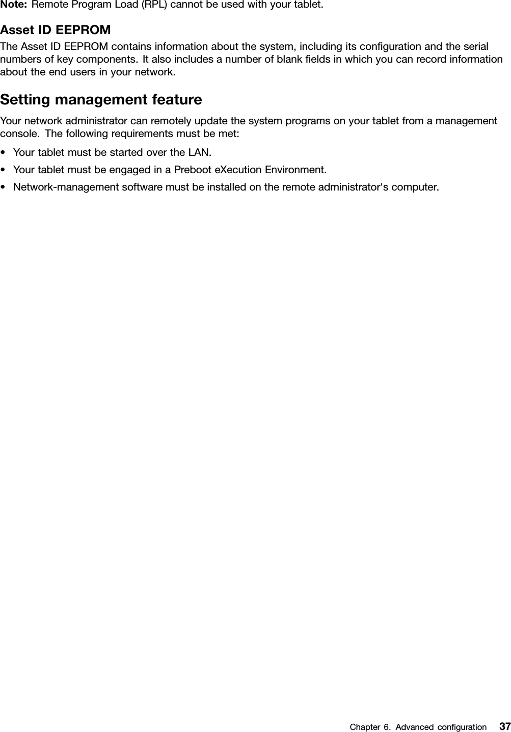 Note:RemoteProgramLoad(RPL)cannotbeusedwithyourtablet.AssetIDEEPROMTheAssetIDEEPROMcontainsinformationaboutthesystem,includingitsconﬁgurationandtheserialnumbersofkeycomponents.Italsoincludesanumberofblankﬁeldsinwhichyoucanrecordinformationabouttheendusersinyournetwork.SettingmanagementfeatureYournetworkadministratorcanremotelyupdatethesystemprogramsonyourtabletfromamanagementconsole.Thefollowingrequirementsmustbemet:•YourtabletmustbestartedovertheLAN.•YourtabletmustbeengagedinaPrebooteXecutionEnvironment.•Network-managementsoftwaremustbeinstalledontheremoteadministrator&apos;scomputer.Chapter6.Advancedconﬁguration37