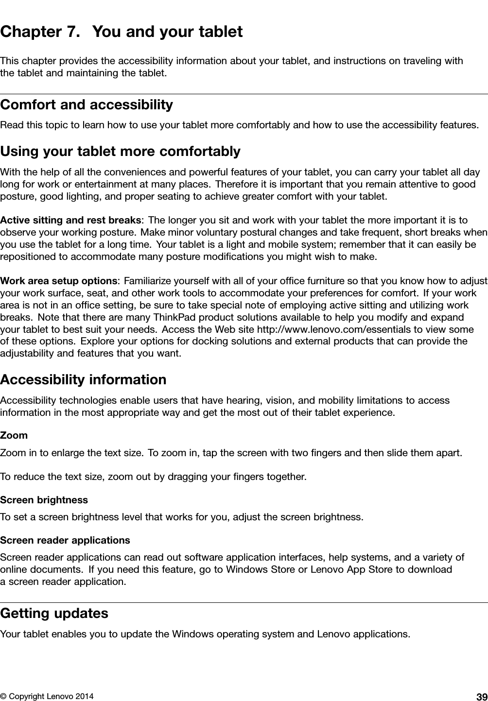 Chapter7.YouandyourtabletThischapterprovidestheaccessibilityinformationaboutyourtablet,andinstructionsontravelingwiththetabletandmaintainingthetablet.ComfortandaccessibilityReadthistopictolearnhowtouseyourtabletmorecomfortablyandhowtousetheaccessibilityfeatures.UsingyourtabletmorecomfortablyWiththehelpofalltheconveniencesandpowerfulfeaturesofyourtablet,youcancarryyourtabletalldaylongforworkorentertainmentatmanyplaces.Thereforeitisimportantthatyouremainattentivetogoodposture,goodlighting,andproperseatingtoachievegreatercomfortwithyourtablet.Activesittingandrestbreaks:Thelongeryousitandworkwithyourtabletthemoreimportantitistoobserveyourworkingposture.Makeminorvoluntaryposturalchangesandtakefrequent,shortbreakswhenyouusethetabletforalongtime.Yourtabletisalightandmobilesystem;rememberthatitcaneasilyberepositionedtoaccommodatemanyposturemodiﬁcationsyoumightwishtomake.Workareasetupoptions:Familiarizeyourselfwithallofyourofﬁcefurnituresothatyouknowhowtoadjustyourworksurface,seat,andotherworktoolstoaccommodateyourpreferencesforcomfort.Ifyourworkareaisnotinanofﬁcesetting,besuretotakespecialnoteofemployingactivesittingandutilizingworkbreaks.NotethattherearemanyThinkPadproductsolutionsavailabletohelpyoumodifyandexpandyourtablettobestsuityourneeds.AccesstheWebsitehttp://www.lenovo.com/essentialstoviewsomeoftheseoptions.Exploreyouroptionsfordockingsolutionsandexternalproductsthatcanprovidetheadjustabilityandfeaturesthatyouwant.AccessibilityinformationAccessibilitytechnologiesenableusersthathavehearing,vision,andmobilitylimitationstoaccessinformationinthemostappropriatewayandgetthemostoutoftheirtabletexperience.ZoomZoomintoenlargethetextsize.Tozoomin,tapthescreenwithtwoﬁngersandthenslidethemapart.Toreducethetextsize,zoomoutbydraggingyourﬁngerstogether.ScreenbrightnessTosetascreenbrightnesslevelthatworksforyou,adjustthescreenbrightness.ScreenreaderapplicationsScreenreaderapplicationscanreadoutsoftwareapplicationinterfaces,helpsystems,andavarietyofonlinedocuments.Ifyouneedthisfeature,gotoWindowsStoreorLenovoAppStoretodownloadascreenreaderapplication.GettingupdatesYourtabletenablesyoutoupdatetheWindowsoperatingsystemandLenovoapplications.©CopyrightLenovo201439