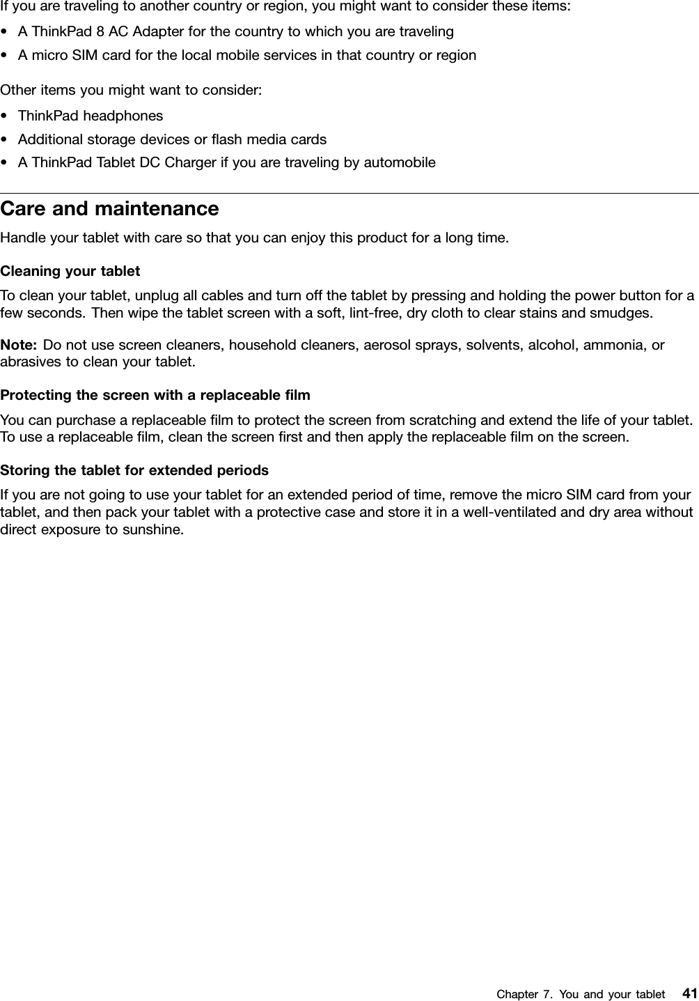 Ifyouaretravelingtoanothercountryorregion,youmightwanttoconsidertheseitems:•AThinkPad8ACAdapterforthecountrytowhichyouaretraveling•AmicroSIMcardforthelocalmobileservicesinthatcountryorregionOtheritemsyoumightwanttoconsider:•ThinkPadheadphones•Additionalstoragedevicesorﬂashmediacards•AThinkPadTabletDCChargerifyouaretravelingbyautomobileCareandmaintenanceHandleyourtabletwithcaresothatyoucanenjoythisproductforalongtime.CleaningyourtabletTocleanyourtablet,unplugallcablesandturnoffthetabletbypressingandholdingthepowerbuttonforafewseconds.Thenwipethetabletscreenwithasoft,lint-free,dryclothtoclearstainsandsmudges.Note:Donotusescreencleaners,householdcleaners,aerosolsprays,solvents,alcohol,ammonia,orabrasivestocleanyourtablet.ProtectingthescreenwithareplaceableﬁlmYoucanpurchaseareplaceableﬁlmtoprotectthescreenfromscratchingandextendthelifeofyourtablet.Touseareplaceableﬁlm,cleanthescreenﬁrstandthenapplythereplaceableﬁlmonthescreen.StoringthetabletforextendedperiodsIfyouarenotgoingtouseyourtabletforanextendedperiodoftime,removethemicroSIMcardfromyourtablet,andthenpackyourtabletwithaprotectivecaseandstoreitinawell-ventilatedanddryareawithoutdirectexposuretosunshine.Chapter7.Youandyourtablet41