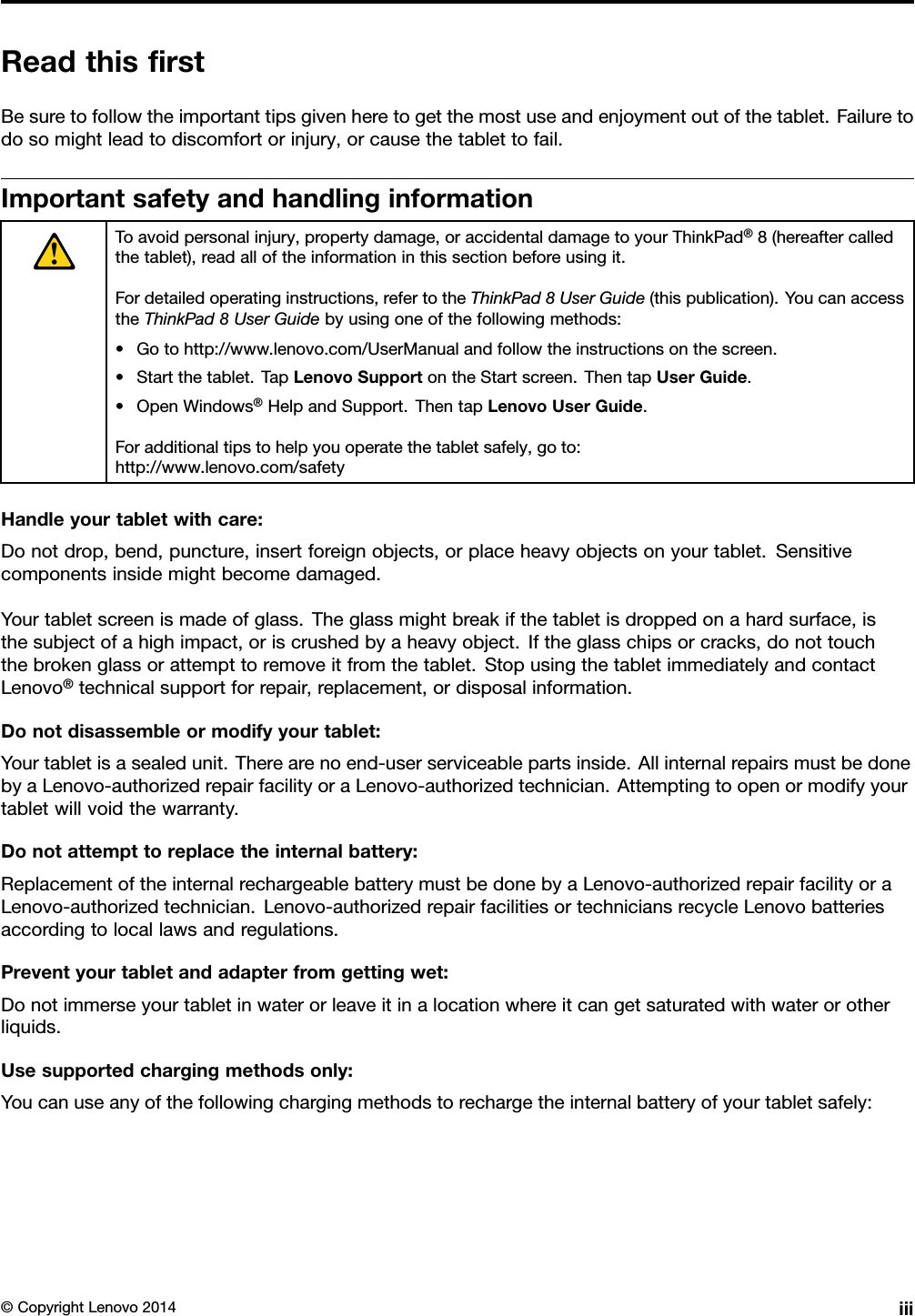 ReadthisﬁrstBesuretofollowtheimportanttipsgivenheretogetthemostuseandenjoymentoutofthetablet.Failuretodosomightleadtodiscomfortorinjury,orcausethetablettofail.ImportantsafetyandhandlinginformationToavoidpersonalinjury,propertydamage,oraccidentaldamagetoyourThinkPad®8(hereaftercalledthetablet),readalloftheinformationinthissectionbeforeusingit.Fordetailedoperatinginstructions,refertotheThinkPad8UserGuide(thispublication).YoucanaccesstheThinkPad8UserGuidebyusingoneofthefollowingmethods:•Gotohttp://www.lenovo.com/UserManualandfollowtheinstructionsonthescreen.•Startthetablet.TapLenovoSupportontheStartscreen.ThentapUserGuide.•OpenWindows®HelpandSupport.ThentapLenovoUserGuide.Foradditionaltipstohelpyouoperatethetabletsafely,goto:http://www.lenovo.com/safetyHandleyourtabletwithcare:Donotdrop,bend,puncture,insertforeignobjects,orplaceheavyobjectsonyourtablet.Sensitivecomponentsinsidemightbecomedamaged.Yourtabletscreenismadeofglass.Theglassmightbreakifthetabletisdroppedonahardsurface,isthesubjectofahighimpact,oriscrushedbyaheavyobject.Iftheglasschipsorcracks,donottouchthebrokenglassorattempttoremoveitfromthetablet.StopusingthetabletimmediatelyandcontactLenovo®technicalsupportforrepair,replacement,ordisposalinformation.Donotdisassembleormodifyyourtablet:Yourtabletisasealedunit.Therearenoend-userserviceablepartsinside.AllinternalrepairsmustbedonebyaLenovo-authorizedrepairfacilityoraLenovo-authorizedtechnician.Attemptingtoopenormodifyyourtabletwillvoidthewarranty.Donotattempttoreplacetheinternalbattery:ReplacementoftheinternalrechargeablebatterymustbedonebyaLenovo-authorizedrepairfacilityoraLenovo-authorizedtechnician.Lenovo-authorizedrepairfacilitiesortechniciansrecycleLenovobatteriesaccordingtolocallawsandregulations.Preventyourtabletandadapterfromgettingwet:Donotimmerseyourtabletinwaterorleaveitinalocationwhereitcangetsaturatedwithwaterorotherliquids.Usesupportedchargingmethodsonly:Youcanuseanyofthefollowingchargingmethodstorechargetheinternalbatteryofyourtabletsafely:©CopyrightLenovo2014iii