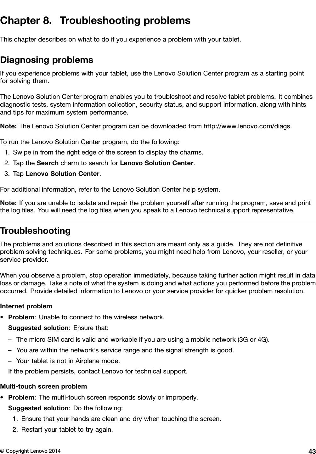 Chapter8.TroubleshootingproblemsThischapterdescribesonwhattodoifyouexperienceaproblemwithyourtablet.DiagnosingproblemsIfyouexperienceproblemswithyourtablet,usetheLenovoSolutionCenterprogramasastartingpointforsolvingthem.TheLenovoSolutionCenterprogramenablesyoutotroubleshootandresolvetabletproblems.Itcombinesdiagnostictests,systeminformationcollection,securitystatus,andsupportinformation,alongwithhintsandtipsformaximumsystemperformance.Note:TheLenovoSolutionCenterprogramcanbedownloadedfromhttp://www.lenovo.com/diags.ToruntheLenovoSolutionCenterprogram,dothefollowing:1.Swipeinfromtherightedgeofthescreentodisplaythecharms.2.TaptheSearchcharmtosearchforLenovoSolutionCenter.3.TapLenovoSolutionCenter.Foradditionalinformation,refertotheLenovoSolutionCenterhelpsystem.Note:Ifyouareunabletoisolateandrepairtheproblemyourselfafterrunningtheprogram,saveandprintthelogﬁles.YouwillneedthelogﬁleswhenyouspeaktoaLenovotechnicalsupportrepresentative.TroubleshootingTheproblemsandsolutionsdescribedinthissectionaremeantonlyasaguide.Theyarenotdeﬁnitiveproblemsolvingtechniques.Forsomeproblems,youmightneedhelpfromLenovo,yourreseller,oryourserviceprovider.Whenyouobserveaproblem,stopoperationimmediately,becausetakingfurtheractionmightresultindatalossordamage.Takeanoteofwhatthesystemisdoingandwhatactionsyouperformedbeforetheproblemoccurred.ProvidedetailedinformationtoLenovooryourserviceproviderforquickerproblemresolution.Internetproblem•Problem:Unabletoconnecttothewirelessnetwork.Suggestedsolution:Ensurethat:–ThemicroSIMcardisvalidandworkableifyouareusingamobilenetwork(3Gor4G).–Youarewithinthenetwork’sservicerangeandthesignalstrengthisgood.–YourtabletisnotinAirplanemode.Iftheproblempersists,contactLenovofortechnicalsupport.Multi-touchscreenproblem•Problem:Themulti-touchscreenrespondsslowlyorimproperly.Suggestedsolution:Dothefollowing:1.Ensurethatyourhandsarecleananddrywhentouchingthescreen.2.Restartyourtablettotryagain.©CopyrightLenovo201443